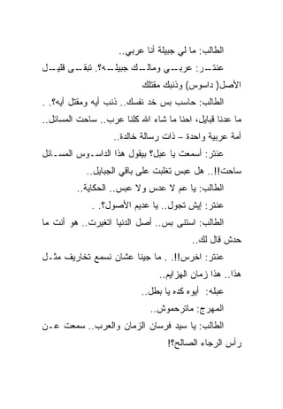‫ﺍﻟﻁﺎﻟﺏ: ﻤﺎ ﻟﻲ ﺠﺒﻴﻠﺔ ﺃﻨﺎ ﻋﺭﺒﻲ..‬
‫ـﻪ؟. ـﻰ ـل‬
 ‫ﺘﺒﻘـ ﻗﻠﻴـ‬ ‫ـﻙ ﺠﺒﻴﻠـ‬
                  ‫ـﻲ ﻭﻤﺎﻟـ‬
                         ‫ـﺭ: ﻋﺭﺒـ‬
                                ‫ﻋﻨﺘـ‬
                           ‫ﺍﻷﺼل) ﺩﺍﺴﻭﺱ( ﻭﺫﻨﺒﻙ ﻤﻘﺘﻠﻙ‬
‫ﺍﻟﻁﺎﻟﺏ: ﺤﺎﺴﺏ ﺒﺱ ﺨﺩ ﻨﻔﺴﻙ.. ﺫﻨﺏ ﺃﻴﻪ ﻭﻤﻘﺘل ﺃﻴﻪ؟. .‬
‫ﻤﺎ ﻋﺩﻨﺎ ﻗﺒﺎﻴل، ﺍﺤﻨﺎ ﻤﺎ ﺸﺎﺀ ﺍﷲ ﻜﻠﻨﺎ ﻋﺭﺏ.. ﺴﺎﺤﺕ ﺍﻟﻤﺴﺎﺌل..‬
                   ‫ﺃﻤﺔ ﻋﺭﺒﻴﺔ ﻭﺍﺤﺩﺓ – ﺫﺍﺕ ﺭﺴﺎﻟﺔ ﺨﺎﻟﺩﺓ..‬
‫ﻋﻨﺘﺭ: ﺃﺴﻤﻌﺕ ﻴﺎ ﻋﺒل؟ ﺒﻴﻘﻭل ﻫﺫﺍ ﺍﻟﺩﺍﺴـﻭﺱ ﺍﻟﻤﺴـﺎﺌل‬
            ‫ﺴﺎﺤﺕ!!.. ﻫل ﻋﺒﺱ ﺘﻐﻠﺒﺕ ﻋﻠﻰ ﺒﺎﻗﻲ ﺍﻟﺠﺒﺎﻴل..‬
         ‫ﺍﻟﻁﺎﻟﺏ: ﻴﺎ ﻋﻡ ﻻ ﻋﺩﺱ ﻭﻻ ﻋﺒﺱ.. ﺍﻟﺤﻜﺎﻴﺔ..‬
             ‫ﻋﻨﺘﺭ: ﺇﻴﺵ ﺘﺠﻭل.. ﻴﺎ ﻋﺩﻴﻡ ﺍﻷﺼﻭل؟. .‬
‫ﺍﻟﻁﺎﻟﺏ: ﺍﺴﺘﻨﻰ ﺒﺱ.. ﺃﺼل ﺍﻟﺩﻨﻴﺎ ﺍﺘﻐﻴﺭﺕ.. ﻫﻭ ﺃﻨﺕ ﻤﺎ‬
                                         ‫ﺤﺩﺵ ﻗﺎل ﻟﻙ..‬
‫ﻋﻨﺘﺭ: ﺍﺨﺭﺱ!!. . ﻤﺎ ﺠﻴﻨﺎ ﻋﺸﺎﻥ ﻨﺴﻤﻊ ﺘﺨﺎﺭﻴﻑ ﻤﺜـل‬
                                ‫ﻫﺫﺍ.. ﻫﺫﺍ ﺯﻤﺎﻥ ﺍﻟﻬﺯﺍﻴﻡ..‬
                           ‫ﻋﺒﻠﻪ: ﺃﻴﻭﻩ ﻜﺩﻩ ﻴﺎ ﺒﻁل..‬
                             ‫ﺍﻟﻤﻬﺭﺝ: ﻤﺎﺘﺭﺤﻤﻭﺵ..‬
‫ﺍﻟﻁﺎﻟﺏ: ﻴﺎ ﺴﻴﺩ ﻓﺭﺴﺎﻥ ﺍﻟﺯﻤﺎﻥ ﻭﺍﻟﻌﺭﺏ.. ﺴﻤﻌﺕ ﻋـﻥ‬
                                  ‫ﺭﺃﺱ ﺍﻟﺭﺠﺎﺀ ﺍﻟﺼﺎﻟﺢ؟!‬
 