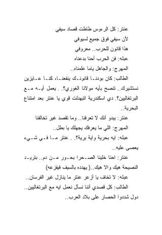 ‫ﻋﻨﺘﺭ: ﻜل ﺍﻟﺭﺀﻭﺱ ﻁﺎﻁﺕ ﻗﺼﺎﺩ ﺴﻴﻔﻲ‬
                        ‫ﻷﻥ ﺴﻴﻔﻲ ﻓﻭﻕ ﺠﻤﻴﻊ ﻟﺴﻴﻭﻓﻲ‬
                         ‫ﻫﺫﺍ ﻗﺎﻨﻭﻥ ﻟﻠﺤﺭﺏ.. ﻤﻌﺭﻭﻓﻲ‬
                        ‫ﻋﺒﻠﻪ: ﻓﻥ ﺍﻟﺤﺭﺏ ﺃﺤﻨﺎ ﺒﺩﻋﻨﺎﻩ‬
                      ‫ﺍﻟﻤﻬﺭﺝ: ﻭﺍﻟﺠﺎﻫل ﻴﺎﻤﺎ ﻋﻠﻤﻨﺎﻩ..‬
‫ﺍﻟﻁﺎﻟﺏ: ﻜﺎﻥ ﺒﻭﺩﻨـﺎ ﻗﺎﻨﻭﻨـﻙ ﻴﻨﻔﻌﻨـﺎ، ﻜﻨـﺎ ﻋـﺎﻴﺯﻴﻥ‬
‫ﻨﺴﺘﺸﻴﺭﻙ.. ﺘﻨﺼﺢ ﺒﺄﻴﻪ ﻤﻭﻻﻨﺎ ﺍﻟﻐﻭﺭﻱ؟. . ﻴﻌﻤل ﺃﻴـﻪ ﻤـﻊ‬
‫ﺍﻟﺒﺭﺘﻐﺎﻟﻴﻴﻥ؟. ﺩﻱ ﺍﺴﻜﻨﺩﺭﻴﺔ ﺍﺘﺒﻬﺩﻟﺕ ﻗﻭﻱ ﻴﺎ ﻋﻨﺘﺭ ﺒﻌﺩ ﺍﻤﺘﻨﺎﻉ‬
                                               ‫ﺍﻟﺒﺤﺭﻴﺔ..‬
     ‫ﻋﻨﺘﺭ: ﻴﺒﺩﻭ ﺃﻨﻙ ﻻ ﺘﻌﺭﻓﻨﺎ.. ﻭﻤﺎ ﺘﻘﺼﺩ ﻏﻴﺭ ﺘﺨﺎﻟﻔﻨﺎ‬
             ‫ﺍﻟﻤﻬﺭﺝ: ﺍﻟﻠﻲ ﻤﺎ ﻴﻌﺭﻓﻙ ﻴﺠﻬﻠﻙ ﻴﺎ ﺒﻁل..‬
‫ﻋﺒﻠﻪ: ﺍﻴﻪ ﺒﺤﺭﻴﺔ ﻭﺍﻴﺔ ﺒﺭﻴﺔ؟. . ﻋﻨﺘﺭ ﻤـﺎ ﻓـﻲ ﺸـﻲﺀ‬
                                           ‫ﻴﻌﺼﻰ ﻋﻠﻴﻪ..‬
‫ﻋﻨﺘﺭ: ﺍﺤﻨﺎ ﺨﻠﻴﻨﺎ ﺍﻟﺼـﺤﺭﺍ ﺒﺤـﻭﺭ ﻤـﻥ ﺩﻡ.. ﺒﺘﺭﻴـﺩ‬
          ‫ﺍﻟﻨﺼﻴﺤﺔ ﻫﻴﻙ ﻭﺍﻻ ﻫﻴﻙ..) ﻴﻬﺩﺩﻩ ﺒﺎﻟﺴﻴﻑ ﻓﻴﻔﺯﻋﻪ(‬
‫ﻋﺒﻠﻪ: ﻻ ﺘﺨﺎﻑ ﻴﺎ ﺃﺯﻋﺭ ﻋﻨﺘﺭ ﻤﺎ ﻴﻨﺎﺯل ﻏﻴﺭ ﺍﻟﻔﺭﺴﺎﻥ..‬
‫ﺍﻟﻁﺎﻟﺏ: ﻜل ﻗﺼﺩﻱ ﺃﻨﻨﺎ ﻨﺴﺄل ﻨﻌﻤل ﺍﻴﻪ ﻤﻊ ﺍﻟﺒﺭﺘﻐﺎﻟﻴﻴﻥ..‬
                    ‫ﺩﻭل ﺸﺩﺩﻭﺍ ﺍﻟﺤﺼﺎﺭ ﻋﻠﻰ ﺒﻼﺩ ﺍﻟﻌﺭﺏ..‬
 