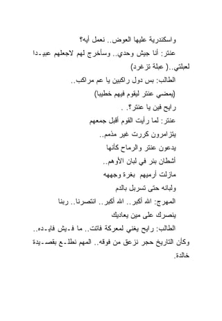 ‫ﻭﺍﺴﻜﻨﺩﺭﻴﺔ ﻋﻠﻴﻬﺎ ﺍﻟﻌﻭﺽ.. ﻨﻌﻤل ﺃﻴﻪ؟‬
‫ﻋﻨﺘﺭ: ﺃﻨﺎ ﺠﻴﺵ ﻭﺤﺩﻱ.. ﻭﺴﺄﺨﺭﺝ ﻟﻬﻡ ﻻﺠﻌﻠﻬﻡ ﻋﺒﻴـﺩﺍ‬
                                 ‫ﻟﻌﺒﻠﺘﻲ..) ﻋﺒﻠﺔ ﺘﺯﻏﺭﺩ(‬
            ‫ﺍﻟﻁﺎﻟﺏ: ﺒﺱ ﺩﻭل ﺭﺍﻜﺒﻴﻥ ﻴﺎ ﻋﻡ ﻤﺭﺍﻜﺏ..‬
                    ‫)ﻴﻤﻀﻲ ﻋﻨﺘﺭ ﻟﻴﻘﻭﻡ ﻓﻴﻬﻡ ﺨﻁﻴﺒﺎ(‬
                              ‫ﺭﺍﻴﺢ ﻓﻴﻥ ﻴﺎ ﻋﻨﺘﺭ؟. .‬
                   ‫ﻋﻨﺘﺭ: ﻟﻤﺎ ﺭﺃﻴﺕ ﺍﻟﻘﻭﻡ ﺃﻗﺒل ﺠﻤﻌﻬﻡ‬
                      ‫ﻴﺘﺯﺍﻤﺭﻭﻥ ﻜﺭﺭﺕ ﻏﻴﺭ ﻤﺫﻤﻡ..‬
                         ‫ﻴﺩﻋﻭﻥ ﻋﻨﺘﺭ ﻭﺍﻟﺭﻤﺎﺡ ﻜﺄﻨﻬﺎ‬
                       ‫ﺃﺸﻁﺎﻥ ﺒﺌﺭ ﻓﻲ ﻟﺒﺎﻥ ﺍﻷﻭﻫﻡ..‬
                        ‫ﻤﺎﺯﻟﺕ ﺃﺭﻤﻴﻬﻡ ﺒﻐﺭﺓ ﻭﺠﻬﻬﻪ‬
                            ‫ﻭﻟﺒﺎﻨﻪ ﺤﺘﻰ ﺘﺴﺭﺒل ﺒﺎﻟﺩﻡ‬
        ‫ﺍﻟﻤﻬﺭﺝ: ﺍﷲ ﺃﻜﺒﺭ.. ﺍﷲ ﺃﻜﺒﺭ.. ﺍﻨﺘﺼﺭﻨﺎ.. ﺭﺒﻨﺎ‬
                           ‫ﻴﻨﺼﺭﻙ ﻋﻠﻰ ﻤﻴﻥ ﻴﻌﺎﺩﻴﻙ‬
‫ﺍﻟﻁﺎﻟﺏ: ﺭﺍﻴﺢ ﻴﻐﻨﻲ ﻟﻤﻌﺭﻜﺔ ﻓﺎﺘﺕ.. ﻤﺎ ﻓـﻴﺵ ﻓﺎﻴـﺩﻩ..‬
‫ﻭﻜﺄﻥ ﺍﻟﺘﺎﺭﻴﺦ ﺤﺠﺭ ﻨﺯﻋﻕ ﻤﻥ ﻓﻭﻗﻪ.. ﺍﻟﻤﻬﻡ ﻨﻁﻠـﻊ ﺒﻘﺼـﻴﺩﺓ‬
                                                 ‫ﺨﺎﻟﺩﺓ.‬
 