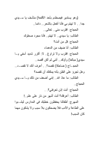 ‫)ﻭﻫﻭ ﻴﺴﺘﺩﻴﺭ ﻓﻴﺼﻁﺩﻡ ﺒﺄﺤﺩ ﺍﻷﻗﻨﻌﺔ( ﻤﺘﺄﺴﻑ ﻴﺎ ﺴـﻴﺩﻱ‬
             ‫ﺠﺩﺍ. . ﻻ ﺘﻬﺘﻡ ﺒﻲ ﻓﺄﻨﺎ ﺃﻨﻔﻌل ﺒﺎﻟﺸﻌﺭ.. ﺩﺍﺌﻤﺎ..‬
                     ‫ﺍﻟﺤﺠﺎﺝ: ﺍﻗﺘﺭﺏ ﻤﻨﻲ.. ﺘﻌﺎﻟﻰ..‬
      ‫ﺍﻟﻁﺎﻟﺏ: ﻴﺎ ﺴﻴﺩﻱ.. ﻻ ﺘﻬﺘﻡ.. ﻓﺄﻨﺎ ﻤﺠﺭﺩ ﺼﻌﻠﻭﻙ‬
                              ‫ﺍﻟﺤﺠﺎﺝ: ﻗل ﻤﻥ ﺃﻨﺕ؟‬
                      ‫ﺍﻟﻁﺎﻟﺏ: ﺃﻨﺎ ﻀﻴﻑ ﻤﻥ ﺍﻟﺩﻫﻤﺎﺀ‬
‫ﺍﻟﺤﺠﺎﺝ: ﺍﻗﺘﺭﺏ ﻭﻻ ﺘﺭﺍﻭﻍ.. ﻻ: ﺃﻜﺭﺭ ﺸﺩﻴﺩ ﺃﺴﻔﻲ ﻴـﺎ‬
              ‫ﺴﻴﺩﻱ) ﻤﺒﺎﻟﻐﺎ( ﻭﺃﺅﻜﺩ.. ﺃﻨﻨﻲ ﻟﻡ ﺃﻜﻥ ﺃﻗﺼﺩ..‬
‫ﺍﻟﺤﺠـﺎﺝ:) ﻀﺎﺤﻜﺎ( ﺘﻘﺼﺩ؟. . ﺃﻋﺭﻑ ﺃﻨﻙ ﻻ ﺘﻘﺼـﺩ..‬
              ‫ﻭﻫل ﺘﺠﺭﺅ ﻋﻠﻰ ﺍﻟﻅﻥ ﺒﺄﻨﻪ ﻴﻤﻜﻨﻙ ﺃﻥ ﺘﻘﺼﺩ؟‬
‫ﺍﻟﻁﺎﻟﺏ: ﻤﺎ ﻋﺎﺫ ﺍﷲ.. ﺇﻨﻨﻲ ﺃﻀﻌﻑ ﻤﻥ ﺫﻟﻙ ﻴـﺎ ﺴـﻴﺩﻱ‬
                                                ‫ﺍﻟﺤﺠﺎﺝ..‬
                      ‫ﺍﻟﺤﺠﺎﺝ: ﺃﻨﺕ ﺇﺫﻥ ﺘﻌﺭﻓﻨﻲ؟. .‬
      ‫ﺍﻟﻁﺎﻟﺏ: ﺃﻋﺭﻓﻙ؟ ﺃﻨﺕ ﺃﺸﻬﺭ ﻤﻥ ﻨﺎﺭ ﻋﻠﻰ ﻋﻠﻡ..!‬
‫ﺍﻟﻤﻬﺭﺝ: ﺃﻁﻔﺎﻟﻨﺎ ﻴﺤﻔﻅﻭﻥ ﺨﻁﺒﻙ ﻓﻲ ﺍﻟﻤﺩﺍﺭﺱ ﻟﻴﺸـﺒﻭﺍ‬
‫ﻋﻠﻰ ﺍﻟﻁﺎﻋﺔ ﻭﺍﻷﺩﺏ ﻓﻼ ﻴﻀﺤﻜﻭﻥ ﺒﻼ ﺴﺒﺏ ﻭﻻ ﻴﺸﻜﻭﻥ ﻤﻬﻤﺎ‬
                                             ‫ﻜﺎﻥ ﺍﻟﺴﺒﺏ!‬
 