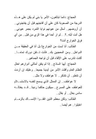 ‫ﺍﻟﺤﺠﺎﺝ: ﺩﺍﺌ ‪‬ﺎ ﺘﺒﺎﻟﻐﻭﻥ، ﺍﻷﻤﺭ ﻴﺎ ﺒﻨﻲ ﻟﻡ ﻴﻜﻥ ﻋﻠﻰ ﻫـﺫﻩ‬
                                      ‫ﻤ‬
‫ﺍﻟﺩﺭﺠﺔ ﻤﻥ ﺍﻟﺼﻌﻭﺒﺔ ﻜﺎﻥ ﻋﻠﻲ ﺃﻥ ﺃﻓﺎﺠﺌﻬﻡ ﻗﺒل ﺃﻥ ﻴﻔﺎﺠﺌﻭﻨﻲ..‬
‫ﺃﻥ ﺃﺭﻭﻀﻬﻡ.. ﺃﺴﺘل ﻤﻥ ﻋﻴﻭﻨﻬﻡ ﻨﻭﺍﻴﺎ ﺍﻟﺘﻤﺭﺩ ﺒﺠﻤﺭ ﻋﻴﻭﻨﻲ..‬
‫ﻫل ﺃﻨﺕ ﺃﺒﻠﻪ..؟. . ﻟﻡ ﺍﺭ ﺃﺤﺩﺍ ﻓﻲ ﻫﺫﺍ ﺍﻟﺯﻱ ﻤﻥ ﻗﺒل.. ﻤﻥ ﺃﻱ‬
                                       ‫ﻓﺭﻕ ﺍﻟﺨﻭﺍﺭﺝ ﺃﻨﺕ؟‬
‫ﺍﻟﻁﺎﻟﺏ: ﺃﻨﺎ ﻟﺴﺕ ﻤﻥ ﺍﻟﺨﻭﺍﺭﺝ! ﺒل ﺃﻨﺎ ﻓﻲ ﺍﻟﺤﻘﻴﻘﺔ ﻤـﻥ‬
‫ﺍﻟﺩﻭﺍﺨل.. ﻭﻤﻥ ﺍﻟﻤﻌﺠﺒﻴﻥ ﺒﻙ.. ﻓﺄﻨﺕ ﺘـﺘﻘﻥ ﺩﻭﺭﻙ ﺘﻤﺎﻤـﺎ..‬
          ‫ﺃﻜﻨﺕ ﺘﺘﺩﺭﺏ ﻋﻠﻰ ﺍﻹﻟﻘﺎﺀ ﻗﺒل ﺃﻥ ﺘﻭﺍﺠﻪ ﺍﻟﺠﻤﺎﻫﻴﺭ..‬
‫ﺍﻟﺤﺠﺎﺝ: ﺃﻴﻬﺎ ﺍﻟﺴﺎﺫﺝ.. ﺇﺫﺍ ﻟﻡ ﻴﺘﻘﻥ ﺃﻤﺜﺎﻟﻲ ﺃﺩﻭﺍﺭﻫﻡ ﺍﺨﺘل‬
‫ﺍﻟﻨﻅﺎﻡ ﺍﻟﻌﺎﻡ ﻭﺃﻓﻠﺕ ﺍﻷﻤﺭ ﻤﻥ ﺃﻴﺩﻴﻨﺎ ﺠﻤﻴﻌﺎ.. ﻭﻋﻠﻴﻙ ﺇﻥ ﺃﺭﺩﺕ‬
                ‫ﺃﻥ ﺘﺘﻌﻠﻡ.. ﺃﻥ ﺘﺘﺫﻜﺭ.. ﻻ ﻋﻭﺍﻁﻑ ﻭﻻ ﻤﺜل..‬
‫ﻻ ﻋﻭﺍﻁﻑ.. ﺇﻥ ﺍﻟﻤﻤﺜل ﺍﻟﺫﻱ ﻴﺴﻤﺢ ﻟﻨﻔﺴﻪ ﺒﺎﻻﺴﺘﺴـﻼﻡ‬
‫ﻟﻠﻌﻭﺍﻁﻑ ﻋﻠﻰ ﺍﻟﻤﺴﺭﺡ.. ﺴﻴﻜﻭﻥ ﺤﺎﻜﻤﺎ ﺭﺩﻴﺌﺎ.. ﻗـﺩ ﻴﻐﺘﺎﻟـﻪ‬
                                    ‫ﺴﺎﺌﺱ ﺒﻐﺎل.. ﺃﻭ ﺒﻘﺎل..‬
‫ﺍﻟﻁﺎﻟﺏ: ﻭﻟﻜﻥ ﻤﻌﻅﻡ ﺍﻟﺫﻴﻥ ﺍﺘﻘﻨـﻭﺍ ﺍﻹﻤﺴـﺎﻙ ﺒﺎﻟﺯﻤـﺎﻡ‬
                                       ‫ﺍﻏﺘﻴﻠﻭﺍ.. ﻫﻡ ﺃﻴﻀﺎ..‬
 