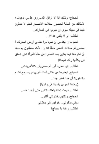 ‫ﺍﻟﺤﺠﺎﺝ: ﻭﻟﺫﻟﻙ ﺃﻨﺎ ﻻ ﺃﻭﺍﻓﻕ ﺍﻟﻐـﻭﺭﻱ ﻋﻠـﻰ ﺩﻋﻭﺘـﻪ‬
‫ﻷﻤﺜﺎﻟﻙ ﻤﻥ ﺍﻟﻌﺎﻤﺔ ﻟﺤﻀﻭﺭ ﺤﻔﻼﺕ ﺍﻻﻨﺘﺼﺎﺭ ﻓﺄﻨﺘﻡ ﻻ ﺘﻔﻌﻠﻭﻥ‬
              ‫ﺸﻴﺌﺎ ﻓﻲ ﺴﺒﻴﻠﻪ ﺴﻭﻯ ﺃﻥ ﺘﻤﻭﺘﻭﺍ ﻓﻲ ﺍﻟﻤﻌﺎﺭﻙ..‬
                         ‫ﺍﻟﻁﺎﻟﺏ: ﺃﻭ ﻻ ﻴﻜﻔﻲ ﻫﺫﺍ؟!. .‬
‫ﺍﻟﺤﺠـﺎﺝ: ﻴﻜﻔ ـﻲ ﺃﻥ ﺘﻤﻭﺘـﻭﺍ ﻋﻠـﻰ ﺃﺭﺽ ﺍﻟﻤﻌﺭﻜ ـﺔ‬
 ‫ـ‬             ‫ـ‬     ‫ـ‬                  ‫ـ‬
‫ﺤﻀﻭﺭﻜﻡ ﺤﻔﻼﺕ ﺍﻟﻨﺼﺭ ﺨﻁﺄ ﻓﺎﺩﺡ.. ﻷﻨﻜﻡ ﺴﺘﻅﻨﻭﻥ ﺒﻌـﺩﻫﺎ‬
‫ﺃﻥ ﻟﻜﻡ ﺤﻘﺎ ﻓﻴﻤﺎ ﻴﻜﻭﻥ ﺒﻌﺩ ﺍﻟﻨﺼﺭ! ﻤﻥ ﻫﺫﻩ ﺍﻟﻤﺭﺃﺓ ﺍﻟﺘﻲ ﺘﺒﺤﻠﻕ‬
                                   ‫ﻓﻲ ﻭﻜﺄﻨﻬﺎ ﺭﺃﺕ ﺸﺒﺤﺎ؟!‬
     ‫ﺍﻟﻁﺎﻟﺏ: ﺇﻨﻬﺎ ﻤﺠﺭﺩ ﺃﻡ.. ﺃﻡ ﻤﺼﺭﻴﺔ.. ﻜﺎﻷﺨﺭﻴﺎﺕ..‬
‫ﺍﻟﺤﺠﺎﺝ: ﺍﺒﻌﺩﻭﻫﺎ ﻤﻥ ﻫﻨﺎ.. ﻟﺴﺕ ﺃﺩﺭﻱ ﻟﻡ ﻴﺴـﻤﺢ ﻟﻜـﻡ‬
                             ‫ﺒﺎﻟﺩﺨﻭل؟ ﺃﻥ ﻫﺫﺍ ﺨﻁﺭ ﺠﺩﺍ..‬
                    ‫)ﻴﺒﻌﺩﻫﺎ ﺍﻟﺤﺭﺱ ﺒﻘﺴﻭﺓ ﻫﻲ ﻭﺍﺒﻨﻬﺎ(‬
     ‫ﺍﻟﻁﺎﻟﺏ: ﻓﻬﻤﺕ ﻟﻤﺎﺫﺍ ﻴﻠﻌﻨﻙ ﺍﻟﻨﺎﺱ ﺤﺘﻰ ﺃﻴﺎﻤﻨﺎ ﻫﺫﻩ..‬
                     ‫ﺍﻟﺤﺠﺎﺝ: ﻭﻟﻜﻨﻬﻡ ﻴﺨﺸﻭﻨﻨﻲ ﺃﻜﺘﺭ..‬
                  ‫ﺴﻴﻔﻲ ﻴﺫﻜﺭﻨﻲ.. ﺨﻭﻓﻬﻡ ﻤﻨﻲ ﻴﺨﻠﺩﻨﻲ‬
                             ‫ﺍﻟﻁﺎﻟﺏ: ﻭﻏﺩﺍ ﻴﺎ ﺤﺠﺎﺝ؟‬
 
