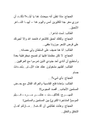 ‫ﺍﻟﺤﺠﺎﺝ: ﻤﺎﺫﺍ ﺘﻅﻥ ﺃﻨﻪ ﺴﻴﺤﺩﺙ ﻏﺩﺍ ﻴﺎ ﺃﺒﻠـﻪ؟ ﺘﺄﻜـﺩ ﺃﻥ‬
‫ﺩﻭﺭﻱ ﻤﻐﺭ ﺠﺩﺍ ﻟﻠﻜﺜﻴﺭﻴﻥ ﺃﻤﺱ ﻭﺍﻟﻴﻭﻡ ﻏﺩﺍ – ﺃﻴﻬـﺎ ﺍﻟﺸـﺎﻋﺭ‬
                                              ‫ﺍﻷﺤﻤﻕ..‬
                             ‫ﺍﻟﻁﺎﻟﺏ: ﻟﺴﺕ ﺸﺎﻋﺭﺍ..‬
‫ﺍﻟﺤﺠﺎﺝ: ﻭﻟﻜﻨﻙ ﺃﺤﻤﻕ ﻜﺎﻟﺸﻌﺭﺍﺀ ﻓﺎﺤﻤﺩ ﺍﷲ ﻭﺇﻻ ﺃﺠﺒﺭﺘﻙ‬
                        ‫ﻋﻠﻰ ﻗﺭﺽ ﺍﻟﺸﻌﺭ ﻤﻭﺯﻭﻨﺎ ﻤﻘﻔﻰ..‬
    ‫ﺍﻟﻁﺎﻟﺏ: ﺃﻨﺎ ﻫﻨﺎ ﻀﻴﻑ ﻋﻠﻰ ﺍﻟﺴﻠﻁﺎﻥ ﻭﻟﻲ ﺤﺼﺎﻨﻪ..‬
‫ﺍﻟﺤﺠﺎﺝ: ﻻ ﺘﻜﻥ ﻤﻁﻤﺌﻨﺎ ﻓﺈﻨﻬﺎ ﻟﻡ ﺘﺼﺒﺢ ﺩﻴﻤﻘﺭﺍﻁﻴﺔ ﺒﻌﺩ!‬
‫ﻭﺃﺴﺘﻁﻴﻊ ﺃﻥ ﺃﻨﺎﺩﻱ ﺃﺤﺩ ﺠﻨﻭﺩﻱ ﺍﻟﺫﻴﻥ ﺘﻤﺭﺴﻭﺍ ﻤﻊ ﺍﻟﻌﺭﺍﻗﻴﻴﻥ..‬
‫ﺍﻟﻁﺎﻟﺏ: ﺃﻅﻨﻬﻡ ﻤﺸﻐﻭﻟﻭﻥ ﻋﻨﻙ ﻫﺫﻩ ﺍﻷﻴـﺎﻡ.. ﺒﺄﺤـﺩﺍﺙ‬
                                                     ‫ﺠﺴﺎﻡ‬
                             ‫ﺍﻟﺤﺠﺎﺝ: ﺒﺄﻱ ﺸﻲﺀ؟. .‬
‫ﺍﻟﻁﺎﻟﺏ: ﺒﺈﻋﺎﺩﺓ ﻓﺘﺢ ﺍﻟﻘﺎﺩﺴﻴﺔ ﻭﺍﻟﻌﺭﺍﻙ ﺍﻟﻘﺎﺘل ﻤﻊ ﺒﻌـﺽ‬
                     ‫ﺍﻟﻤﺴﻠﻤﻴﻥ ﺍﻷﺠﺎﻨﺏ.. ﺃﻗﺼﺩ ﺍﻟﻤﺠﻭﺱ!!‬
‫ﺍﻟﻤﻬــﺭﺝ: ﻜﻼﻜﻴــﺕ – ﻋﺎﺸــﺭ ﻤــﺭﻩ – ﻓــﻴﻠﻡ‬
       ‫ﺍﻟﻤﻭﺴﻡ) ﺍﻟﻤﺸﺎﺠﺭﺓ ﺍﻟﻜﺒﺭﻱ( ﺒﻴﻥ ﺍﻟﻤﺴﻠﻤﻴﻥ ﻭﺍﻟﻤﺴﻠﻤﻴﻥ!‬
‫ﺍﻟﺤﺠﺎﺝ: ﻭﻫﺄﻨﺕ ﺘﻁﺎﻟﺒﻨﻲ ﺃﻥ ﺃﻜـﻑ!. . ﻤـﺎﺯﻟﺘﻡ ﺃﻫـل‬
                                        ‫ﺍﻟﺸﻘﺎﻕ ﻭﺍﻟﻨﻔﺎﻕ..‬
 