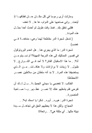 ‫ﻭﻤﺎﺯﻟﺕ ﺃﺭﻯ ﺭﺀﻭﺴﺎ ﻓﻲ ﻜل ﻤﻜـﺎﻥ ﺤـﺎﻥ ﻗﻁﺎﻓﻬـﺎ ﺇﺫ‬
       ‫ﺃﻴﻨﻌﺕ.. ﻭﺇﻨﻲ ﺼﺎﺤﺒﻬﺎ ﻋﻠﻰ ﺍﻟﺩﻭﺍﻡ– ﻫﺎ ﻫﺎ.. ﻻ ﺘﺨﻑ‬
‫ﻓﻘﻠﺒﻲ ﺘﻌﻠﻕ ﺒﻙ.. ﻓﻤﻨﺫ ﻭﻗﺕ ﻁﻭﻴل ﻟﻡ ﺃﺤﺩﺙ ﺃﺤﺩﺍ ﺒﻤﺜـل‬
                                            ‫ﻫﺫﻩ ﺍﻟﻤﻭﺩﺓ..‬
‫) ﺘﺩﺨل ﺸﺠﺭﺓ ﺍﻟﺩﺭ ﻤﻘﺎﻁﻌﺔ ﻟﻬﻤﺎ ﻭﻫﻲ، ﻤﻨﺩﻓﻌـﺔ ﻓـﻲ‬
                                                 ‫ﻏﻀﺏ(‬
‫ﺸﺠﺭﺓ ﺍﻟﺩﺭ: ﻤﺎ ﺍﻟﺫﻱ ﻴﺠﺭﻱ ﻫﻨﺎ.. ﻫل ﺍﻨﻌﺩﻡ ﺍﻟﺒﺭﻭﺘﻭﻜﻭل‬
‫ﻓﻲ ﻗﺼﻭﺭ ﺍﻟﻤﻤﺎﻟﻴﻙ ﺇﻟﻰ ﻫﺫﻩ ﺍﻟﺩﺭﺠﺔ ﺍﻟﻤﻬﻴﻨﺔ؟ ﺃﻡ ﻨﺴـﻴﺘﻡ ﻤـﻥ‬
‫ﺃﻨﺎ؟. . ﻤﺎ ﻫﺫﺍ ﺍﻻﺴﺘﻘﺒﺎل ﺍﻟﻔﺎﺘﺭ؟ ﻻ ﺃﺤﺩ ﻓـﻲ ﺍﻟﺸـﻭﺍﺭﻉ.. ﻻ‬
‫ﻁﺒﻭل.. ﻻ ﺯﻴﻨﺎﺕ ﻻ ﺒﺭﺍﺯﺍﻨﺎﺕ ﻭﻻ ﻫﺘﺎﻓـﺎﺕ.. ﻤـﻥ ﺍﻟـﺫﻱ‬
‫ﻴﺴﺘﻀﻴﻔﻨﺎ ﻫﺫﻩ ﺍﻟﻤﺭﺓ.. ﻻ ﺒﺩ ﺃﻨﻪ ﺴﻠﻁﺎﻥ ﻤﻥ ﺴﻼﻁﻴﻥ ﻋﺼـﺭ‬
                                              ‫ﺍﻻﻨﺤﻁﺎﻁ!‬
‫ﺍﻟﻁﺎﻟﺏ: ﻻ ﺘﻐﻀﺒﻲ ﻴﺎ ﺴﻴﺩﺘﻲ ﺍﻟﺠﻤﻴﻠـﺔ.. ﺒـل ﻟـﻙ ﺃﻥ‬
‫ﺘﻔﺭﺤﻲ ﻓﻠﻡ ﻴﺸﻐﻠﻬﻡ ﻋﻨﻙ ﺇﻻ ﻨﺼـﺭ ﻋﻅـﻴﻡ.. ﻴـﺎ ﺼـﺎﺤﺒﺔ‬
                                            ‫ﺍﻟﻤﻨﺼﻭﺭﺓ..‬
     ‫ﺸﺠﺭﺓ ﺍﻟﺩﺭ: ﻫﻭﻭﻩ.. ﺃﻭﻭﻩ.. ﺸﻜﺭﺍ ﻴﺎ ﺍﺴﻤﻙ ﺍﻴﻪ؟. .‬
‫ﺍﻟﺤﺠﺎﺝ: ﻭﻟﻜﻥ ﻫﺫﺍ ﻻ ﻴﻌﻁﻴﻬﻡ ﺍﻟﺤﻕ ﻓﻲ ﺘﺠﺎﻫـل ﺴـﻴﺩﺓ‬
                    ‫ﻨﺒﻴﻠﺔ ﻤﺜﻠﻬﺎ.. ﺃﻱ ﻤﻠﻜﺔ ﻫﻲ؟. . ﺭﺍﺌﻌﺔ!!‬
 