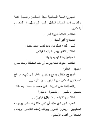 ‫ﺍﻟﻤﻬﺭﺝ: ﺍﻟﺠﻬﺔ ﺍﻟﺼﺎﻟﺤﻴﺔ ﻤﻠﻜﺔ ﺍﻟﻤﺴﻠﻤﻴﻥ ﻭﻋﺼﻤﺔ ﺍﻟﺩﻨﻴﺎ‬
‫ﻭﺍﻟﺩﻴﻥ.. ﺫﺍﺕ ﺍﻟﺤﺠﺎﺏ ﺍﻟﺠﻠﻴل ﻭﺍﻟﺴﺘﺭ ﺍﻟﺠﻤﻴـل.. ﺃﻭ ﺍﻟﻌﻜـﺱ‬
                                                  ‫ﺒﺎﻟﻌﻜﺱ.‬
                        ‫ﺍﻟﻁﺎﻟﺏ: ﺍﻟﻤﻠﻜﺔ ﺸﺠﺭﺓ ﺍﻟﺩﺭ..‬
                              ‫ﺍﻟﺤﺠﺎﺝ: ﺃﻫﻭ ﺃﻨﺕ؟!. .‬
        ‫ﺸﺠﺭﺓ ﺍﻟﺩﺭ: ﻫﻨﺎﻙ ﻤﻥ ﻴﺭﻴﺩ ﺘﺩﻤﻴﺭ ﻤﺠﺩ ﺒﻨﻴﻨﺎﻩ..‬
                 ‫ﺍﻟﻁﺎﻟﺏ: ﺍﻟﻐﺩﺭ ﻴﻬﺩﻡ ﻤﺎ ﺒﻨﺘﻪ ﺍﻟﺨﻴﺎﻨﻪ..‬
                       ‫ﺍﻟﺤﺠﺎﺝ: ﺒﻤﺎﺫﺍ ﺘﻬﻤﻬﻡ ﻴﺎ ﻭﻟﺩ..‬
‫ﺍﻟﻁﺎﻟﺏ: ﻋﻔﻭﻙ ﻓﻜﻠﻨﺎ ﻴﻌﺭﻑ ﺃﻥ ﻫﺫﻩ ﺍﻟﺴﻠﻁﻨﺔ ﻭﻟﺩﺕ ﻤـﻥ‬
                                        ‫ﺭﺤﻤﻬﺎ – ﺍﻟﻌﺎﻗﺭ!!‬
‫ﺍﻟﻤﻬﺭﺝ: ﻤﺎﺌﺘﺎﻥ ﻭﺴﺒﻊ ﻭﺴﺘﻭﻥ ﻋﺎﻤﺎ.. ﻜل ﺸﻲﺀ ﻤﺒـﺎﺡ‬
           ‫ﻟﻠﺩﻓﺎﻉ ﻋﻥ ﺍﻟﺫﺍﺕ.. ﻋﻥ ﺍﻟﻌﺭﺵ.. ﻋﻥ ﺍﻟﻜﺭﺴﻲ..‬
‫ﻭﻟﻠﻤﺤﺎﻓﻅﺔ ﻋﻠﻰ ﺍﻟﺜﺭﻭﺓ.. ﺍﻟﺘﻲ ﺠﻤﻌـﺕ ﻨﻬﺒـﺎ ﻭﺴـﻠﺒﺎ..‬
                 ‫ﻭﺘﺴﺨﻴﺭﺍ ﻭﺘﺸﻤﻴﺭﺍ.. ﻭﺘﻘﺼﻴﺭﺍ.. ﻭﺘﻘﺘﻴﺭﺍ..‬
              ‫ﺍﻟﻁﺎﻟﺏ: ﻭﻟﻜﻨﻬﺎ ﺼﺭﻓﺕ ﺒﻜل) ﺘﺒﺫﻴﺭﺍ(. .‬
                   ‫‪‬‬
‫ﺸﺠﺭﺓ ﺍﻟﺩﺭ: ﻜﺎﻥ ﻋﻠﻴﻨﺎ ﺃﻥ ﻨﺒﻨﻲ ﻤﻠﻜﺎ ﺭﺍﺴـﺨﺎ.. ﻴﻭﺍﺠـﻪ‬
‫ﺍﻟﺼﻠﻴﺒﻴﻴﻥ.. ﻭﻴﺤﺭﺭ ﺍﻟﻘﺩﺱ.. ﻭﻴﻭﻗﻑ ﺯﺤﻑ ﺍﻟﺘﺘـﺎﺭ.. ﻭﻴﻨﻘـﺫ‬
                               ‫ﺍﻟﺨﻼﻓﺔ ﻤﻥ ﺃﻋﺩﺍﺀ ﺍﻹﺴﻼﻡ..‬
 