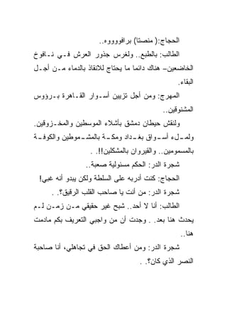 ‫ﺍﻟﺤﺠﺎﺝ:) ﻤﻨﺼﺘﺎ( ﺒﺭﺍﻓﻭﻭﻭﻭﻩ..‬
‫ﺍﻟﻁﺎﻟﺏ: ﺒﺎﻟﻁﺒﻊ.. ﻭﻟﻐﺭﺱ ﺠﺫﻭﺭ ﺍﻟﻌﺭﺵ ﻓـﻲ ﻨـﺎﻓﻭﺥ‬
‫ﺍﻟﺨﺎﻀﻌﻴﻥ– ﻫﻨﺎﻙ ﺩﺍﺌﻤﺎ ﻤﺎ ﻴﺤﺘﺎﺝ ﻟﻼﻨﻘﺎﺫ ﺒﺎﻟﺩﻤﺎﺀ ﻤـﻥ ﺃﺠـل‬
                                                 ‫ﺍﻟﺒﻘﺎﺀ.‬
‫ﺍﻟﻤﻬﺭﺝ: ﻭﻤﻥ ﺃﺠل ﺘﺯﻴﻴﻥ ﺃﺴـﻭﺍﺭ ﺍﻟﻘـﺎﻫﺭﺓ ﺒـﺭﺅﻭﺱ‬
                                            ‫ﺍﻟﻤﺸﻨﻭﻗﻴﻥ..‬
‫ﻭﻟﻨﻘﺵ ﺤﻴﻁﺎﻥ ﺩﻤﺸﻕ ﺒﺄﺸﻼﺀ ﺍﻟﻤﻭﺴﻁﻴﻥ ﻭﺍﻟﻤﺨـﺯﻭﻗﻴﻥ.‬
‫ـﺔ‬
 ‫ـﻤﻭﻁﻴﻥ ﻭﺍﻟﻜﻭﻓـ‬
              ‫ـﺔ ﺒﺎﻟﻤﺸـ‬
                      ‫ـلﺀ ـﻭﺍﻕ ـﺩﺍﺩ ﻭﻤﻜـ‬
                              ‫ﺒﻐـ‬  ‫ﻭﻟﻤـ ﺃﺴـ‬
                  ‫ﺒﺎﻟﻤﺴﻤﻭﻤﻴﻥ.. ﻭﺍﻟﻘﻴﺭﻭﺍﻥ ﺒﺎﻟﻤﺸﻜﻠﻴﻥ!!. .‬
                 ‫ﺸﺠﺭﺓ ﺍﻟﺩﺭ: ﺍﻟﺤﻜﻡ ﻤﺴﺌﻭﻟﻴﺔ ﺼﻌﺒﺔ..‬
 ‫ﺍﻟﺤﺠﺎﺝ: ﻜﻨﺕ ﺃﺩﺭﺒﻪ ﻋﻠﻰ ﺍﻟﺴﻠﻁﺔ ﻭﻟﻜﻥ ﻴﺒﺩﻭ ﺃﻨﻪ ﻏﺒﻲ!‬
     ‫ﺸﺠﺭﺓ ﺍﻟﺩﺭ: ﻤﻥ ﺃﻨﺕ ﻴﺎ ﺼﺎﺤﺏ ﺍﻟﻘﻠﺏ ﺍﻟﺭﻗﻴﻕ؟. .‬
‫ﺍﻟﻁﺎﻟﺏ: ﺃﻨﺎ ﻻ ﺃﺤﺩ.. ﺸﺒﺢ ﻏﻴﺭ ﺤﻘﻴﻘﻲ ﻤـﻥ ﺯﻤـﻥ ﻟـﻡ‬
‫ﻴﺤﺩﺙ ﻫﻨﺎ ﺒﻌﺩ. . ﻭﺠﺩﺕ ﺃﻥ ﻤﻥ ﻭﺍﺠﺒﻲ ﺍﻟﺘﻌﺭﻴﻑ ﺒﻜﻡ ﻤﺎﺩﻤﺕ‬
                                                   ‫ﻫﻨﺎ..‬
‫ﺸﺠﺭﺓ ﺍﻟﺩﺭ: ﻭﻤﻥ ﺃﻋﻁﺎﻙ ﺍﻟﺤﻕ ﻓﻲ ﺘﺠﺎﻫﻠﻲ، ﺃﻨﺎ ﺼﺎﺤﺒﺔ‬
                                   ‫ﺍﻟﻨﺼﺭ ﺍﻟﺫﻱ ﻜﺎﻥ؟. .‬
 