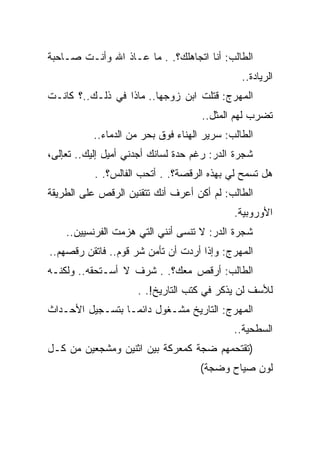 ‫ﺍﻟﻁﺎﻟﺏ: ﺃﻨﺎ ﺍﺘﺠﺎﻫﻠﻙ؟. . ﻤﺎ ﻋـﺎﺫ ﺍﷲ ﻭﺃﻨـﺕ ﺼـﺎﺤﺒﺔ‬
                                              ‫ﺍﻟﺭﻴﺎﺩﺓ..‬
‫ﺍﻟﻤﻬﺭﺝ: ﻗﺘﻠﺕ ﺍﺒﻥ ﺯﻭﺠﻬﺎ.. ﻤﺎﺫﺍ ﻓﻲ ﺫﻟـﻙ..؟ ﻜﺎﻨـﺕ‬
                                    ‫ﺘﻀﺭﺏ ﻟﻬﻡ ﺍﻟﻤﺜل..‬
          ‫ﺍﻟﻁﺎﻟﺏ: ﺴﺭﻴﺭ ﺍﻟﻬﻨﺎﺀ ﻓﻭﻕ ﺒﺤﺭ ﻤﻥ ﺍﻟﺩﻤﺎﺀ..‬
‫ﺸﺠﺭﺓ ﺍﻟﺩﺭ: ﺭﻏﻡ ﺤﺩﺓ ﻟﺴﺎﻨﻙ ﺃﺠﺩﻨﻲ ﺃﻤﻴل ﺇﻟﻴﻙ.. ﺘﻌﺈﻟﻰ،‬
           ‫ﻫل ﺘﺴﻤﺢ ﻟﻲ ﺒﻬﺫﻩ ﺍﻟﺭﻗﺼﺔ؟. . ﺃﺘﺤﺏ ﺍﻟﻔﺎﻟﺱ؟. .‬
‫ﺍﻟﻁﺎﻟﺏ: ﻟﻡ ﺃﻜﻥ ﺃﻋﺭﻑ ﺃﻨﻙ ﺘﺘﻘﻨﻴﻥ ﺍﻟﺭﻗﺹ ﻋﻠﻰ ﺍﻟﻁﺭﻴﻘﺔ‬
                                            ‫ﺍﻷﻭﺭﻭﺒﻴﺔ.‬
    ‫ﺸﺠﺭﺓ ﺍﻟﺩﺭ: ﻻ ﺘﻨﺴﻰ ﺃﻨﻨﻲ ﺍﻟﺘﻲ ﻫﺯﻤﺕ ﺍﻟﻔﺭﻨﺴﻴﻴﻥ..‬
‫ﺍﻟﻤﻬﺭﺝ: ﻭﺇﺫﺍ ﺃﺭﺩﺕ ﺃﻥ ﺘﺄﻤﻥ ﺸﺭ ﻗﻭﻡ.. ﻓﺎﺘﻘﻥ ﺭﻗﺼﻬﻡ..‬
‫ﺍﻟﻁﺎﻟﺏ: ﺃﺭﻗﺹ ﻤﻌﻙ؟. . ﺸﺭﻑ ﻻ ﺃﺴـﺘﺤﻘﻪ.. ﻭﻟﻜﻨـﻪ‬
                     ‫ﻟﻸﺴﻑ ﻟﻥ ﻴﺫﻜﺭ ﻓﻲ ﻜﺘﺏ ﺍﻟﺘﺎﺭﻴﺦ!. .‬
‫ﺍﻟﻤﻬﺭﺝ: ﺍﻟﺘﺎﺭﻴﺦ ﻤﺸـﻐﻭل ﺩﺍﺌ ‪‬ـﺎ ﺒﺘﺴـﺠﻴل ﺍﻷﺤـﺩﺍﺙ‬
                  ‫ﻤ‬
                                            ‫ﺍﻟﺴﻁﺤﻴﺔ..‬
‫)ﺘﻘﺘﺤﻤﻬﻡ ﻀﺠﺔ ﻜﻤﻌﺭﻜﺔ ﺒﻴﻥ ﺍﺜﻨﻴﻥ ﻭﻤﺸﺠﻌﻴﻥ ﻤﻥ ﻜـل‬
                                    ‫ﻟﻭﻥ ﺼﻴﺎﺡ ﻭﻀﺠﺔ(‬
 