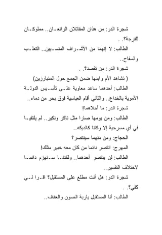 ‫ﺸﺠﺭﺓ ﺍﻟﺩﺭ: ﻤﻥ ﻫﺫﺍﻥ ﺍﻟﻤﻘﺎﺘﻼﻥ ﺍﻟﺭﺍﺌﻌـﺎﻥ.. ﻤﻤﻠﻭﻜـﺎﻥ‬
                                              ‫ﻟﻠﻔﺭﺠﺔ؟. .‬
‫ﺍﻟﻁﺎﻟﺏ: ﻻ ﺇﻨﻬﻤﺎ ﻤﻥ ﺍﻷﺸـﺭﺍﻑ ﺍﻟﻤﻨﺴـﻴﻴﻥ.. ﺍﻟﺘﻌﻠـﺏ‬
                                               ‫ﻭﺍﻟﺴﻔﺎﺡ..‬
                           ‫ﺸﺠﺭﺓ ﺍﻟﺩﺭ: ﻤﻥ ﺘﻘﺼﺩ؟. .‬
    ‫) ﺘﺸﺎﻫﺩ ﺍﻷﻡ ﻭﺍﺒﻨﻬﺎ ﻀﻤﻥ ﺍﻟﺠﻤﻊ ﺤﻭل ﺍﻟﻤﺘﺒﺎﺭﺯﻴﻥ(‬
‫ﺍﻟﻁﺎﻟﺏ: ﺃﺤﺩﻫﻤﺎ ﺴﺎﻋﺩ ﻤﻌﺎﻭﻴﺔ ﻋﻠـﻰ ﺘﺄﺴـﻴﺱ ﺍﻟﺩﻭﻟـﺔ‬
 ‫ﺍﻷﻤﻭﻴﺔ ﺒﺎﻟﺨﺩﺍﻉ.. ﻭﺍﻟﺜﺎﻨﻲ ﺃﻗﺎﻡ ﺍﻟﻌﺒﺎﺴﻴﺔ ﻓﻭﻕ ﺒﺤﺭ ﻤﻥ ﺩﻤﺎﺀ..‬
                            ‫ﺸﺠﺭﺓ ﺍﻟﺩﺭ: ﻤﺎ ﺃﺤﻼﻫﻤﺎ!‬
‫ﺍﻟﻁﺎﻟﺏ: ﻭﻤﻥ ﻴﻭﻤﻬﺎ ﺼﺎﺭﺍ ﻤﺜل ﻨﺎﻜﺭ ﻭﻨﻜﻴﺭ.. ﻟﻡ ﻴﻠﺘﻘﻴـﺎ‬
                        ‫ﻓﻲ ﺃﻱ ﻤﺴﺭﺤﻴﺔ ﺇﻻ ﻭﻜﺎﻨﺎ ﻜﺎﻟﺩﻴﻜﻪ..‬
                       ‫ﺍﻟﺤﺠﺎﺝ: ﻭﻤﻥ ﻤﻨﻬﻤﺎ ﺴﻴﻨﺘﺼﺭ؟‬
       ‫ﺍﻟﻤﻬﺭﺝ: ﺍﻨﺘﺼﺭ ﺩﺍﺌ ‪‬ﺎ ﻤﻥ ﻜﺎﻥ ﻤﻌﻪ ﺨﺒﻴﺭ ﻤﺜﻠﻙ!‬
                              ‫ﻤ‬
‫ﺍﻟﻁﺎﻟﺏ: ﻟﻥ ﻴﻨﺘﺼﺭ ﺃﺤﺩﻫﻤﺎ.. ﻭﻟﻜﻨﻨـﺎ ﺴـﻨﻬﺯﻡ ﺩﺍﺌ ‪‬ـﺎ‬
  ‫ﻤ‬
                                       ‫ﻻﺨﺘﻼﻑ ﺍﻟﺘﻔﺴﻴﺭ..‬
‫ﺸﺠﺭﺓ ﺍﻟﺩﺭ: ﻫل ﺃﻨﺕ ﻤﻁﻠﻊ ﻋﻠﻰ ﺍﻟﻤﺴﺘﻘﺒل؟ ﺍﻗـﺭﺍ ﻟـﻲ‬
                                                 ‫ﻜﻔﻲ؟. .‬
         ‫ﺍﻟﻁﺎﻟﺏ: ﺃﻨﺎ ﺍﻟﻤﺴﺘﻘﺒل ﻴﺎﺭﺒﺔ ﺍﻟﺼﻭﻥ ﻭﺍﻟﻌﻔﺎﻑ..‬
 