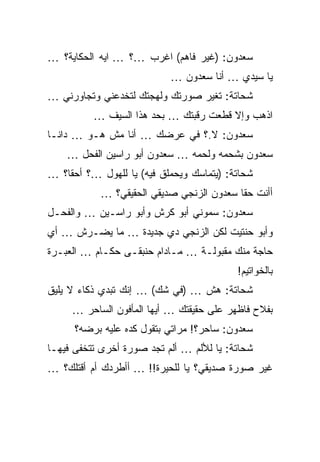 ‫ﺴﻌﺩﻭﻥ: )ﻏﻴﺭ ﻓﺎﻫﻡ( ﺍﻏﺭﺏ …؟ … ﺍﻴﻪ ﺍﻟﺤﻜﺎﻴﺔ؟ …‬
                           ‫ﻴﺎ ﺴﻴﺩﻱ … ﺃﻨﺎ ﺴﻌﺩﻭﻥ …‬
‫ﺸﺤﺎﺘﺔ: ﺘﻐﻴﺭ ﺼﻭﺭﺘﻙ ﻭﻟﻬﺠﺘﻙ ﻟﺘﺨﺩﻋﻨﻲ ﻭﺘﺠﺎﻭﺭﻨﻲ …‬
          ‫ﺍﺫﻫﺏ ﻭﺇﻻ ﻗﻁﻌﺕ ﺭﻗﺒﺘﻙ … ﺒﺤﺩ ﻫﺫﺍ ﺍﻟﺴﻴﻑ …‬
‫ﺴﻌﺩﻭﻥ: ﻻ.؟ ﻓﻲ ﻋﺭﻀﻙ … ﺃﻨﺎ ﻤﺵ ﻫـﻭ … ﺩﺍﻨـﺎ‬
    ‫ﺴﻌﺩﻭﻥ ﺒﺸﺤﻤﻪ ﻭﻟﺤﻤﻪ … ﺴﻌﺩﻭﻥ ﺃﺒﻭ ﺭﺍﺴﻴﻥ ﺍﻟﻔﺤل …‬
‫ﺸﺤﺎﺘﺔ: )ﻴﺘﻤﺎﺴﻙ ﻭﻴﺤﻤﻠﻕ ﻓﻴﻪ( ﻴﺎ ﻟﻠﻬﻭل …؟ ﺃﺤﻘﺎ؟ …‬
           ‫ﺃﺃﻨﺕ ﺤﻘﺎ ﺴﻌﺩﻭﻥ ﺍﻟﺯﻨﺠﻲ ﺼﺩﻴﻘﻲ ﺍﻟﺤﻘﻴﻘﻲ؟ …‬
‫ﺴﻌﺩﻭﻥ: ﺴﻤﻭﻨﻲ ﺃﺒﻭ ﻜﺭﺵ ﻭﺃﺒﻭ ﺭﺍﺴـﻴﻥ … ﻭﺍﻟﻔﺤـل‬
‫ﻭﺃﺒﻭ ﺤﻨﺘﻴﺕ ﻟﻜﻥ ﺍﻟﺯﻨﺠﻲ ﺩﻱ ﺠﺩﻴﺩﺓ … ﻤﺎ ﻴﻀـﺭﺵ … ﺃﻱ‬
‫ﺤﺎﺠﺔ ﻤﻨﻙ ﻤﻘﺒﻭﻟـﺔ … ﻤـﺎﺩﺍﻡ ﺤﻨﺒﻘـﻰ ﺤﻜـﺎﻡ … ﺍﻟﻌﺒـﺭﺓ‬
                                          ‫ﺒﺎﻟﺨﻭﺍﺘﻴﻡ!‬
‫ﺸﺤﺎﺘﺔ: ﻫﺵ … )ﻓﻲ ﺸﻙ( … ﺇﻨﻙ ﺘﺒﺩﻱ ﺫﻜﺎﺀ ﻻ ﻴﻠﻴﻕ‬
     ‫ﺒﻔﻼﺡ ﻓﺎﻅﻬﺭ ﻋﻠﻰ ﺤﻘﻴﻘﺘﻙ … ﺃﻴﻬﺎ ﺍﻟﻤﺄﻓﻭﻥ ﺍﻟﺴﺎﺤﺭ …‬
      ‫ﺴﻌﺩﻭﻥ: ﺴﺎﺤﺭ؟! ﻤﺭﺍﺘﻲ ﺒﺘﻘﻭل ﻜﺩﻩ ﻋﻠﻴﻪ ﺒﺭﻀﻪ؟‬
‫ﺸﺤﺎﺘﺔ: ﻴﺎ ﻟﻸﻟﻡ … ﺃﻟﻡ ﺘﺠﺩ ﺼﻭﺭﺓ ﺃﺨﺭﻯ ﺘﺘﺨﻔﻰ ﻓﻴﻬـﺎ‬
‫ﻏﻴﺭ ﺼﻭﺭﺓ ﺼﺩﻴﻘﻲ؟ ﻴﺎ ﻟﻠﺤﻴﺭﺓ!! … ﺃﺃﻁﺭﺩﻙ ﺃﻡ ﺃﻗﺘﻠﻙ؟ …‬
 