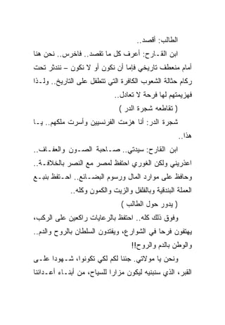 ‫ﺍﻟﻁﺎﻟﺏ: ﺃﻗﺼﺩ..‬
‫ﺍﺒﻥ ﺍﻟﻘـﺎﺭﺡ: ﺃﻋﺭﻑ ﻜل ﻤﺎ ﺘﻘﺼﺩ.. ﻓﺎﺨﺭﺱ.. ﻨﺤﻥ ﻫﻨﺎ‬
‫ﺃﻤﺎﻡ ﻤﻨﻌﻁﻑ ﺘﺎﺭﻴﺨﻲ ﻓﺈﻤﺎ ﺃﻥ ﻨﻜﻭﻥ ﺃﻭ ﻻ ﻨﻜﻭﻥ – ﻨﻨﺩﺜﺭ ﺘﺤﺕ‬
‫ﺭﻜﺎﻡ ﺤﺜﺎﻟﺔ ﺍﻟﺸﻌﻭﺏ ﺍﻟﻜﺎﻓﺭﺓ ﺍﻟﺘﻲ ﺘﺘﻁﻔل ﻋﻠﻰ ﺍﻟﺘﺎﺭﻴﺦ.. ﻭﻟـﺫﺍ‬
                             ‫ﻓﻬﺯﻴﻤﺘﻬﻡ ﻟﻬﺎ ﻓﺭﺤﺔ ﻻ ﺘﻌﺎﺩل..‬
                               ‫) ﺘﻘﺎﻁﻌﻪ ﺸﺠﺭﺓ ﺍﻟﺩﺭ (‬
‫ﺸﺠﺭﺓ ﺍﻟﺩﺭ: ﺃﻨﺎ ﻫﺯﻤﺕ ﺍﻟﻔﺭﻨﺴﻴﻴﻥ ﻭﺃﺴﺭﺕ ﻤﻠﻜﻬﻡ.. ﻴـﺎ‬
                                                       ‫ﻫﺫﺍ..‬
‫ﺍﺒﻥ ﺍﻟﻘﺎﺭﺡ: ﺴﻴﺩﺘﻲ.. ﺼـﺎﺤﺒﺔ ﺍﻟﺼـﻭﻥ ﻭﺍﻟﻌﻔـﺎﻑ..‬
‫ﺍﻋﺫﺭﻴﻨﻲ ﻭﻟﻜﻥ ﺍﻟﻐﻭﺭﻱ ﺍﺤﺘﻔﻅ ﻟﻤﺼﺭ ﻤﻊ ﺍﻟﻨﺼﺭ ﺒﺎﻟﺨﻼﻓـﺔ..‬
‫ﻭﺤﺎﻓﻅ ﻋﻠﻰ ﻤﻭﺍﺭﺩ ﺍﻟﻤﺎل ﻭﺭﺴﻭﻡ ﺍﻟﺒﻀـﺎﺌﻊ.. ﺍﺤـﺘﻔﻅ ﺒﻨﺒـﻊ‬
             ‫ﺍﻟﻌﻤﻠﺔ ﺍﻟﺒﻨﺩﻗﻴﺔ ﻭﺒﺎﻟﻔﻠﻔل ﻭﺍﻟﺯﻴﺕ ﻭﺍﻟﻜﻤﻭﻥ ﻭﻜﻠﻪ..‬
                                ‫) ﻴﺩﻭﺭ ﺤﻭل ﺍﻟﻁﺎﻟﺏ (‬
‫ﻭﻓﻭﻕ ﺫﻟﻙ ﻜﻠﻪ.. ﺍﺤﺘﻔﻅ ﺒﺎﻟﺭﻋﺎﻴﺎﺕ ﺭﺍﻜﻌﻴﻥ ﻋﻠﻰ ﺍﻟﺭﻜﺏ،‬
‫ﻴﻬﺘﻔﻭﻥ ﻓﺭﺤﺎ ﻓﻲ ﺍﻟﺸﻭﺍﺭﻉ، ﻭﻴﻔﺘﺩﻭﻥ ﺍﻟﺴﻠﻁﺎﻥ ﺒﺎﻟﺭﻭﺡ ﻭﺍﻟﺩﻡ..‬
                                    ‫ﻭﺍﻟﻭﻁﻥ ﺒﺎﻟﺩﻡ ﻭﺍﻟﺭﻭﺡ!!‬
‫ﻭﻨﺤﻥ ﻴﺎ ﻤﻭﻻﺘﻲ. ﺠﺌﻨﺎ ﻟﻜﻡ ﻟﻜﻲ ﺘﻜﻭﻨﻭﺍ، ﺸـﻬﻭﺩﺍ ﻋﻠـﻰ‬
‫ﺍﻟﻘﺒﺭ، ﺍﻟﺫﻱ ﺴﻨﺒﻨﻴﻪ ﻟﻴﻜﻭﻥ ﻤﺯﺍﺭﺍ ﻟﻠﺴﻴﺎﺡ، ﻤﻥ ﺃﺒﻨـﺎﺀ ﺃﻋـﺩﺍﺌﻨﺎ‬
 