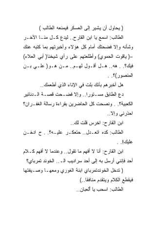 ‫) ﻴﺤﺎﻭل ﺃﻥ ﻴﺸﻴﺭ ﺇﻟﻰ ﺍﻟﻌﺴﻜﺭ ﻓﻴﻤﻨﻌﻪ ﺍﻟﻁﺎﻟﺏ (‬
‫ﺍﻟﻁﺎﻟﺏ: ﺍﺴﻤﻊ ﻴﺎ ﺍﺒﻥ ﺍﻟﻘﺎﺭﺡ.. ﻟﻴﺩﻉ ﻜـل ﻤﻨـﺎ ﺍﻵﺨـﺭ‬
‫ﻭﺸﺄﻨﻪ ﻭﺇﻻ ﻓﻀﺤﺘﻙ ﺃﻤﺎﻡ ﻜل ﻫﺅﻻﺀ ﻭﺃﺨﺒﺭﺘﻬﻡ ﺒﻤﺎ ﻜﺘﺒﻪ ﻋﻨﻙ‬
‫–) ﻴﺎﻗﻭﺕ ﺍﻟﺤﻤﻭﻱ( ﻭﺃﻁﻠﻌﺘﻬﻡ ﻋﻠﻰ ﺭﺃﻱ ﺸﻴﺨﻨﺎ) ﺃﺒﻲ ﺍﻟﻌﻼﺀ(‬
‫ﻓﻴﻙ؟. . ﻫﻪ.. ﻫـل ﺃﻗـﻭل ﻟﻬـﻡ.. ﻤـﻥ ﻫـﻭ) ﻋﻠـﻲ ﺒـﻥ‬
                                          ‫ﺍﻟﻤﻨﺼﻭﺭ(؟. .‬
        ‫ﻫل ﺃﺨﺒﺭﻫﻡ ﺒﺄﻨﻙ ﺒﻠﺕ ﻓﻲ ﺍﻹﻨﺎﺀ ﺍﻟﺫﻱ ﺃﻁﻌﻤﻙ..‬
‫ﺩﻉ ﺍﻟﻁﺎﺒﻕ ﻤﺴـﺘﻭﺭﺍ.. ﻭﺇﻻ ﻓﻀـﺤﺕ ﻗﺼـﺔ ﺍﻟـﺩﻨﺎﻨﻴﺭ‬
‫ﺍﻟﻜﻌﺒﻴﺔ؟. . ﻭﻨﺼﺤﺕ ﻜل ﺍﻟﺤﺎﻀﺭﻴﻥ ﺒﻘﺭﺍﺀﺓ ﺭﺴﺎﻟﺔ ﺍﻟﻐﻔـﺭﺍﻥ؟‬
                                          ‫ﺍﺤﺫﺭﻨﻲ ﻭﺇﻻ..‬
                        ‫ﺍﺒﻥ ﺍﻟﻘﺎﺭﺡ: ﺍﺨﺭﺱ ﻗﻠﺕ ﻟﻙ..‬
‫ﺍﻟﻁﺎﻟﺏ: ﻜﺩﻩ ﺍﺘﻌـﺩل.. ﺤﺘﻌﻜـﺭ ﻋﻠﻴـﻪ؟. . ﺡ ﺍﺩﺨـﻥ‬
                                               ‫ﻋﻠﻴﻙ!. .‬
‫ﺍﺒﻥ ﺍﻟﻘﺎﺭﺡ: ﺃﻨﺎ ﻻ ﺃﻓﻬﻡ ﻤﺎ ﺘﻘﻭل.. ﻭﻋﻨﺩﻤﺎ ﻻ ﺃﻓﻬﻡ ﻜـﻼﻡ‬
 ‫ﺃﺤﺩ ﻓﺈﻨﻨﻲ ﺃﺭﺴل ﺒﻪ ﺇﻟﻰ ﺃﺤﺩ ﺴﺭﺍﺩﻴﺏ ﺍﻟـ.. ﺍﻟﺨﻭﻨﺩ ﺘﻤﺭﺒﺎﻱ؟‬
‫) ﺘﺩﺨل ﺍﻟﺨﻭﻨﺩﺘﻤﺭﺒﺎﻱ ﺍﺒﻨﺔ ﺍﻟﻐﻭﺭﻱ ﻭﻤﻌﻬـﺎ ﻭﺼـﻴﻔﺘﻬﺎ‬
                            ‫ﻓﻴﻘﻁﻊ ﺍﻟﻜﻼﻡ ﻭﻴﺘﻘﺩﻡ ﻤﻨﺎﻓﻘﺎ..(‬
                           ‫ﺍﻟﻁﺎﻟﺏ: ﺍﺴﺤﺏ ﻴﺎ ﺃﻟﻌﺒﺎﻥ..‬
                                  ‫ُ‬
 