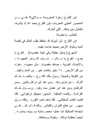 ‫ﺍﺒﻥ ﺍﻟﻘﺎﺭﺡ: ﺯﻫﺭﺓ ﺍﻟﻤﺤﺭﻭﺴﺔ ﻤـﻭﻻﺘﻲ!! ﻋﻠـﻰ ﺒـﻥ‬
‫ﺍﻟﻤﻨﺼﻭﺭ ﺍﻟﺤﻠﺒﻲ ﺍﻟﻤﻌﺭﻭﻑ ﺒﺎﺒﻥ ﺍﻟﻘﺎﺭﺡ ﻴﺤﻤﺩ ﺍﷲ ﺇﺫ ﻴﺘﺸﺭﻑ‬
                          ‫ﺒﺎﻟﻤﺜﻭل ﺒﻴﻥ ﻴﺩﻴﻙ.. ﻟﻜﻲ ﺃﺒﺸﺭﻙ..‬
                                    ‫ﺍﻟﻁﺎﻟﺏ: ﻴﺎ ﺘﻌﻠﺏ!!‬
‫ﺍﺒﻥ ﺍﻟﻘﺎﺭﺡ: ﺒﺄﻥ ﺃﻤﻴﺭﻙ ﻗﺩ ﺍﺤﺘﻔﻅ ﺒﻘﻠﺏ ﺍﻟﻌﺎﻟﻡ ﻓﻲ ﻗﺒﻀﺔ‬
                  ‫ﺃﻴﺩﻴﻪ ﻭﻤﻠﻭﻙ ﺍﻷﺭﺽ ﺠﻤﻴﻌﺎ ﺠﺎﺀﺕ ﺘﻬﻨﻴﻪ..‬
‫ﺍﻟﻤﻬﺭﺝ:) ﻴﺩﺨل ﺒﻁﺒﻠﺔ ﻭﻓﻲ ﻟﻌﺒﺔ ﻤﻘﺼﻭﺩﺓ(. . ﺍﺘﻔﺭﺝ ﻴﺎ‬
‫ﺠﺩﻉ – ﺍﺘﻔﺭﺝ ﻴﺎ ﺴـﻼﻡ –.. ﺸـﻭﻑ ﺍﻟﻨـﻭﺍﺩﺭ ﺍﻟﻌﺠﻴﺒـﺔ –‬
‫ﻭﺍﻷﺤﺩﺍﺙ ﺍﻟﻐﺭﻴﺒﺔ – ﺼﺩﻓﻪ ﻤﻘﺼﻭﺩﺓ.. ﻤﺵ ﻤﻌﻬﻭﺩﻩ.. ﺴﻔﺭﺍﺀ‬
‫ﻤﻥ ﻜل ﺍﻷﺭﺽ.. ٤١ ﺴﻔﻴﺭ ﻭﻗﺎﺼﺩ ﺨﻴﺭ.. ﻤﻥ ﺍﻟﺴﻨﺩ ﻭﺍﻟﻬﻨﺩ..‬
‫ﻤﻥ ﺍﻟﻜﻭﻓﺔ ﻭﺍﻟﻤﺩﻴﻨﺔ. ﺭﺴﻭل ﻤﻠﻙ ﺍﻟﻜـﺭﺝ – ﻭﻗﺎﺼـﺩ ﻤﻠـﻙ‬
‫ﺍﻟﺘﺭﻙ. – ﻤﻥ ﺘﻭﻨﺱ ﻭﻓﺩ.. ﻭﻤﻥ ﻋﻨﺩ ﺍﺒﻥ ﺩﺭﻏل ﻭﻓﺩﻴﻥ.. ﻭﻤﻥ‬
‫ﺍﻟﺘﺭﻜﻤﺎﻥ ﻭﻤﻥ ﻋﻨﺩ ﺍﺒﻥ ﻋﺜﻤﺎﻥ ﺴﺕ ﻭﻓﻭﺩ.. ﻭﺭﺴـﻭل ﻤﻠـﻙ‬
‫ﺍﻟﻔﺭﺍﻨﺴﺔ.. ﻭﻗﺎﺼﺩ ﺍﻟﺒﻨﺩﻗﻴﺔ.. ﺍﻟﺴﻨﻴﻭﺭ ﺩﻤﻴﻨﻴﻜﻭ ﺘﺭﺍﻴﻔﺯﺍﻨﻲ.. ﻜﻠﻪ‬
‫ﻗﺎﺼﺩ ﺍﻟﻌﺘﺏ ﺍﻟﺴﻠﻁﺎﻨﻲ.. ﻜﻠﻪ ﺸﺎﻑ ﻟﻌﺏ ﺍﻟﻜﻭﺭﻩ.. ﻭﻜﻠﻪ ﺒـﺭﻕ‬
‫ﻤﺒﻬﻭﺭ.. ﻤﻥ ﻨﻁﺢ ﺍﻟﺜﻴﺭﺍﻥ ﻭﺍﻟﻜﺒﺎﺵ.. ﻭﻜﻠﻪ ﻗـﺎل ﺍﷲ.. ﻋﻠـﻰ‬
‫ﺸﺠﺎﻋﺔ ﺍﻟﻤﻤﺎﻟﻴﻙ ﻟﻤﺎ ﻋﻤﻠﻭﺍ ﻤﺨﺼـﻤﺎﻨﻴﺔ ﺒﺴـﻴﻭﻑ ﻴﻤﺎﻨﻴـﻪ..‬
                   ‫ﺸﻬﺩﻭﺍ ﺒﻌﻅﻤﺔ ﺩﻭﻟﺘﻨﺎ.. ﻭﺒﻘﻭﺘﻨﺎ ﻭﻭﺠﺎﻫﺘﻨﺎ..‬
 