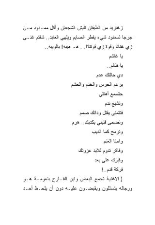 ‫ﺯﻏﺎﺭﻴﺩ ﻤﻥ ﺍﻟﻁﻴﻘﺎﻥ ﺘﻠﺒﺵ ﺍﻟﺸﺠﻌﺎﻥ ﻭﺃﻜل ﻤﻤـﺩﻭﺩ ﻤـﻥ‬
‫ﺠﺭﺠﺎ ﻟﺴﻤﻨﻭﺩ ﺸﻲﺀ ﻴﻔﻁﺭ ﺍﻟﺼﺎﻴﻡ ﻭﻴﻠﻬﻲ ﺍﻟﻌﺎﺒﺩ.. ﺸﻔﺘﻡ ﻏﻨـﻰ‬
          ‫ﺯﻱ ﻏﻨﺎﻨﺎ ﻭﻗﻭﺓ ﺯﻱ ﻗﻭﺘﻨﺎ؟. . ﻫـ ﻫﻴﺒﻪ! ﺒﺎﻟﻭﻴﺒﻪ..‬
                                           ‫ﻴﺎ ﻏﺎﺸﻡ‬
                                          ‫ﻴﺎ ﻅﺎﻟﻡ..‬
                                    ‫ﺩﻱ ﺤﺎﻟﺘﻙ ﻋﺩﻡ‬
                       ‫ﺒﺭﻏﻡ ﺍﻟﺤﺭﺱ ﻭﺍﻟﺨﺩﻡ ﻭﺍﻟﺤﺸﻡ‬
                                     ‫ﺤﺘﺴﻤﻊ ﺃﻫﺎﺘﻲ‬
                                        ‫ﻭﺘﺸﺒﻊ ﻨﺩﻡ‬
                           ‫ﻓﺘﺘﻤﻨﻰ ﻴﻘﺘل ﻭﺩﺍﻨﻙ ﺼﻤﻡ‬
                        ‫ﻭﺘﺼﺤﻰ ﻓﺘﺒﻨﻲ ﺒﻜﺩﺒﻙ.. ﻫﺭﻡ‬
                                  ‫ﻭﺘﺭﻤﺢ ﻜﻤﺎ ﺍﻟﺩﻴﺏ‬
                                        ‫ﻭﺍﺤﻨﺎ ﺍﻟﻐﻨﻡ‬
                           ‫ﻭﻓﺎﻜﺭ ﺘﺩﻭﻡ ﻟﻼﺒﺩ ﻋﺯﻭﺘﻙ‬
                                   ‫ﻭﻗﺒﺭﻙ ﻋﻠﻰ ﺒﻌﺩ‬
                                       ‫ﻓﺭﻜﺔ ﻗﺩﻡ..!‬
‫) ﺍﻻﻏﻨﻴﺔ ﺘﺠﻤﻊ ﺍﻟﺒﻌﺽ ﻭﺍﺒﻥ ﺍﻟﻘـﺎﺭﺡ ﺒﻨﻌﻭﻤـﺔ ﻫـﻭ‬
‫ﻭﺭﺠﺎﻟﻪ ﻴﺘﺴﻠﻠﻭﻥ ﻭﻴﻘﺒﻀـﻭﻥ ﻋﻠﻴـﻪ ﺩﻭﻥ ﺃﻥ ﻴﻠﺤـﻅ ﺃﺤـﺩ‬
 