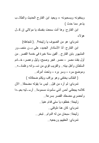 ‫ﻭﻴﺨﻔﻭﻨﻪ ﻭﻴﺴﺤﺒﻭﻨﻪ – ﻭﻴﻌﻴﺩ ﺍﺒﻥ ﺍﻟﻘﺎﺭﺡ ﺍﻟﺤﺩﻴﺙ ﻭﺍﻟﻁﺎﻟـﺏ‬
                                       ‫ﻴﺫﻋﺭ ﻤﻤﺎ ﺤﺩﺙ (‬
‫ﺍﺒﻥ ﺍﻟﻘﺎﺭﺡ: ﻭﻫﺎ ﺃﻨﺕ ﺴﻤﻌﺕ ﺒﻨﻔﺴﻙ ﻴﺎ ﻤﻭﻻﺘﻲ ﺇﻥ ﻜـل‬
                                                 ‫ﻫﺅﻻﺀ‬
     ‫ﺘﻤﺭﺒﺎﻱ: ﻫﻭ ﻤﻥ ﺍﻟﻀﻴﻭﻑ ﻴﺎ ﺯﻟﻴﺨﻪ؟. .) ﺘﺘﺠﺎﻫﻠﻪ(‬
‫ﺍﺒﻥ ﺍﻟﻘﺎﺭﺡ: ﺃﻨﺎ ﺍﻷﺴﺘﺎﺩﺍﺭ ﺍﻟﺠﺩﻴﺩ، ﻋﻠﻲ ﺒـﻥ ﻤﻨﺼـﻭﺭ‬
‫ﺍﻟﻤﺸﻬﻭﺭ ﺒﺎﺒﻥ ﺍﻟﻘﺎﺭﺡ.. ﺃﻟﻔﻴﻥ ﺴﻨﺔ ﺨﺒﺭﺓ ﻓﻲ ﺨﺩﻤﺔ ﺍﻟﻘﺼﺭ. ﻤﻥ‬
‫ﺃﻭل ﺒﻘﺕ ﻤﺼﺭ – ﻤﺼﺭ. ﻓﺠﺭ ﻭﺼﺒﺢ، ﻭﻟﻴل ﻭﻋﺼﺭ، ﺨـﺎﺩﻡ‬
‫ﺍﻟﺴﻠﻁﺎﻥ ﻭﺃﻫل ﺒﻴﺘﻪ.. ﻭﺍﻟﻘﺭﻴﺏ ﻗﻭﻱ ﻤﻥ ﻨﺴـﻭﺍﻨﻪ ﻭﻏﻠﻤﺎﻨـﻪ..‬
               ‫ﻭﻤﻭﻀﻊ ﺴﺭﻩ – ﻭﺴﺭ ﺒﺭﻩ – ﻭﺘﺤﺕ ﺃﻤﺭﻙ..‬
        ‫) ﺍﻟﻁﺎﻟﺏ ﻴﺨﺘﻔﻲ ﻭﻫﻭ ﻴﺭﺍﻗﺏ ﻭﻴﻜﺘﻡ ﻀﺤﻜﺎﺘﻪ (‬
‫ﺘﻤﺭﺒﺎﻱ: ﻟﻡ ﺃﺭﻩ ﻤﻥ ﻗﺒل.. ﻟﻴﺱ ﻤﺎ ﻴﻘﻭﻟﻪ ﻤﻀﺤﻜﺎ.. ﺍﻵﻥ‬
‫ﻜﻼﻤﻪ ﻴﺠﻌﻠﻨﻲ ﺃﺤﺱ ﺃﻨﻨﻲ ﺴﺄﻤﻭﺕ ﻤﺴﻤﻭﻤﺔ.. ﺃﺭﺴـﻠﻴﻪ ﺒﻌﻴـﺩﺍ‬
                      ‫ﻭﺃﺤﻀﺭﻱ ﻤﻀﺤﻙ ﺍﻟﻘﺼﺭ ﺒﺴﺭﻋﺔ..‬
                   ‫ﺯﻟﻴﺨﺔ: ﺨﻁﻔﻭﻩ ﻴﺎ ﺴﺘﻲ ﻗﺩﺍﻡ ﻋﻨﻴﺎ..‬
                      ‫‪‬‬
                          ‫ﺘﻤﺭﺒﺎﻱ: ﻜﺎﻥ ﻫﻨﺎ ﺩﻟﻭﻗﺘﻲ..‬
                ‫ﺯﻟﻴﺨﺔ: ﺴﺒﺤﺎﻥ ﻤﻥ ﻟﻪ ﺍﻟﺩﻭﺍﻡ.. ﺘﺒﺨﺭ..‬
                         ‫ﺘﻤﺭﺒﺎﻱ: ﺍﻟﺤﻘﻴﻬﻡ ﻭﺭﺠﻌﻴﻪ..‬
 