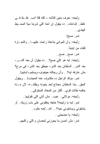 ‫ﺯﻟﻴﺨﻪ: ﻨﻌﺭﻑ ﻤﻨﻴﻥ ﻜﻼﻤﻪ – ﻜﻠﻪ ﻗﻠﺔ ﺃﺩﺏ. ﻏﻠـﻁ ﻓـﻲ‬
‫ﻏﻠﻁ.. ﺇﺸﺎﻋﺎﺕ.. ﺩﻩ ﺒﻴﻘﻭل ﺇﻥ ﺃﺤﻨﺎ ﺍﻟﻠﻲ ﺸﺭﺒﻨﺎ ﻤﻴﺔ ﺍﻟﻤﺤـﻴﻁ‬
                                                ‫ﺍﻟﻬﻨﺩﻱ..‬
                                         ‫ﺘﻤﺭ: ﺼﺢ!‬
‫ﺯﻟﻴﺨﻪ: ﻭﺃﻥ ﺍﻟﻤﻭﺍﻨﻲ ﺒﺘﺎﻋﺘﻨﺎ ﺭﺍﺤﺕ ﻋﻠﻴﻬـﺎ.. ﻭﺍﻟﺘﺠـﺎﺭﺓ‬
                                         ‫ﻓﻠﺘﺕ ﻤﻥ ﺍﻴﺩﻴﻨﺎ.‬
                                 ‫ﺘﻤﺭ: ﺼﺢ.. ﺼﺢ..‬
‫ﺯﻟﻴﺨﻪ: ﺍﻴﻪ ﻫﻭ ﺍﻟﻠﻲ ﺼﺢ؟. . ﺩﻩ ﺒﻴﻘﻭل ﺃﻥ ﺒﻌﺩ ﺍﻟﺸـﺭ–‬
‫ﺒﻌﺩ ﺍﻟﺸﺭ.. ﺍﻟﺴﻠﻁﺎﻥ ﺒﻌﺩ ﺍﻟﺸﺭ– ﺤﻴﻁﻕ ﺒﻌﺩ ﺍﻟﺸﺭ– ﻓﻲ ﻤﺭﺝ؟‬
   ‫ﻤﺵ ﻋﺎﺭﻓﻪ ﺍﻴﻪ؟. . ﻭﺃﻥ ﺭﺠﺎﻟﺘﻪ ﺤﻴﺨﻭﻨﻭﻩ ﻭﻴﺴﻠﻤﻭﻩ ﻟﺴﻠﻴﻡ!.‬
‫ﺘﻤﺭ: ﻤﺅﻜﺩ ﺍﻟﺭﺍﺠل ﺩﻩ ﻤﻜﺸﻭﻑ ﻋﻨﻪ ﺍﻟﺤﺠﺎﺏ!. . ﻭﺒﻴﻘﻭل‬
‫ﺍﻟﺤﻕ.. ﺒﺎﺒﺎ ﺍﻟﺴﻠﻁﺎﻥ ﻤﺤﺘﺎﺝ ﻟﺤﺩ ﻴﺨﻭﻨﻪ ﻭﻴﻘﻠﺸـﻪ، ﻷﻥ ﻤـﺩﺓ‬
            ‫ﺤﻜﻤﻪ ﻁﺎﻟﺕ ﻗﻭﻱ.. ﺃﻜﺜﺭ ﻤﻥ ﺍﻟﻤﻌﺘﺎﺩ ﺍﻟﻤﻤﻠﻭﻜﻲ..‬
      ‫ﺯﻟﻴﺨﻪ: ﻤﻭﻻﺘﻲ.. ﻋﻴﺏ.. ﻤﺵ ﺃﻨﺘﻲ ﺍﻟﻠﻲ ﺘﻘﻭﻟﻴﻬﺎ..‬
‫ﺘﻤﺭ: ﻟﻴﻪ ﻴﺎ ﺯﻟﻴﺨﻪ؟ ﺨﺎﻴﻔﻪ ﻴﻌﻠﻘﻭﻨﻲ ﻋﻠﻰ ﺒﺎﺏ ﺯﻭﻴﻠﻪ.. ﺃﻭ‬
             ‫ﻴﺸﻨﻘﻭﻨﻲ ﻭﻴﺴﻠﺨﻭﻨﻲ ﺤﻴﻪ؟. . ﺍﷲ.. ﻟﻌﺒﻪ ﺤﻠﻭﻩ..‬
                                ‫ﺯﻟﻴﺨﻪ: ﻴﺎ ﻤﺼﻴﺒﺘﻲ..‬
  ‫ﺘﻤﺭ: ﻤﺵ ﺃﺤﺴﻥ ﻤﺎ ﻴﺠﻭﺯﻨﻲ ﻟﺤﺼﺎﻥ ﻡ ﺍﻟﻠﻲ ﺭﺍﻜﺒﻬﻡ..‬
 