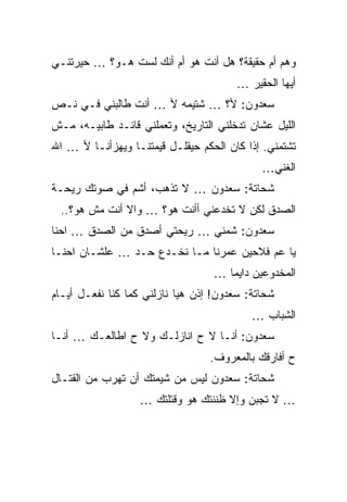 ‫ﻭﻫﻡ ﺃﻡ ﺤﻘﻴﻘﺔ؟ ﻫل ﺃﻨﺕ ﻫﻭ ﺃﻡ ﺃﻨﻙ ﻟﺴﺕ ﻫـﻭ؟ … ﺤﻴﺭﺘﻨـﻲ‬
                                       ‫ﺃﻴﻬﺎ ﺍﻟﺤﻘﻴﺭ …‬
‫ﺴﻌﺩﻭﻥ: ﻷ؟ … ﺸﺘﻴﻤﻪ ﻷ … ﺃﻨﺕ ﻁﺎﻟﺒﻨﻲ ﻓـﻲ ﻨـﺹ‬
‫ﺍﻟﻠﻴل ﻋﺸﺎﻥ ﺘﺩﺨﻠﻨﻲ ﺍﻟﺘﺎﺭﻴﺦ، ﻭﺘﻌﻤﻠﻨﻲ ﻗﺎﺌـﺩ ﻁﺎﺒﻴـﻪ، ﻤـﺵ‬
‫ﺘﺸﺘﻤﻨﻲ. ﺇﺫﺍ ﻜﺎﻥ ﺍﻟﺤﻜﻡ ﺤﻴﻘﻠـل ﻗﻴﻤﺘﻨـﺎ ﻭﻴﻬﺯﺃﻨـﺎ ﻷ … ﺍﷲ‬
                                             ‫ﺍﻟﻐﻨﻲ…‬
‫ﺸﺤﺎﺘﺔ: ﺴﻌﺩﻭﻥ … ﻻ ﺘﺫﻫﺏ، ﺃﺸﻡ ﻓﻲ ﺼﻭﺘﻙ ﺭﻴﺤـﺔ‬
 ‫ﺍﻟﺼﺩﻕ ﻟﻜﻥ ﻻ ﺘﺨﺩﻋﻨﻲ ﺃﺃﻨﺕ ﻫﻭ؟ … ﻭﺍﻻ ﺃﻨﺕ ﻤﺵ ﻫﻭ؟..‬
‫ﺴﻌﺩﻭﻥ: ﺸﻤﻨﻲ … ﺭﻴﺤﺘﻲ ﺃﺼﺩﻕ ﻤﻥ ﺍﻟﺼﺩﻕ … ﺍﺤﻨﺎ‬
‫ﻴﺎ ﻋﻡ ﻓﻼﺤﻴﻥ ﻋﻤﺭﻨﺎ ﻤـﺎ ﻨﺨـﺩﻉ ﺤـﺩ … ﻋﻠﺸـﺎﻥ ﺍﺤﻨـﺎ‬
                                  ‫ﺍﻟﻤﺨﺩﻭﻋﻴﻥ ﺩﺍﻴﻤﺎ …‬
‫ﺸﺤﺎﺘﺔ: ﺴﻌﺩﻭﻥ! ﺇﺫﻥ ﻫﻴﺎ ﻨﺎﺯﻟﻨﻲ ﻜﻤﺎ ﻜﻨﺎ ﻨﻔﻌـل ﺃﻴـﺎﻡ‬
                                           ‫ﺍﻟﺸﺒﺎﺏ …‬
‫ﺴﻌﺩﻭﻥ: ﺃﻨـﺎ ﻻ ﺡ ﺍﻨﺎﺯﻟـﻙ ﻭﻻ ﺡ ﺍﻁﺎﻟﻌـﻙ … ﺃﻨـﺎ‬
                                  ‫ﺡ ﺃﻓﺎﺭﻗﻙ ﺒﺎﻟﻤﻌﺭﻭﻑ.‬
‫ﺸﺤﺎﺘﺔ: ﺴﻌﺩﻭﻥ ﻟﻴﺱ ﻤﻥ ﺸﻴﻤﺘﻙ ﺃﻥ ﺘﻬﺭﺏ ﻤﻥ ﺍﻟﻘﺘـﺎل‬
                   ‫… ﻻ ﺘﺠﺒﻥ ﻭﺇﻻ ﻅﻨﻨﺘﻙ ﻫﻭ ﻭﻗﺘﻠﺘﻙ …‬
 