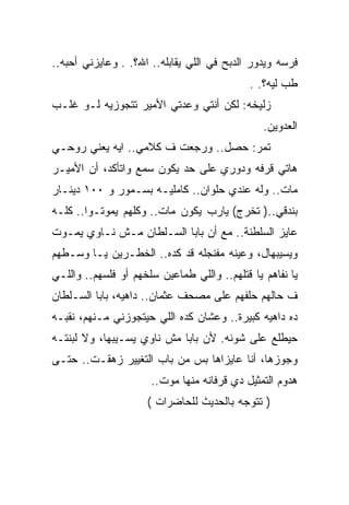 ‫ﻓﺭﺴﻪ ﻭﻴﺩﻭﺭ ﺍﻟﺩﺒﺢ ﻓﻲ ﺍﻟﻠﻲ ﻴﻘﺎﺒﻠﻪ.. ﺍﷲ؟. . ﻭﻋﺎﻴﺯﻨﻲ ﺃﺤﺒﻪ..‬
                                             ‫ﻁﺏ ﻟﻴﻪ؟. .‬
‫ﺯﻟﻴﺨﻪ: ﻟﻜﻥ ﺃﻨﺘﻲ ﻭﻋﺩﺘﻲ ﺍﻷﻤﻴﺭ ﺘﺘﺠﻭﺯﻴﻪ ﻟـﻭ ﻏﻠـﺏ‬
                                                ‫ﺍﻟﻌﺩﻭﻴﻥ.‬
‫ﺘﻤﺭ: ﺤﺼل.. ﻭﺭﺠﻌﺕ ﻑ ﻜﻼﻤﻲ.. ﺍﻴﻪ ﻴﻌﻨﻲ ﺭﻭﺤـﻲ‬
‫ﻫﺎﺘﻲ ﻗﺭﻓﻪ ﻭﺩﻭﺭﻱ ﻋﻠﻰ ﺤﺩ ﻴﻜﻭﻥ ﺴﻤﻊ ﻭﺍﺘﺄﻜﺩ، ﺃﻥ ﺍﻷﻤﻴـﺭ‬
‫ﻤﺎﺕ.. ﻭﻟﻪ ﻋﻨﺩﻱ ﺤﻠﻭﺍﻥ.. ﻜﺎﻤﻠﻴـﻪ ﺒﺴـﻤﻭﺭ ﻭ ٠٠١ ﺩﻴﻨـﺎﺭ‬
‫ﺒﻨﺩﻗﻲ..) ﺘﺨﺭﺝ( ﻴﺎﺭﺏ ﻴﻜﻭﻥ ﻤﺎﺕ.. ﻭﻜﻠﻬﻡ ﻴﻤﻭﺘـﻭﺍ.. ﻜﻠـﻪ‬
‫ﻋﺎﻴﺯ ﺍﻟﺴﻠﻁﻨﺔ.. ﻤﻊ ﺃﻥ ﺒﺎﺒﺎ ﺍﻟﺴـﻠﻁﺎﻥ ﻤـﺵ ﻨـﺎﻭﻱ ﻴﻤـﻭﺕ‬
‫ﻭﻴﺴﻴﺒﻬﺎل، ﻭﻋﻴﻨﻪ ﻤﻔﻨﺠﻠﻪ ﻗﺩ ﻜﺩﻩ.. ﺍﻟﺨﻁـﺭﻴﻥ ﻴـﺎ ﻭﺴـﻁﻬﻡ‬
‫ﻴﺎ ﻨﻔﺎﻫﻡ ﻴﺎ ﻗﺘﻠﻬﻡ.. ﻭﺍﻟﻠﻲ ﻁﻤﺎﻋﻴﻥ ﺴﻠﺨﻬﻡ ﺃﻭ ﻓﻠﺴﻬﻡ.. ﻭﺍﻟﻠـﻲ‬
‫ﻑ ﺤﺎﻟﻬﻡ ﺤﻠﻔﻬﻡ ﻋﻠﻰ ﻤﺼﺤﻑ ﻋﺜﻤﺎﻥ.. ﺩﺍﻫﻴﻪ، ﺒﺎﺒﺎ ﺍﻟﺴـﻠﻁﺎﻥ‬
‫ﺩﻩ ﺩﺍﻫﻴﻪ ﻜﺒﻴﺭﺓ.. ﻭﻋﺸﺎﻥ ﻜﺩﻩ ﺍﻟﻠﻲ ﺤﻴﺘﺠﻭﺯﻨﻲ ﻤـﻨﻬﻡ، ﻨﻘﺒـﻪ‬
‫ﺤﻴﻁﻠﻊ ﻋﻠﻰ ﺸﻭﻨﻪ. ﻷﻥ ﺒﺎﺒﺎ ﻤﺵ ﻨﺎﻭﻱ ﻴﺴـﻴﺒﻬﺎ، ﻭﻻ ﻟﺒﻨﺘـﻪ‬
‫ﻭﺠﻭﺯﻫﺎ، ﺃﻨﺎ ﻋﺎﻴﺯﺍﻫﺎ ﺒﺱ ﻤﻥ ﺒﺎﺏ ﺍﻟﺘﻐﻴﻴﺭ ﺯﻫﻘـﺕ.. ﺤﺘـﻰ‬
                      ‫ﻫﺩﻭﻡ ﺍﻟﺘﻤﺜﻴل ﺩﻱ ﻗﺭﻓﺎﻨﻪ ﻤﻨﻬﺎ ﻤﻭﺕ..‬
                     ‫) ﺘﺘﻭﺠﻪ ﺒﺎﻟﺤﺩﻴﺙ ﻟﻠﺤﺎﻀﺭﺍﺕ (‬
 