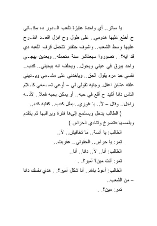 ‫ﻴﺎ ﺴﺎﺘﺭ.. ﺃﻱ ﻭﺍﺤﺩﺓ ﻋﺎﻴﺯﺓ ﺘﻠﻌﺏ ﺍﻟـﺩﻭﺭ ﺩﻩ ﻤﻜـﺎﻨﻲ‬
‫ﺡ ﺃﺨﻠﻊ ﻋﻠﻴﻬﺎ ﻫﺩﻭﻤﻲ.. ﻋﻠﻰ ﻁﻭل ﻭﺡ ﺍﻨﺯل ﺍﻗﻌـﺩ ﺍﺘﻔـﺭﺝ‬
‫ﻋﻠﻴﻬﺎ ﻭﺴﻁ ﺍﻟﺸﻌﺏ.. ﻭﺍﺸﻭﻑ ﺤﺘﻘﺩﺭ ﺘﺘﺤﻤل ﻗﺭﻑ ﺍﻟﻠﻌﺒﻪ ﺩﻱ‬
‫ﻗﺩ ﺍﻴﻪ؟. . ﺘﺼﻭﺭﻭﺍ ﺴﺒﻌﺘﺎﺸﺭ ﺴﻨﺔ ﻤﺘﺤﻤﻠﻪ.. ﻭﺒﻌﺩﻴﻥ ﺒﻴﺠـﻲ‬
‫ﻭﺍﺤﺩ ﻴﺒﺭﻕ ﻓﻲ ﻋﻴﻨﻲ ﻭﻴﺤﻭل.. ﻭﻴﺤﻠﻑ ﺍﻨﻪ ﺒﻴﺤﺒﻨﻲ.. ﻜﺩﺏ..‬
‫ﻨﻔﺴﻲ ﺤﺩ ﻤﺭﻩ ﻴﻘﻭل ﺍﻟﺤﻕ.. ﻭﻴﺎﺨﺩﻨﻲ ﻋﻠﻰ ﻤﺸـﻤﻲ ﻭﻴـﺩﻴﻨﻲ‬
‫ﻋﻠﻘﻪ ﻋﺸﺎﻥ ﺍﻋﻘل. ﻭﺠﺎﻴﻪ ﺘﻘﻭﻟﻲ ﻟﻲ – ﺃﻭﻋﻲ ﺘﺴـﻤﻌﻲ ﻜـﻼﻡ‬
‫ﺍﻟﻨﺎﺱ ﺩﺍﻨﺎ ﺃﻜﻴﺩ ﺡ ﺃﻗﻊ ﻓﻲ ﺤﺒﻪ.. ﺃﻭ ﻴﻤﻜﻥ ﺒﺤﺒﻪ ﻓﻌﻼ.. ﻷﻨـﻪ‬
   ‫ﺭﺍﺠل.. ﻭﻗﺎل – ﻷ.. ﻴﺎ ﻏﻭﺭﻱ.. ﺒﻁل ﻜﺩﺏ.. ﻜﻔﺎﻴﻪ ﻜﺩﻩ..‬
‫) ﺍﻟﻁﺎﻟﺏ ﻴﺩﺨل ﻭﻴﺴﺘﻤﻊ ﺇﻟﻰﻫﺎ ﻓﺘﺭﺓ ﻭﻴﺭﺍﻗﺒﻬﺎ ﺜﻡ ﻴﺘﻘﺩﻡ‬
                      ‫ﻭﻴﻠﻤﺴﻬﺎ ﻓﺘﺼﺭﺥ ﻭﺘﻨﺎﺩﻱ ﺍﻟﺤﺭﺍﺱ (‬
                ‫ﺍﻟﻁﺎﻟﺏ: ﻴﺎ ﺁﻨﺴﺔ.. ﻤﺎ ﺘﺨﺎﻓﻴﺵ.. ﻷ..‬
               ‫ﺘﻤﺭ: ﻴﺎ ﺤﺭﺍﺱ.. ﺍﻟﺤﻘﻭﻨﻲ.. ﻋﻔﺭﻴﺕ..‬
                      ‫ﺍﻟﻁﺎﻟﺏ: ﺃﻨﺎ.. ﻷ.. ﺩﺍﻨﺎ.. ﺃﻨﺎ..‬
                          ‫ﺘﻤﺭ: ﺃﻨﺕ ﻤﻴﻥ؟ ﺃﻤﻴﺭ؟. .‬
‫ﺍﻟﻁﺎﻟﺏ: ﺃﻋﻭﺫ ﺒﺎﷲ.. ﺃﻨﺎ ﺸﻜل ﺃﻤﻴﺭ؟. . ﻫﺩﻱ ﻨﻔﺴﻙ ﺩﺍﻨﺎ‬
                                           ‫– ﻤﻥ ﺍﻟﺸﻌﺏ..‬
                                      ‫ﺘﻤﺭ: ﻤﻴﻥ؟. .‬
 