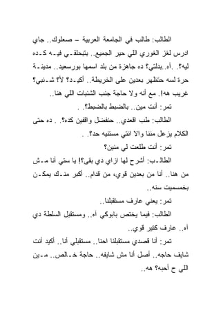 ‫ﺍﻟﻁﺎﻟﺏ: ﻁﺎﻟﺏ ﻓﻲ ﺍﻟﺠﺎﻤﻌﺔ ﺍﻟﻌﺭﺒﻴﺔ – ﺼﻌﻠﻭﻙ.. ﺠﺎﻱ‬
‫ﺍﺩﺭﺱ ﻟﻐﺯ ﺍﻟﻐﻭﺭﻱ ﺍﻟﻠﻲ ﺤﻴﺭ ﺍﻟﺠﻤﻴﻊ.. ﺒﺘﺒﺤﻠﻘـﻲ ﻓﻴـﻪ ﻜـﺩﻩ‬
‫ﻟﻴﻪ؟. .ﺁﻩ..ﺒﺩﻟﺘﻲ؟ ﺩﻩ ﺠﺎﻫﺯﺓ ﻤﻥ ﺒﻠﺩ ﺍﺴﻤﻬﺎ ﺒﻭﺭﺴﻌﻴﺩ.. ﻤﺩﻴﻨـﺔ‬
‫ﺤﺭﺓ ﻟﺴﻪ ﺤﺘﻅﻬﺭ ﺒﻌﺩﻴﻥ ﻋﻠﻰ ﺍﻟﺨﺭﻴﻁﺔ.. ﺃﻜﻴـﺩ؟ ﻷ؟ ﺸـﻨﺒﻲ؟‬
      ‫ﻏﺭﻴﺏ ﻫﻪ!. ﻤﻊ ﺃﻨﻪ ﻭﻻ ﺤﺎﺠﺔ ﺠﻨﺏ ﺍﻟﺸﻨﺒﺎﺕ ﺍﻟﻠﻲ ﻫﻨﺎ..‬
                ‫ﺘﻤﺭ: ﺃﻨﺕ ﻤﻴﻥ.. ﺒﺎﻟﻀﺒﻁ ﺒﺎﻟﻀﺒﻁ؟. .‬
‫ﺍﻟﻁﺎﻟﺏ: ﻁﺏ ﺍﻗﻌﺩﻱ.. ﺤﻨﻔﻀل ﻭﺍﻗﻔﻴﻥ ﻜﺩﻩ؟. . ﺩﻩ ﺤﺘﻰ‬
                  ‫ﺍﻟﻜﻼﻡ ﻴﺯﻋل ﻤﻨﻨﺎ ﻭﺍﻻ ﺍﻨﺘﻲ ﻤﺴﺘﻨﻴﻪ ﺤﺩ؟. .‬
                                     ‫ﹼ‬
                          ‫ﺘﻤﺭ: ﺃﻨﺕ ﻁﻠﻌﺕ ﻟﻲ ﻤﻨﻴﻥ؟‬
‫ﺍﻟﻁﺎﻟـﺏ: ﺃﺸﺭﺡ ﻟﻬﺎ ﺍﺯﺍﻱ ﺩﻱ ﺒﻘﻰ؟! ﻴﺎ ﺴﺘﻲ ﺃﻨﺎ ﻤـﺵ‬
‫ﻤﻥ ﻫﻨﺎ.. ﺃﻨﺎ ﻤﻥ ﺒﻌﺩﻴﻥ ﻗﻭﻱ، ﻤﻥ ﻗﺩﺍﻡ.. ﺃﻜﺒﺭ ﻤﻨـﻙ ﻴﻤﻜـﻥ‬
                                          ‫ﺒﺨﻤﺴﻤﻴﺕ ﺴﻨﻪ..‬
                         ‫ﺘﻤﺭ: ﻴﻌﻨﻲ ﻋﺎﺭﻑ ﻤﺴﺘﻘﺒﻠﻨﺎ..‬
‫ﺍﻟﻁﺎﻟﺏ: ﻓﻴﻤﺎ ﻴﺨﺘﺹ ﺒﺎﺒﻭﻜﻲ ﺁﻩ.. ﻭﻤﺴﺘﻘﺒل ﺍﻟﺴﻠﻁﺔ ﺩﻱ‬
                                   ‫ﺁﻩ.. ﻋﺎﺭﻑ ﻜﺘﻴﺭ ﻗﻭﻱ..‬
‫ﺘﻤﺭ: ﺃﻨﺎ ﻗﺼﺩﻱ ﻤﺴﺘﻘﺒﻠﻨﺎ ﺍﺤﻨﺎ.. ﻤﺴﺘﻘﺒﻠﻲ ﺃﻨﺎ.. ﺃﻜﻴﺩ ﺃﻨﺕ‬
‫ﺸﺎﻴﻑ ﺤﺎﺠﻪ.. ﺃﺼل ﺃﻨﺎ ﻤﺵ ﺸﺎﻴﻔﻪ.. ﺤﺎﺠﺔ ﺨـﺎﻟﺹ.. ﻤـﻴﻥ‬
                                        ‫ﺍﻟﻠﻲ ﺡ ﺃﺤﺒﻪ؟ ﻫﻪ..‬
 