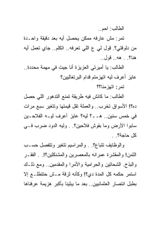 ‫ﺍﻟﻁﺎﻟﺏ: ﺍﺤﻡ..‬
‫ﺘﻤﺭ: ﻤﺵ ﻋﺎﺭﻓﻪ ﻤﻤﻜﻥ ﻴﺤﺼل ﺃﻴﻪ ﺒﻌﺩ ﺩﻗﻴﻘﺔ ﻭﺍﺤـﺩﺓ‬
‫ﻤﻥ ﺩﻟﻭﻗﺘﻲ؟. ﻗﻭل ﻟﻲ ﻉ ﺍﻟﻠﻲ ﺘﻌﺭﻓﻪ.. ﺍﺘﻜﻠﻡ.. ﺠﺎﻱ ﺘﻌﻤل ﺃﻴﻪ‬
                                       ‫ﻫﻨﺎ؟. . ﻫﻪ.. ﻗﻭل..‬
‫ﺍﻟﻁﺎﻟﺏ: ﻴﺎ ﺃﻤﻴﺭﺘﻲ ﺍﻟﻌﺯﻴﺯﺓ ﺃﻨﺎ ﺠﻴﺕ ﻓﻲ ﻤﻬﻤﺔ ﻤﺤﺩﺩﺓ..‬
                  ‫ﻋﺎﻴﺯ ﺃﻋﺭﻑ ﻟﻴﻪ ﺍﺘﻬﺯﻤﺘﻡ ﻗﺩﺍﻡ ﺍﻟﺒﺭﺘﻐﺎﻟﻴﻴﻥ؟‬
                                     ‫ﺘﻤﺭ: ﺍﺘﻬﺯﻤﻨﺎ؟؟‬
‫ﺍﻟﻁﺎﻟﺏ: ﻤﺎ ﻜﺎﻨﺵ ﻓﻴﻪ ﻁﺭﻴﻘﺔ ﺘﻤﻨﻊ ﺍﻟﺘﺩﻫﻭﺭ ﺍﻟﻠﻲ ﺤﺼل‬
‫ﺩﻩ؟! ﺍﻷﺴﻭﺍﻕ ﺘﺨﺭﺏ.. ﻭﺍﻟﻌﻤﻠﺔ ﺘﻘل ﻗﻴﻤﺘﻬﺎ ﻭﺘﺘﻐﻴﺭ ﺴﺒﻊ ﻤﺭﺍﺕ‬
‫ﻓﻲ ﺨﻤﺱ ﺴﻨﻴﻥ.. ﻫــ؟ ﻟﻴﻪ؟ ﻋﺎﻴﺯ ﺃﻋﺭﻑ ﻟﻴـﻪ ﺍﻟﻔﻼﺤـﻴﻥ‬
‫ﺴﺎﺒﻭﺍ ﺍﻷﺭﺽ ﻭﻤﺎ ﺒﻘﻭﺵ ﻓﻼﺤﻴﻥ؟. . ﻭﻟﻴﻪ ﺍﻟﺩﻭﺩ ﻀﺭﺏ ﻓـﻲ‬
                                             ‫ﻜل ﺤﺎﺠﺔ؟. .‬
‫ﻭﺍﻟﻭﻅﺎﻴﻑ ﺘﺘﺒﺎﻉ؟. . ﻭﺍﻟﻤﺭﺍﺴﻴﻡ ﺘﺘﻐﻴﺭ ﻭﺘﺘﻔﺼل ﺤﺴـﺏ‬
‫ﺍﻟﺜﻤﻥ! ﻭﺍﻟﻤﻘﺸﺭﺓ ﻋﻤﺭﺍﻨﻪ ﺒﺎﻟﻤﻌﺼﺭﻴﻥ ﻭﺍﻟﻤﺸﻨﻜﻠﻴﻥ؟!. . ﺍﻟﻔﻘـﺭ‬
‫ﻭﺍﻟﺒﺫﺥ. ﺍﻟﺸﺤﺎﺘﻴﻥ ﻭﺍﻟﺤﺭﺍﻤﻴﺔ ﻭﺍﻷﻤﺭﺍ ﻭﺍﻟﻤﻘﺩﻤﻴﻥ.. ﻭﻤﻊ ﺫﻟـﻙ‬
‫ﺍﺴﺘﻤﺭ ﺤﻜﻤﻪ ﻜل ﺍﻟﻤﺩﺓ ﺩﻱ؟! ﻭﻜﺄﻨﻪ ﻟﺯﻗﺔ ﻤـﺵ ﺤﺘﺘﻁﻠـﻊ ﺇﻻ‬
‫ﺒﻁﺒل ﺍﻨﺘﺼﺎﺭ ﺍﻟﻌﺜﻤﺎﻨﻴﻴﻥ.. ﺒﻌﺩ ﻤﺎ ﻴﺒﻠﻴﻨﺎ ﺒﺄﻜﺒﺭ ﻫﺯﻴﻤﺔ ﻋﺭﻓﻨﺎﻫﺎ‬
 