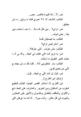 ‫ﺘﻤﺭ: ﻷ.. ﺩﺍﻨﺎ ﻜﺒﻴﺭﺓ ﺨﺎﻟﺹ.. ﺒﺹ..‬
‫ﺍﻟﻁﺎﻟﺏ: ﻟﻸﺴﻑ ﺃﻨﺎ ٤٣ ﻋﻤﺭﻱ ﻗﺩﻙ ﻤـﺭﺘﻴﻥ.. ﻤـﺵ‬
                                                  ‫ﺤﻴﻨﻔﻊ..‬
‫ﺘﻤﺭ: ﺍﺯﺍﻱ؟. . ﻤﻴﻥ ﻗﺎل ﻜـﺩﻩ؟. . ﺩﺍ ﺤﻨـﺎ ﻤﺘﻨﺎﺴـﺒﻴﻥ‬
                                       ‫ﺠﺩﺍ.. ﺤﺘﻰ ﺸﻭﻑ..‬
                           ‫ﺍﻟﻁﺎﻟﺏ: ﻤﺎ ﺘﺒﺼﻠﻴﺵ ﻜﺩﻩ!‬
                             ‫ﺘﻤﺭ: ﺃﻤﺎل ﺃﺒﺹ ﺍﺯﺍﻱ؟‬
               ‫ﺍﻟﻁﺎﻟﺏ: ﻤﺵ ﻋﺎﺭﻑ.. ﺃﻨﺘﻲ ﻋﺎﺭﻓﻪ؟. .‬
‫ﺘﻤﺭ: ﻴﺎ ﺘﺭﻯ ﺃﻨﺕ ﺍﻟﻠﻲ ﺍﻨﻜﺘﺏ ﻟﻲ ﺃﺤﺒﻙ.. ﻭﺍﻟﻠـﻲ ﺃﻨـﺎ‬
                           ‫ﻋﺸﺕ ﺍﻟﻌﻤﺭ ﺍﻟﻁﻭﻴل ﺩﻩ ﺍﺴﺘﻨﺎﻩ..‬
‫ﺍﻟﻁﺎﻟﺏ: ﻴﺎﻩ.. ﺘﻨﺘﻅﺭﻴﻨﻲ ﺃﻨﺎ؟. . ﻗﻠﺕ ﻟﻙ ﻤـﺵ ﺤﻴﻨﻔـﻊ‬
                                    ‫ﻷﻨﻲ ﻤﻥ ﺒﻌﺩﻴﻥ ﻗﻭﻱ..‬
             ‫ﺘﻤﺭ: ﻗﻭل ﺃﻥ ﺃﻨﺕ ﺍﻟﻠﻲ ﺡ ﺃﺤﺒﻙ.. ﻗﻭل..‬
                            ‫) ﻴﺩﺨل ﺍﺒﻥ ﺍﻟﻘﺎﺭﺡ (. .‬
‫ﺍﺒﻥ ﺍﻟﻘﺎﺭﺡ: ﺃﻨﺎ ﺍﺴﺘﺎﺩﺍﺭ ﺍﻟﻘﺼﺭ ﺍﻟﺠﺩﻴﺩ، ﺍﻟﺨﺎﺩﻡ ﺍﻟﻤﻁﻴﻊ‬
‫ﺍﻟﻤﻘﺭﺏ ﻤﻥ ﺍﻟﺴﻠﻁﺎﻥ ﻭﻤﻥ ﺍﻟﺤﺭﻴﻡ.. ﻭﺍﻟﻤﺸﺭﻑ ﻋﻠﻰ ﺍﻟﻤﻁـﺎﺒﻊ‬
‫ﻭﺍﻻﻓﺭﺍﻥ ﻭﺍﻟﻤﻜﻠﻑ ﺒﺎﻟﻐﻠﻤﺎﻥ ﻭﺒﺎﻟﻨﺴﻭﺍﻥ ﻭﺍﻷﻤﻴﻥ ﻋﻠﻰ ﺍﻟﻤﺨﺎﺯﻥ‬
‫ﻭﺍﻟﺒﻴﻭﺕ ﻓﻲ ﻜل ﻤﻜﺎﻥ.. ﻭﺃﻨﺕ ﻤﻴﻥ؟. . ﺃﻨﺎ ﻟﻤﺎ ﻤﺎ ﻋﺭﻓﺵ ﺍﻟﻠﻲ‬
 
