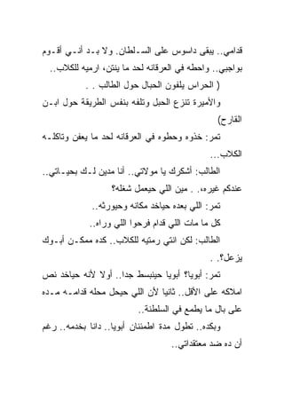 ‫ﻗﺩﺍﻤﻲ.. ﻴﺒﻘﻰ ﺩﺍﺴﻭﺱ ﻋﻠﻰ ﺍﻟﺴـﻠﻁﺎﻥ. ﻭﻻ ﺒـﺩ ﺃﻨـﻲ ﺃﻗـﻭﻡ‬
  ‫ﺒﻭﺍﺠﺒﻲ.. ﻭﺍﺤﻁﻪ ﻓﻲ ﺍﻟﻌﺭﻗﺎﻨﻪ ﻟﺤﺩ ﻤﺎ ﻴﻨﺘﻥ، ﺍﺭﻤﻴﻪ ﻟﻠﻜﻼﺏ..‬
           ‫) ﺍﻟﺤﺭﺍﺱ ﻴﻠﻔﻭﻥ ﺍﻟﺤﺒﺎل ﺤﻭل ﺍﻟﻁﺎﻟﺏ . .‬
‫ﻭﺍﻷﻤﻴﺭﺓ ﺘﻨﺯﻉ ﺍﻟﺤﺒل ﻭﺘﻠﻔﻪ ﺒﻨﻔﺱ ﺍﻟﻁﺭﻴﻘﺔ ﺤﻭل ﺍﺒـﻥ‬
                                                ‫ﺍﻟﻘﺎﺭﺡ(‬
‫ﺘﻤﺭ: ﺨﺫﻭﻩ ﻭﺤﻁﻭﻩ ﻓﻲ ﺍﻟﻌﺭﻗﺎﻨﻪ ﻟﺤﺩ ﻤﺎ ﻴﻌﻔﻥ ﻭﺘﺎﻜﻠـﻪ‬
                                              ‫ﺍﻟﻜﻼﺏ...‬
‫ﺍﻟﻁﺎﻟﺏ: ﺃﺸﻜﺭﻙ ﻴﺎ ﻤﻭﻻﺘﻲ.. ﺃﻨﺎ ﻤﺩﻴﻥ ﻟـﻙ ﺒﺤﻴـﺎﺘﻲ..‬
                   ‫ﻋﻨﺩﻜﻡ ﻏﻴﺭﻩ،. . ﻤﻴﻥ ﺍﻟﻠﻲ ﺤﻴﻌﻤل ﺸﻐﻠﻪ؟‬
             ‫ﺘﻤﺭ: ﺍﻟﻠﻲ ﺒﻌﺩﻩ ﺤﻴﺎﺨﺩ ﻤﻜﺎﻨﻪ ﻭﺤﻴﻭﺭﺜﻪ..‬
            ‫ﻜل ﻤﺎ ﻤﺎﺕ ﺍﻟﻠﻲ ﻗﺩﺍﻡ ﻓﺭﺤﻭﺍ ﺍﻟﻠﻲ ﻭﺭﺍﻩ..‬
‫ﺍﻟﻁﺎﻟﺏ: ﻟﻜﻥ ﺍﻨﺘﻲ ﺭﻤﺘﻴﻪ ﻟﻠﻜﻼﺏ.. ﻜﺩﻩ ﻤﻤﻜـﻥ ﺃﺒـﻭﻙ‬
                                              ‫ﻴﺯﻋل؟. .‬
‫ﺘﻤﺭ: ﺃﺒﻭﻴﺎ؟ ﺃﺒﻭﻴﺎ ﺤﻴﻨﺒﺴﻁ ﺠﺩﺍ.. ﺃﻭﻻ ﻷﻨﻪ ﺤﻴﺎﺨﺩ ﻨﺹ‬
‫ﺍﻤﻼﻜﻪ ﻋﻠﻰ ﺍﻷﻗل.. ﺜﺎﻨﻴﺎ ﻷﻥ ﺍﻟﻠﻲ ﺤﻴﺤل ﻤﺤﻠﻪ ﻗﺩﺍﻤـﻪ ﻤـﺩﻩ‬
                          ‫ﻋﻠﻰ ﺒﺎل ﻤﺎ ﻴﻁﻤﻊ ﻓﻲ ﺍﻟﺴﻠﻁﻨﺔ..‬
‫ﻭﺒﻜﺩﻩ.. ﺘﻁﻭل ﻤﺩﺓ ﺍﻁﻤﺌﻨﺎﻥ ﺃﺒﻭﻴﺎ.. ﺩﺍﻨﺎ ﺒﺨﺩﻤﻪ.. ﺭﻏﻡ‬
                                   ‫ﺃﻥ ﺩﻩ ﻀﺩ ﻤﻌﺘﻘﺩﺍﺘﻲ..‬
 