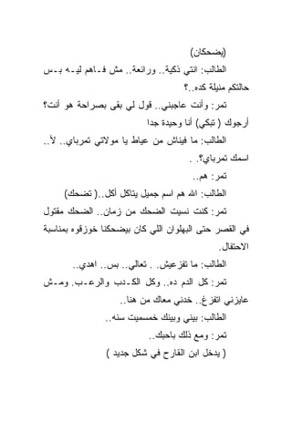 ‫)ﻴﻀﺤﻜﺎﻥ(‬
‫ﺍﻟﻁﺎﻟﺏ: ﺍﻨﺘﻲ ﺫﻜﻴﺔ.. ﻭﺭﺍﺌﻌﺔ.. ﻤﺵ ﻓـﺎﻫﻡ ﻟﻴـﻪ ﺒـﺱ‬
                                    ‫ﺤﺎﻟﺘﻜﻡ ﻤﻨﻴﻠﺔ ﻜﺩﻩ..؟‬
‫ﺘﻤﺭ: ﻭﺃﻨﺕ ﻋﺎﺠﺒﻨﻲ.. ﻗﻭل ﻟﻲ ﺒﻘﻰ ﺒﺼﺭﺍﺤﺔ ﻫﻭ ﺃﻨﺕ؟‬
                          ‫ﺃﺭﺠﻭﻙ ) ﺘﺒﻜﻲ( ﺃﻨﺎ ﻭﺤﻴﺩﺓ ﺠﺩﺍ‬
‫ﺍﻟﻁﺎﻟﺏ: ﻤﺎ ﻓﻴﻨﺎﺵ ﻤﻥ ﻋﻴﺎﻁ ﻴﺎ ﻤﻭﻻﺘﻲ ﺘﻤﺭﺒﺎﻱ.. ﻷ..‬
                                     ‫ﺍﺴﻤﻙ ﺘﻤﺭﺒﺎﻱ؟. .‬
                                      ‫ﺘﻤﺭ: ﻫﻡ..‬
     ‫ﺍﻟﻁﺎﻟﺏ: ﺍﷲ ﻫﻡ ﺍﺴﻡ ﺠﻤﻴل ﻴﺘﺎﻜل ﺃﻜل..) ﺘﻀﺤﻙ(‬
                                 ‫‪‬‬
‫ﺘﻤﺭ: ﻜﻨﺕ ﻨﺴﻴﺕ ﺍﻟﻀﺤﻙ ﻤﻥ ﺯﻤﺎﻥ.. ﺍﻟﻀﺤﻙ ﻤﻘﺘﻭل‬
‫ﻓﻲ ﺍﻟﻘﺼﺭ ﺤﺘﻰ ﺍﻟﺒﻬﻠﻭﺍﻥ ﺍﻟﻠﻲ ﻜﺎﻥ ﺒﻴﻀﺤﻜﻨﺎ ﺨﻭﺯﻗﻭﻩ ﺒﻤﻨﺎﺴﺒﺔ‬
                                              ‫ﺍﻻﺤﺘﻔﺎل.‬
       ‫ﺍﻟﻁﺎﻟﺏ: ﻤﺎ ﺘﻔﺯﻋﻴﺵ. . ﺘﻌﺎﻟﻲ.. ﺒﺱ.. ﺍﻫﺩﻱ..‬
‫ﺘﻤﺭ: ﻜل ﺍﻟﺩﻡ ﺩﻩ.. ﻭﻜل ﺍﻟﻜـﺩﺏ ﻭﺍﻟﺭﻋـﺏ. ﻭﻤـﺵ‬
                   ‫ﻋﺎﻴﺯﻨﻲ ﺍﺘﻔﺯﻍ.. ﺨﺩﻨﻲ ﻤﻌﺎﻙ ﻤﻥ ﻫﻨﺎ..‬
               ‫ﺍﻟﻁﺎﻟﺏ: ﺒﻴﻨﻲ ﻭﺒﻴﻨﻙ ﺨﻤﺴﻤﻴﺕ ﺴﻨﻪ..‬
                           ‫ﺘﻤﺭ: ﻭﻤﻊ ﺫﻟﻙ ﺒﺎﺤﺒﻙ..‬
                ‫) ﻴﺩﺨل ﺍﺒﻥ ﺍﻟﻘﺎﺭﺡ ﻓﻲ ﺸﻜل ﺠﺩﻴﺩ (‬
 