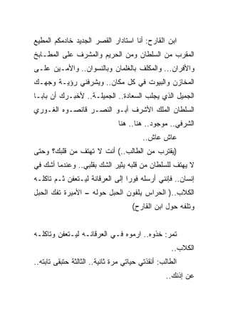 ‫ﺍﺒﻥ ﺍﻟﻘﺎﺭﺡ: ﺃﻨﺎ ﺍﺴﺘﺎﺩﺍﺭ ﺍﻟﻘﺼﺭ ﺍﻟﺠﺩﻴﺩ ﺨﺎﺩﻤﻜﻡ ﺍﻟﻤﻁﻴﻊ‬
‫ﺍﻟﻤﻘﺭﺏ ﻤﻥ ﺍﻟﺴﻠﻁﺎﻥ ﻭﻤﻥ ﺍﻟﺤﺭﻴﻡ ﻭﺍﻟﻤﺸﺭﻑ ﻋﻠﻰ ﺍﻟﻤﻁـﺎﺒﺦ‬
‫ﻭﺍﻷﻓﺭﺍﻥ... ﻭﺍﻟﻤﻜﻠﻑ ﺒﺎﻟﻐﻠﻤﺎﻥ ﻭﺒﺎﻟﻨﺴﻭﺍﻥ.. ﻭﺍﻷﻤـﻴﻥ ﻋﻠـﻰ‬
‫ﺍﻟﻤﺨﺎﺯﻥ ﻭﺍﻟﺒﻴﻭﺕ ﻓﻲ ﻜل ﻤﻜﺎﻥ.. ﻭﻴﺸﺭﻓﻨﻲ ﺭﺅﻴـﺔ ﻭﺠﻬـﻙ‬
‫ﺍﻟﺠﻤﻴل ﺍﻟﺫﻱ ﻴﺠﻠﺏ ﺍﻟﺴﻌﺎﺩﺓ.. ﺍﻟﺠﻤﻴﻠـﺔ.. ﻷﺨﺒـﺭﻙ ﺃﻥ ﺒﺎﺒـﺎ‬
‫ﺍﻟﺴﻠﻁﺎﻥ ﺍﻟﻤﻠﻙ ﺍﻷﺸﺭﻑ ﺃﺒـﻭ ﺍﻟﻨﺼـﺭ ﻗﺎﻨﺼـﻭﻩ ﺍﻟﻐـﻭﺭﻱ‬
                               ‫ﺍﻟﺸﺭﻓﻲ.. ﻤﻭﺠﻭﺩ.. ﻫﻨﺎ.. ﻫﻨﺎ‬
                                         ‫ﻋﺎﺵ ﻋﺎﺵ..‬
‫)ﻴﻘﺘﺭﺏ ﻤﻥ ﺍﻟﻁﺎﻟﺏ..( ﺃﻨﺕ ﻻ ﺘﻬﺘﻑ ﻤﻥ ﻗﻠﺒﻙ؟ ﻭﺤﺘﻰ‬
‫ﻻ ﻴﻬﺘﻑ ﻟﻠﺴﻠﻁﺎﻥ ﻤﻥ ﻗﻠﺒﻪ ﻴﺜﻴﺭ ﺍﻟﺸﻙ ﺒﻘﻠﺒﻲ.. ﻭﻋﻨﺩﻤﺎ ﺃﺸﻙ ﻓﻲ‬
‫ﺇﻨﺴﺎﻥ.. ﻓﺈﻨﻨﻲ ﺃﺭﺴﻠﻪ ﻓﻭﺭﺍ ﺇﻟﻰ ﺍﻟﻌﺭﻗﺎﻨﺔ ﻟﻴـﺘﻌﻔﻥ ﺜـﻡ ﺘﺎﻜﻠـﻪ‬
‫ﺍﻟﻜﻼﺏ..) ﺍﻟﺤﺭﺍﺱ ﻴﻠﻔﻭﻥ ﺍﻟﺤﺒل ﺤﻭﻟﻪ – ﺍﻷﻤﻴﺭﺓ ﺘﻔﻙ ﺍﻟﺤﺒل‬
                                     ‫ﻭﺘﻠﻔﻪ ﺤﻭل ﺍﺒﻥ ﺍﻟﻘﺎﺭﺡ(‬


‫ﺘﻤﺭ: ﺨﺫﻭﻩ.. ﺍﺭﻤﻭﻩ ﻓـﻲ ﺍﻟﻌﺭﻗﺎﻨـﻪ ﻟﻴـﺘﻌﻔﻥ ﻭﺘﺎﻜﻠـﻪ‬
                                                   ‫ﺍﻟﻜﻼﺏ..‬
‫ﺍﻟﻁﺎﻟﺏ: ﺃﻨﻘﺫﺘﻲ ﺤﻴﺎﺘﻲ ﻤﺭﺓ ﺜﺎﻨﻴﺔ.. ﺍﻟﺜﺎﻟﺜﺔ ﺤﺘﺒﻘﻰ ﺘﺎﺒﺘﻪ..‬
                                                 ‫ﻋﻥ ﺇﺫﻨﻙ..‬
 