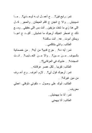 ‫ﺘﻤﺭ: ﺭﺍﻴﺢ ﻓﻴﻥ؟. . ﺡ ﺃﻋﻤـل ﺍﻴـﻪ ﻟﻭﺤـﺩﻱ؟. . ﻤـﺎ‬
‫ﺘﺴﻴﺒﻨﻴﺵ... ﻭﺍﻻ ﺡ ﺍﺘﺠﻨﻥ ﺡ ﺍﻜﻠﻡ ﺍﻟﺤﻴﻁﺎﻥ.. ﻭﺍﻟﺤﺠﺭ.. ﻜـل‬
                               ‫ﹼ‬
‫ﺍﻟﻠﻲ ﻫﻨﺎ ﺯﻱ ﻤﺎ ﺸﻔﺕ ﻤﺯﻴﻔﻴﻥ.. ﺃﻨﺕ ﺒﺱ ﺍﻟﻠﻲ ﺤﻘﻴﻘﻲ.. ﻭﻤـﻊ‬
‫ﺫﻟﻙ ﺡ ﺍﻀﻁﺭ ﺍﺘﺨﻴﻠﻙ ﺃﺭﺠﻭﻙ ﻤﺎ ﺘﻤﺸﻴﺵ.. ﺃﻜﻴـﺩ ﺡ ﺍﻋﻴـﺎ‬
                        ‫ﻭﻴﻤﻜﻥ ﺃﻤﻭﺕ.. ﻫﻪ.. ﺃﻨﺕ ﺴﺎﻜﺕ؟‬
                          ‫ﺍﻟﻁﺎﻟﺏ: ﻭﺍﻨﺘﻲ ﺒﺘﺘﻜﻠﻤﻲ..‬
‫ﺘﻤﺭ: ﺃﻴﻪ ﺩﻩ؟. . ﺠﺭﺡ ﻗﺩﻴﻡ؟ ﻤﻥ ﺃﻴﻪ؟. . ﻤﻥ ﺨﺼﻤﺎﻨﻴﺔ‬
‫ﺒﺎﻟﺴﻴﻭﻑ.. ﻤـﻥ ﻤـﻴﻥ؟. . ﻭﺍﻻ ﻤـﻥ ﺍﻟﺘﻌـﺫﻴﺏ؟. . ﺍﻨـﺕ‬
                     ‫ﺍﺘﺴﺠﻨﺕ؟. . ﻋﺫﺒﻭﻙ ﻓﻲ ﺍﻟﻌﺭﻗﺎﻨﻲ|؟..‬
              ‫ﺍﻟﻁﺎﻟﺏ: ﺘﻘﺭﻴﺒﺎ.. ﻟﻜل ﻋﺼﺭ ﻋﺭﻗﺎﻨﺘﻪ..‬
‫ﺘﻤﺭ: ﺃﺭﺠﻭﻙ ﻗﻭل ﻟﻲ؟. . ﻻﺯﻡ ﺃﻋﺭﻑ.. ﻭﺡ ﺃﻋـﺭﻑ‬
                                     ‫ﻤﻥ ﻤﻴﻥ ﻏﻴﺭﻙ؟. .‬
‫ﺍﻟﻁﺎﻟﺏ: ﺃﺒﻭﻙ ﻋﻠﻰ ﻭﺼﻭل – ﺩﻟﻘﻭﺘﻲ ﺩﻟﻭﻗﺘﻲ. ﺍﻋﻤﻠﻲ‬
                                             ‫ﻤﻌﺭﻭﻑ..‬
                            ‫ﺘﻤﺭ: ﺃﻨﺎ ﻤﺎ ﺒﻴﻬﻤﻨﻴﺵ..‬
                               ‫ﺍﻟﻁﺎﻟﺏ: ﺃﻨﺎ ﺒﻴﻬﻤﻨﻲ‬
 