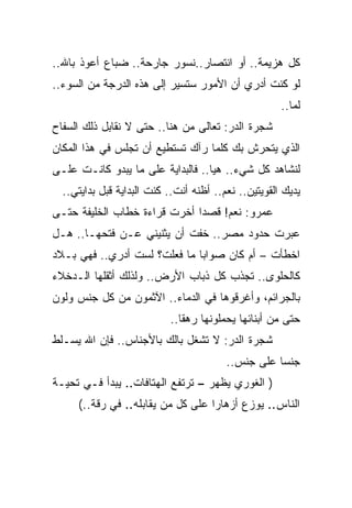 ‫ﻜل ﻫﺯﻴﻤﺔ.. ﺃﻭ ﺍﻨﺘﺼﺎﺭ..ﻨﺴﻭﺭ ﺠﺎﺭﺤﺔ.. ﻀﺒﺎﻉ ﺃﻋﻭﺫ ﺒﺎﷲ..‬
‫ﻟﻭ ﻜﻨﺕ ﺃﺩﺭﻱ ﺃﻥ ﺍﻷﻤﻭﺭ ﺴﺘﺴﻴﺭ ﺇﻟﻰ ﻫﺫﻩ ﺍﻟﺩﺭﺠﺔ ﻤﻥ ﺍﻟﺴﻭﺀ..‬
                                                      ‫ﻟﻤﺎ..‬
‫ﺸﺠﺭﺓ ﺍﻟﺩﺭ: ﺘﻌﺎﻟﻰ ﻤﻥ ﻫﻨﺎ.. ﺤﺘﻰ ﻻ ﻨﻘﺎﺒل ﺫﻟﻙ ﺍﻟﺴﻔﺎﺡ‬
‫ﺍﻟﺫﻱ ﻴﺘﺤﺭﺵ ﺒﻙ ﻜﻠﻤﺎ ﺭﺁﻙ ﺘﺴﺘﻁﻴﻊ ﺃﻥ ﺘﺠﻠﺱ ﻓﻲ ﻫﺫﺍ ﺍﻟﻤﻜﺎﻥ‬
‫ﻟﻨﺸﺎﻫﺩ ﻜل ﺸﻲﺀ.. ﻫﻴﺎ.. ﻓﺎﻟﺒﺩﺍﻴﺔ ﻋﻠﻰ ﻤﺎ ﻴﺒﺩﻭ ﻜﺎﻨـﺕ ﻋﻠـﻰ‬
  ‫ﻴﺩﻴﻙ ﺍﻟﻘﻭﻴﺘﻴﻥ.. ﻨﻌﻡ.. ﺃﻅﻨﻪ ﺃﻨﺕ.. ﻜﻨﺕ ﺍﻟﺒﺩﺍﻴﺔ ﻗﺒل ﺒﺩﺍﻴﺘﻲ..‬
‫ﻋﻤﺭﻭ: ﻨﻌﻡ! ﻗﺼﺩﺍ ﺃﺨﺭﺕ ﻗﺭﺍﺀﺓ ﺨﻁﺎﺏ ﺍﻟﺨﻠﻴﻔﺔ ﺤﺘـﻰ‬
‫ﻋﺒﺭﺕ ﺤﺩﻭﺩ ﻤﺼﺭ.. ﺨﻔﺕ ﺃﻥ ﻴﺜﻨﻴﻨﻲ ﻋـﻥ ﻓﺘﺤﻬـﺎ.. ﻫـل‬
‫ﺍﺨﻁﺄﺕ – ﺃﻡ ﻜﺎﻥ ﺼﻭﺍﺒﺎ ﻤﺎ ﻓﻌﻠﺕ؟ ﻟﺴﺕ ﺃﺩﺭﻱ.. ﻓﻬﻲ ﺒـﻼﺩ‬
‫ﻜﺎﻟﺤﻠﻭﻯ.. ﺘﺠﺫﺏ ﻜل ﺫﺒﺎﺏ ﺍﻷﺭﺽ.. ﻭﻟﺫﻟﻙ ﺃﺜﻘﻠﻬﺎ ﺍﻟـﺩﺨﻼﺀ‬
‫ﺒﺎﻟﺠﺭﺍﺌﻡ، ﻭﺃﻏﺭﻗﻭﻫﺎ ﻓﻲ ﺍﻟﺩﻤﺎﺀ.. ﺍﻵﺜﻤﻭﻥ ﻤﻥ ﻜل ﺠﻨﺱ ﻭﻟﻭﻥ‬
                           ‫ﺤﺘﻰ ﻤﻥ ﺃﺒﻨﺎﺌﻬﺎ ﻴﺤﻤﻠﻭﻨﻬﺎ ﺭﻫﻘﺎ..‬
‫ﺸﺠﺭﺓ ﺍﻟﺩﺭ: ﻻ ﺘﺸﻐل ﺒﺎﻟﻙ ﺒﺎﻷﺠﻨﺎﺱ.. ﻓﺈﻥ ﺍﷲ ﻴﺴـﻠﻁ‬
                                         ‫ﺠﻨﺴﺎ ﻋﻠﻰ ﺠﻨﺱ..‬
‫) ﺍﻟﻐﻭﺭﻱ ﻴﻅﻬﺭ – ﺘﺭﺘﻔﻊ ﺍﻟﻬﺘﺎﻓﺎﺕ.. ﻴﺒﺩﺃ ﻓـﻲ ﺘﺤﻴـﺔ‬
     ‫ﺍﻟﻨﺎﺱ.. ﻴﻭﺯﻉ ﺃﺯﻫﺎﺭﺍ ﻋﻠﻰ ﻜل ﻤﻥ ﻴﻘﺎﺒﻠﻪ.. ﻓﻲ ﺭﻗﺔ..(‬
 