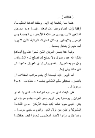 ‫) ﻫﺘﺎﻓﺎﺕ (...‬
‫ﻋﺸﻨﺎ ﻤﻌﺎ ﻭﻜﺎﻓﺤﻨﺎ ﺇﻴﺩ ﻹﻴﺩ.. ﻭﺤﻘﻘﻨﺎ ﺃﻫﺩﺍﻓﻨﺎ ﺍﻟﻌﻅﻴﻤـﺔ،‬
‫ﺃﻭﻗﻔﻨﺎ ﻨﺯﻑ ﺍﻟﺩﻤﺎﺀ ﻭﻏﺒﻨﺎ ﺃﻫل ﺍﻟﺩﻫﺎﺀ.. ﻓﻴﻤـﺎ ﻋـﺩﺍ ﺒﻌـﺽ‬
‫ﺍﻟﻔﻼﺤﻴﻥ ﺍﻟﺫﻴﻥ ﻴﻬﺭﺒﻭﻥ ﻤﻥ ﻓﻼﺤﺔ ﺍﻷﺭﺽ ﻤﻥ ﺍﻟﺠﻌﻴﺩﻴﺔ ﻭﻤﻥ‬
‫ﺍﻟﺯﻋﺭ.. ﻭﺍﻷﻭﺒﺎﺵ.. ﻭﺴﻜﺎﻥ ﺍﻟﺤﺎﺭﺍﺕ ﺍﻟﺒﺭﺍﻨﻴﺔ، ﺍﻟﺫﻴﻥ ﻻ ﻴﺭﻴﺩ‬
                              ‫ﺃﺤﺩ ﻤﻨﻬﻡ ﺃﻥ ﻴﺸﺘﻐل ﺒﺼﻨﻌﺔ..‬
‫ﻭﻓﻴﻤﺎ ﻋﺩﺍ ﺒﻌﺽ ﺍﻟﻌﺭﺒﺎﻥ ﺍﻟﺫﻴﻥ ﻟﺴﻨﻭﺍ ﻋﻠـﻰ) ﺃﻴﺒـﻙ(‬
‫ﻭﻗﺎﻟﻭﺍ ﺃﻨﻪ ﻋﺒﺩ ﻭﻤﻤﻠﻭﻙ ﻭﻻ ﻴﺼﻠﺢ ﻟﻤﺎ ﺘﺼﻠﺢ ﻟـﻪ ﺍﻟﻤﻠـﻭﻙ..‬
‫ﻭﻫل ﻫﻡ ﻴﺼﻠﺤﻭﻥ؟. . ﺘﺼﻭﺭﻭﺍ.. ﻟﻭ ﺃﻥ ﺍﻟﻌﺭﺒﺎﻥ ﺤﻜﻤﻭﻨـﺎ..‬
                                     ‫ﻜﺎﻥ ﺤﺎﻟﻨﺎ ﻴﺒﻘﻰ ﺇﻴﻪ؟. .‬
‫ﺃﻤﺎ ﺍﻟﻴﻭﻡ.. ﻓﺈﻨﻪ ﻟﻴﺴﻌﺩﻨﺎ ﺃﻥ ﻴﺘﻘﺩﻡ ﻤﻭﺍﻜﺏ ﺍﺤﺘﻔﺎﻻﺘﻨـﺎ..‬
‫ﺒﺎﻟﻨﺼﺭ.. ﺼﺩﻴﻘﻲ ﺴﻠﻴﻡ ﺍﻟﻌﺜﻤﺎﻨﻲ ﺒﻨﻔﺴـﻪ – ﻤﻔﺎﺠـﺄﺓ.. ﻫـﻪ؟‬
                                               ‫ﺴﺭﺒﺭﻴﺯ!. .‬
‫ﻓﻔﻲ ﺍﻟﻭﻗﺕ ﺍﻟﺫﻱ ﺩﻤﺭ ﻓﻴﻪ ﺍﻟﻔﺭﻨﺠﺔ ﺍﻟﺴﺩ ﺍﻟﺫﻱ ﺒﻨـﺎﻩ ﺫﻭ‬
‫ﺍﻟﻘﺭﻨﻴﻥ.. ﻭﻭﺼﻠﻭﺍ ﺒﺤﺭ ﺍﻟﺭﻭﻡ ﺒﺒﺤﺭ ﺍﻟﻌﺭﺏ ﻴﻀﻊ ﻫﻭ ﻴﺩﻩ ﻓﻲ‬
‫ﻴﺩﻱ.. ﻟﻨﺒﻨﻲ ﺴﻭﻴﺎ ﻋﺎﻟﻤﺎ ﺃﺒﺩﻴﺎ ﺜﺎﺒﺕ ﺍﻷﺭﻜﺎﻥ.. ﻤـﻥ ﺍﻟﺜﻘﺎﻓـﺔ‬
‫ﺍﻟﻤﺸﺘﺭﻜﺔ ﻭﺍﻷﻤﻥ ﺒﻴﻥ ﺃﻭﻻﺩ ﺍﻟﻌﻡ.. ﻭﺍﻟﻴﻭﻡ ﺴـﻨﺒﻨﻲ ﻫﺭﻤـﺎ –‬
‫ﺭﺍﺒﻌﺎ ﻟﻴﻜﻭﻥ ﻤﺯﺍﺭﺍ ﻷﺤﻔﺎﺩ ﺍﻟﻤﻌﺘﺩﻴﻥ.. ﻟﻴﻌﺭﻓﻭﺍ ﻜﻴﻑ ﺤﺎﻓﻅﻨـﺎ‬
 