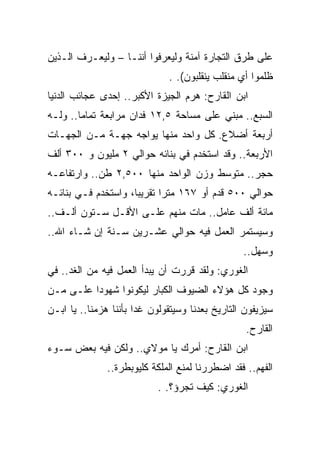‫ﻋﻠﻰ ﻁﺭﻕ ﺍﻟﺘﺠﺎﺭﺓ ﺁﻤﻨﺔ ﻭﻟﻴﻌﺭﻓﻭﺍ ﺃﻨﻨـﺎ – ﻭﻟﻴﻌـﺭﻑ ﺍﻟـﺫﻴﻥ‬
                              ‫ﻅﻠﻤﻭﺍ ﺃﻱ ﻤﻨﻘﻠﺏ ﻴﻨﻘﻠﺒﻭﻥ(. .‬
‫ﺍﺒﻥ ﺍﻟﻘﺎﺭﺡ: ﻫﺭﻡ ﺍﻟﺠﻴﺯﺓ ﺍﻷﻜﺒﺭ.. ﺇﺤﺩﻯ ﻋﺠﺎﺌﺏ ﺍﻟﺩﻨﻴﺎ‬
‫ﺍﻟﺴﺒﻊ.. ﻤﺒﻨﻲ ﻋﻠﻰ ﻤﺴﺎﺤﺔ ٥,٢١ ﻓﺩﺍﻥ ﻤﺭﺍﺒﻌﺔ ﺘﻤﺎﻤﺎ.. ﻭﻟـﻪ‬
‫ﺃﺭﺒﻌﺔ ﺃﻀﻼﻉ. ﻜل ﻭﺍﺤﺩ ﻤﻨﻬﺎ ﻴﻭﺍﺠﻪ ﺠﻬـﺔ ﻤـﻥ ﺍﻟﺠﻬـﺎﺕ‬
‫ﺍﻷﺭﺒﻌﺔ.. ﻭﻗﺩ ﺍﺴﺘﺨﺩﻡ ﻓﻲ ﺒﻨﺎﺌﻪ ﺤﻭﺍﻟﻲ ٢ ﻤﻠﻴﻭﻥ ﻭ ٠٠٣ ﺃﻟﻑ‬
‫ﺤﺠﺭ.. ﻤﺘﻭﺴﻁ ﻭﺯﻥ ﺍﻟﻭﺍﺤﺩ ﻤﻨﻬﺎ ٠٠٥,٢ ﻁﻥ.. ﻭﺍﺭﺘﻔﺎﻋـﻪ‬
‫ﺤﻭﺍﻟﻲ ٠٠٥ ﻗﺩﻡ ﺃﻭ ٧٦١ ﻤﺘﺭﺍ ﺘﻘﺭﻴﺒﺎ، ﻭﺍﺴﺘﺨﺩﻡ ﻓـﻲ ﺒﻨﺎﺌـﻪ‬
‫ﻤﺎﺌﺔ ﺃﻟﻑ ﻋﺎﻤل.. ﻤﺎﺕ ﻤﻨﻬﻡ ﻋﻠـﻰ ﺍﻷﻗـل ﺴـﺘﻭﻥ ﺃﻟـﻑ..‬
‫ﻭﺴﻴﺴﺘﻤﺭ ﺍﻟﻌﻤل ﻓﻴﻪ ﺤﻭﺍﻟﻲ ﻋﺸـﺭﻴﻥ ﺴـﻨﺔ ﺇﻥ ﺸـﺎﺀ ﺍﷲ..‬
                                                 ‫ﻭﺴﻬل..‬
‫ﺍﻟﻐﻭﺭﻱ: ﻭﻟﻘﺩ ﻗﺭﺭﺕ ﺃﻥ ﻴﺒﺩﺃ ﺍﻟﻌﻤل ﻓﻴﻪ ﻤﻥ ﺍﻟﻐﺩ.. ﻓﻲ‬
‫ﻭﺠﻭﺩ ﻜل ﻫﺅﻻﺀ ﺍﻟﻀﻴﻭﻑ ﺍﻟﻜﺒﺎﺭ ﻟﻴﻜﻭﻨﻭﺍ ﺸﻬﻭﺩﺍ ﻋﻠـﻰ ﻤـﻥ‬
‫ﺴﻴﺯﻴﻔﻭﻥ ﺍﻟﺘﺎﺭﻴﺦ ﺒﻌﺩﻨﺎ ﻭﺴﻴﺘﻘﻭﻟﻭﻥ ﻏﺩﺍ ﺒﺄﻨﻨﺎ ﻫﺯﻤﻨﺎ.. ﻴﺎ ﺍﺒـﻥ‬
                                                  ‫ﺍﻟﻘﺎﺭﺡ.‬
‫ﺍﺒﻥ ﺍﻟﻘﺎﺭﺡ: ﺃﻤﺭﻙ ﻴﺎ ﻤﻭﻻﻱ.. ﻭﻟﻜﻥ ﻓﻴﻪ ﺒﻌﺽ ﺴـﻭﺀ‬
               ‫ﺍﻟﻔﻬﻡ.. ﻓﻘﺩ ﺍﻀﻁﺭﺭﻨﺎ ﻟﻤﻨﻊ ﺍﻟﻤﻠﻜﺔ ﻜﻠﻴﻭﺒﻁﺭﺓ..‬
                           ‫ﺍﻟﻐﻭﺭﻱ: ﻜﻴﻑ ﺘﺠﺭﺅ؟. .‬
 