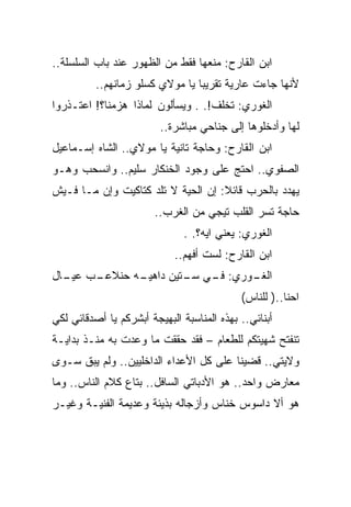‫ﺍﺒﻥ ﺍﻟﻘﺎﺭﺡ: ﻤﻨﻌﻬﺎ ﻓﻘﻁ ﻤﻥ ﺍﻟﻅﻬﻭﺭ ﻋﻨﺩ ﺒﺎﺏ ﺍﻟﺴﻠﺴﻠﺔ..‬
          ‫ﻷﻨﻬﺎ ﺠﺎﺀﺕ ﻋﺎﺭﻴﺔ ﺘﻘﺭﻴﺒﺎ ﻴﺎ ﻤﻭﻻﻱ ﻜﺴﻠﻭ ﺯﻤﺎﻨﻬﻡ..‬
‫ﺍﻟﻐﻭﺭﻱ: ﺘﺨﻠﻑ!. . ﻭﻴﺴﺄﻟﻭﻥ ﻟﻤﺎﺫﺍ ﻫﺯﻤﻨﺎ؟! ﺍﻋﺘـﺫﺭﻭﺍ‬
                         ‫ﻟﻬﺎ ﻭﺃﺩﺨﻠﻭﻫﺎ ﺇﻟﻰ ﺠﻨﺎﺤﻲ ﻤﺒﺎﺸﺭﺓ..‬
‫ﺍﺒﻥ ﺍﻟﻘﺎﺭﺡ: ﻭﺤﺎﺠﺔ ﺘﺎﻨﻴﺔ ﻴﺎ ﻤﻭﻻﻱ.. ﺍﻟﺸﺎﻩ ﺇﺴـﻤﺎﻋﻴل‬
‫ﺍﻟﺼﻔﻭﻱ.. ﺍﺤﺘﺞ ﻋﻠﻰ ﻭﺠﻭﺩ ﺍﻟﺨﻨﻜﺎﺭ ﺴﻠﻴﻡ.. ﻭﺍﻨﺴﺤﺏ ﻭﻫـﻭ‬
‫ﻴﻬﺩﺩ ﺒﺎﻟﺤﺭﺏ ﻗﺎﺌﻼ: ﺇﻥ ﺍﻟﺤﻴﺔ ﻻ ﺘﻠﺩ ﻜﺘﺎﻜﻴﺕ ﻭﺇﻥ ﻤـﺎ ﻓـﻴﺵ‬
                        ‫ﺤﺎﺠﺔ ﺘﺴﺭ ﺍﻟﻘﻠﺏ ﺘﻴﺠﻲ ﻤﻥ ﺍﻟﻐﺭﺏ..‬
                               ‫ﺍﻟﻐﻭﺭﻱ: ﻴﻌﻨﻲ ﺍﻴﻪ؟. .‬
                            ‫ﺍﺒﻥ ﺍﻟﻘﺎﺭﺡ: ﻟﺴﺕ ﺃﻓﻬﻡ..‬
‫ـﺏ ـﺎل‬
  ‫ـﻪ ﺤﻨﻼﻋـ ﻋﻴـ‬
             ‫ـﻭﺭﻱ: ـﻲ ـﺘﻴﻥ ﺩﺍﻫﻴـ‬
                      ‫ﻓـ ﺴـ‬    ‫ﺍﻟﻐـ‬
                                            ‫ﺍﺤﻨﺎ..) ﻟﻠﻨﺎﺱ(‬
‫ﺃﺒﻨﺎﺌﻲ.. ﺒﻬﺫﻩ ﺍﻟﻤﻨﺎﺴﺒﺔ ﺍﻟﺒﻬﻴﺠﺔ ﺃﺒﺸﺭﻜﻡ ﻴﺎ ﺃﺼﺩﻗﺎﺌﻲ ﻟﻜﻲ‬
‫ﺘﻨﻔﺘﺢ ﺸﻬﻴﺘﻜﻡ ﻟﻠﻁﻌﺎﻡ – ﻓﻘﺩ ﺤﻘﻘﺕ ﻤﺎ ﻭﻋﺩﺕ ﺒﻪ ﻤﻨـﺫ ﺒﺩﺍﻴـﺔ‬
‫ﻭﻻﻴﺘﻲ.. ﻗﻀﻴﻨﺎ ﻋﻠﻰ ﻜل ﺍﻷﻋﺩﺍﺀ ﺍﻟﺩﺍﺨﻠﻴﻴﻥ.. ﻭﻟﻡ ﻴﺒﻕ ﺴـﻭﻯ‬
‫ﻤﻌﺎﺭﺽ ﻭﺍﺤﺩ.. ﻫﻭ ﺍﻷﺩﺒﺎﺘﻲ ﺍﻟﺴﺎﻓل.. ﺒﺘﺎﻉ ﻜﻼﻡ ﺍﻟﻨﺎﺱ.. ﻭﻤﺎ‬
‫ﻫﻭ ﺃﻻ ﺩﺍﺴﻭﺱ ﺨﻨﺎﺱ ﻭﺃﺯﺠﺎﻟﻪ ﺒﺫﻴﺌﺔ ﻭﻋﺩﻴﻤﺔ ﺍﻟﻔﻨﻴـﺔ ﻭﻏﻴـﺭ‬
 