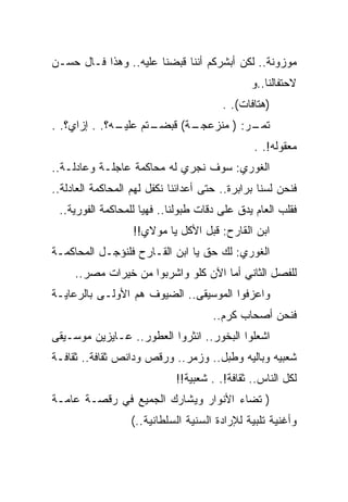 ‫ﻤﻭﺯﻭﻨﺔ.. ﻟﻜﻥ ﺃﺒﺸﺭﻜﻡ ﺃﻨﻨﺎ ﻗﺒﻀﻨﺎ ﻋﻠﻴﻪ.. ﻭﻫﺫﺍ ﻓـﺎل ﺤﺴـﻥ‬
                                               ‫ﻻﺤﺘﻔﺎﻟﻨﺎ..ﻭ‬
                                        ‫)ﻫﺘﺎﻓﺎﺕ(. .‬
‫ـﺘﻡ ﻋﻠ ـﻪ؟. . ﺇﺯﺍﻱ؟. .‬
              ‫ﻴـ‬     ‫ـﺔ( ﻗﺒﻀـ‬
                            ‫ـﺭ: ) ﻤﻨﺯﻋﺠـ‬
                                       ‫ﺘﻤـ‬
                                               ‫ﻤﻌﻘﻭﻟﻪ!. .‬
‫ﺍﻟﻐﻭﺭﻱ: ﺴﻭﻑ ﻨﺠﺭﻱ ﻟﻪ ﻤﺤﺎﻜﻤﺔ ﻋﺎﺠﻠـﺔ ﻭﻋﺎﺩﻟـﺔ..‬
‫ﻓﻨﺤﻥ ﻟﺴﻨﺎ ﺒﺭﺍﺒﺭﺓ.. ﺤﺘﻰ ﺃﻋﺩﺍﺌﻨﺎ ﻨﻜﻔل ﻟﻬﻡ ﺍﻟﻤﺤﺎﻜﻤﺔ ﺍﻟﻌﺎﺩﻟﺔ..‬
 ‫ﻓﻘﻠﺏ ﺍﻟﻌﺎﻡ ﻴﺩﻕ ﻋﻠﻰ ﺩﻗﺎﺕ ﻁﺒﻭﻟﻨﺎ.. ﻓﻬﻴﺎ ﻟﻠﻤﺤﺎﻜﻤﺔ ﺍﻟﻔﻭﺭﻴﺔ..‬
                   ‫ﺍﺒﻥ ﺍﻟﻘﺎﺭﺡ: ﻗﺒل ﺍﻷﻜل ﻴﺎ ﻤﻭﻻﻱ!!‬
‫ﺍﻟﻐﻭﺭﻱ: ﻟﻙ ﺤﻕ ﻴﺎ ﺍﺒﻥ ﺍﻟﻘـﺎﺭﺡ ﻓﻠﻨﺅﺠـل ﺍﻟﻤﺤﺎﻜﻤـﺔ‬
     ‫ﻟﻠﻔﺼل ﺍﻟﺜﺎﻨﻲ ﺃﻤﺎ ﺍﻵﻥ ﻜﻠﻭ ﻭﺍﺸﺭﺒﻭﺍ ﻤﻥ ﺨﻴﺭﺍﺕ ﻤﺼﺭ..‬
‫ﻭﺍﻋﺯﻓﻭﺍ ﺍﻟﻤﻭﺴﻴﻘﻰ.. ﺍﻟﻀﻴﻭﻑ ﻫﻡ ﺍﻷﻭﻟـﻰ ﺒﺎﻟﺭﻋﺎﻴـﺔ‬
                                      ‫ﻓﻨﺤﻥ ﺃﺼﺤﺎﺏ ﻜﺭﻡ..‬
‫ﺍﺸﻌﻠﻭﺍ ﺍﻟﺒﺨﻭﺭ.. ﺍﻨﺜﺭﻭﺍ ﺍﻟﻌﻁﻭﺭ.. ﻋـﺎﻴﺯﻴﻥ ﻤﻭﺴـﻴﻘﻰ‬
‫ﺸﻌﺒﻴﻪ ﻭﺒﺎﻟﻴﻪ ﻭﻁﺒل.. ﻭﺯﻤﺭ.. ﻭﺭﻗﺹ ﻭﺩﺍﻨﺹ ﺜﻘﺎﻓﺔ.. ﺜﻘﺎﻓـﺔ‬
                             ‫ﻟﻜل ﺍﻟﻨﺎﺱ.. ﺜﻘﺎﻓﺔ!. . ﺸﻌﺒﻴﺔ!!‬
‫) ﺘﻀﺎﺀ ﺍﻷﻨﻭﺍﺭ ﻭﻴﺸﺎﺭﻙ ﺍﻟﺠﻤﻴﻊ ﻓﻲ ﺭﻗﺼـﺔ ﻋﺎﻤـﺔ‬
                  ‫ﻭﺃﻏﻨﻴﺔ ﺘﻠﺒﻴﺔ ﻟﻺﺭﺍﺩﺓ ﺍﻟﺴﻨﻴﺔ ﺍﻟﺴﻠﻁﺎﻨﻴﺔ..(‬
 