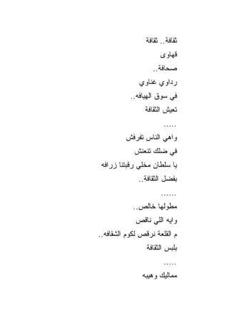 ‫ﺜﻘﺎﻓﺔ.. ﺜﻘﺎﻓﺔ‬
                       ‫ﻗﻬﺎﻭﻯ‬
                   ‫ﺼﺤﺎﻓﺔ..‬
              ‫ﺭﺩﺍﻭﻱ ﻏﻨﺎﻭﻱ‬
           ‫ﻓﻲ ﺴﻭﻕ ﺍﻟﻬﻴﺎﻓﻪ..‬
                ‫ﺘﻌﻴﺵ ﺍﻟﺜﻘﺎﻓﺔ‬
                        ‫.....‬
         ‫ﻭﺍﻫﻲ ﺍﻟﻨﺎﺱ ﺘﻔﺭﻓﺵ‬
            ‫ﻓﻲ ﻀﻠﻙ ﺘﻨﻌﻨﺵ‬
 ‫ﻴﺎ ﺴﻠﻁﺎﻥ ﻤﺨﻠﻲ ﺭﻗﺒﺘﻨﺎ ﺯﺭﺍﻓﻪ‬
               ‫ﹼ‬
              ‫ﺒﻔﻀل ﺍﻟﺜﻘﺎﻓﺔ..‬
                       ‫......‬
            ‫ﻤﻁﻭﻟﻬﺎ ﺨﺎﻟﺹ..‬
             ‫ﻭﺍﻴﻪ ﺍﻟﻠﻲ ﻨﺎﻗﺹ‬
‫ﻡ ﺍﻟﻘﻠﻌﺔ ﻨﺭﻗﺹ ﻟﻜﻭﻡ ﺍﻟﺸﻘﺎﻓﻪ..‬
                 ‫ﺒﻠﺒﺱ ﺍﻟﺜﻘﺎﻓﺔ‬
                        ‫.....‬
               ‫ﻤﻤﺎﻟﻴﻙ ﻭﻫﻴﺒﻪ‬
 