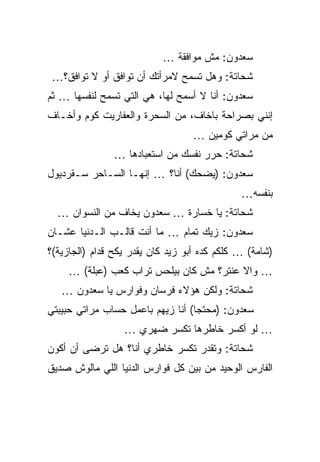 ‫ﺴﻌﺩﻭﻥ: ﻤﺵ ﻤﻭﺍﻓﻘﺔ …‬
 ‫ﺸﺤﺎﺘﺔ: ﻭﻫل ﺘﺴﻤﺢ ﻻﻤﺭﺃﺘﻙ ﺃﻥ ﺘﻭﺍﻓﻕ ﺃﻭ ﻻ ﺘﻭﺍﻓﻕ؟…‬
‫ﺴﻌﺩﻭﻥ: ﺃﻨﺎ ﻻ ﺃﺴﻤﺢ ﻟﻬﺎ، ﻫﻲ ﺍﻟﺘﻲ ﺘﺴﻤﺢ ﻟﻨﻔﺴﻬﺎ … ﺜﻡ‬
‫ﺇﻨﻨﻲ ﺒﺼﺭﺍﺤﺔ ﺒﺎﺨﺎﻑ، ﻤﻥ ﺍﻟﺴﺤﺭﺓ ﻭﺍﻟﻌﻔﺎﺭﻴﺕ ﻜﻭﻡ ﻭﺃﺨـﺎﻑ‬
                                  ‫ﻤﻥ ﻤﺭﺍﺘﻲ ﻜﻭﻤﻴﻥ …‬
               ‫ﺸﺤﺎﺘﺔ: ﺤﺭﺭ ﻨﻔﺴﻙ ﻤﻥ ﺍﺴﺘﻌﺒﺎﺩﻫﺎ …‬
‫ﺴﻌﺩﻭﻥ: )ﻴﻀﺤﻙ( ﺃﻨﺎ؟ … ﺇﻨﻬـﺎ ﺍﻟﺴـﺎﺤﺭ ﺴـﻘﺭﺩﻴﻭل‬
                                              ‫ﺒﻨﻔﺴﻪ…‬
  ‫ﺸﺤﺎﺘﺔ: ﻴﺎ ﺨﺴﺎﺭﺓ … ﺴﻌﺩﻭﻥ ﻴﺨﺎﻑ ﻤﻥ ﺍﻟﻨﺴﻭﺍﻥ …‬
‫ﺴﻌﺩﻭﻥ: ﺯﻴﻙ ﺘﻤﺎﻡ … ﻤﺎ ﺃﻨﺕ ﻗﺎﻟـﺏ ﺍﻟـﺩﻨﻴﺎ ﻋﺸـﺎﻥ‬
‫)ﺸﺎﻤﺔ( … ﻜﻠﻜﻡ ﻜﺩﻩ ﺃﺒﻭ ﺯﻴﺩ ﻜﺎﻥ ﻴﻘﺩﺭ ﻴﻜﺢ ﻗﺩﺍﻡ )ﺍﻟﺠﺎﺯﻴﺔ(؟‬
     ‫… ﻭﺍﻻ ﻋﻨﺘﺭ؟ ﻤﺵ ﻜﺎﻥ ﺒﻴﻠﺤﺱ ﺘﺭﺍﺏ ﻜﻌﺏ )ﻋﺒﻠﺔ( …‬
   ‫ﺸﺤﺎﺘﺔ: ﻭﻟﻜﻥ ﻫﺅﻻﺀ ﻓﺭﺴﺎﻥ ﻭﻓﻭﺍﺭﺱ ﻴﺎ ﺴﻌﺩﻭﻥ …‬
‫ﺴﻌﺩﻭﻥ: )ﻤﺤﺘﺠﺎ( ﺃﻨﺎ ﺯﻴﻬﻡ ﺒﺎﻋﻤل ﺤﺴﺎﺏ ﻤﺭﺍﺘﻲ ﺤﺒﻴﺒﺘﻲ‬
                  ‫… ﻟﻭ ﺃﻜﺴﺭ ﺨﺎﻁﺭﻫﺎ ﺘﻜﺴﺭ ﻀﻬﺭﻱ …‬
‫ﺸﺤﺎﺘﺔ: ﻭﺘﻘﺩﺭ ﺘﻜﺴﺭ ﺨﺎﻁﺭﻱ ﺃﻨﺎ؟ ﻫل ﺘﺭﻀﻰ ﺃﻥ ﺃﻜﻭﻥ‬
‫ﺍﻟﻔﺎﺭﺱ ﺍﻟﻭﺤﻴﺩ ﻤﻥ ﺒﻴﻥ ﻜل ﻓﻭﺍﺭﺱ ﺍﻟﺩﻨﻴﺎ ﺍﻟﻠﻲ ﻤﺎﻟﻭﺵ ﺼﺩﻴﻕ‬
 