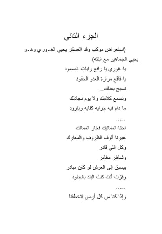 ‫ﺍﻟﺠﺯﺀ ﺍﻟﺜﺎﻨﻲ‬
‫)ﺍﺴﺘﻌﺭﺍﺽ ﻤﻭﻜﺏ ﻭﻓﺩ ﺍﻟﻌﺴﻜﺭ ﻴﺤﻴﻲ ﺍﻟﻐـﻭﺭﻱ ﻭﻫـﻭ‬
                             ‫ﻴﺤﻴﻲ ﺍﻟﺠﻤﺎﻫﻴﺭ ﻤﻊ ﺍﺒﻨﺘﻪ(‬
                ‫ﻴﺎ ﻏﻭﺭﻱ ﻴﺎ ﺭﺍﻓﻊ ﺭﺍﻴﺎﺕ ﺍﻟﺼﻤﻭﺩ‬
                     ‫ﻴﺎ ﻓﺎﻗﻊ ﻤﺭﺍﺭﺓ ﺍﻟﻌﺩﻭ ﺍﻟﺤﻘﻭﺩ‬
                                 ‫ﻨﺴﺒﺢ ﺒﻌﺩﻟﻙ..‬
                  ‫ﻭﻨﺴﻤﻊ ﻜﻼﻤﻙ ﻭﻻ ﻴﻭﻡ ﻨﺠﺎﺩﻟﻙ‬
                  ‫ﻤﺎ ﺩﺍﻡ ﻓﻴﻪ ﺠﺭﺍﻴﻪ ﻜﻔﺎﻴﻪ ﻭﺒﺎﺭﻭﺩ‬
                                          ‫.....‬
                     ‫ﺍﺤﻨﺎ ﺍﻟﻤﻤﺎﻟﻴﻙ ﻓﺨﺎﺭ ﺍﻟﻤﻤﺎﻟﻙ‬
                 ‫ﻋﺒﺭﻨﺎ ﺃﻟﻭﻑ ﺍﻟﻅﺭﻭﻑ ﻭﺍﻟﻤﻌﺎﺭﻙ‬
                                 ‫ﻭﻜل ﺍﻟﻠﻲ ﻗﺎﺩﺭ‬
                                 ‫ﻭﺸﺎﻁﺭ ﻤﻐﺎﻤﺭ‬
                 ‫ﺒﻴﺴﺒﻕ ﺇﻟﻰ ﺍﻟﻌﺭﺵ ﻟﻭ ﻜﺎﻥ ﻤﺒﺎﺩﺭ‬
                   ‫ﻭﻓﺯﺕ ﺃﻨﺕ ﻜﻠﺕ ﺍﻟﺒﻠﺩ ﺒﺎﻟﺠﻨﻭﺩ‬
                                          ‫.....‬
                  ‫ﻭﺇﺫﺍ ﻜﻨﺎ ﻤﻥ ﻜل ﺃﺭﺽ ﺍﺘﺨﻁﻔﻨﺎ‬
 
