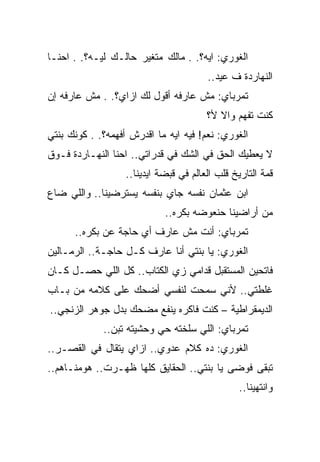 ‫ﺍﻟﻐﻭﺭﻱ: ﺍﻴﻪ؟. . ﻤﺎﻟﻙ ﻤﺘﻐﻴﺭ ﺤﺎﻟـﻙ ﻟﻴـﻪ؟. . ﺍﺤﻨـﺎ‬
                                        ‫ﺍﻟﻨﻬﺎﺭﺩﺓ ﻑ ﻋﻴﺩ..‬
‫ﺘﻤﺭﺒﺎﻱ: ﻤﺵ ﻋﺎﺭﻓﻪ ﺃﻗﻭل ﻟﻙ ﺍﺯﺍﻱ؟. . ﻤﺵ ﻋﺎﺭﻓﻪ ﺇﻥ‬
                                        ‫ﻜﻨﺕ ﺘﻔﻬﻡ ﻭﺍﻻ ﻷ؟‬
                                           ‫ﹼ‬
‫ﺍﻟﻐﻭﺭﻱ: ﻨﻌﻡ! ﻓﻴﻪ ﺍﻴﻪ ﻤﺎ ﺍﻗﺩﺭﺵ ﺃﻓﻬﻤﻪ؟. . ﻜﻭﻨﻙ ﺒﻨﺘﻲ‬
‫ﻻ ﻴﻌﻁﻴﻙ ﺍﻟﺤﻕ ﻓﻲ ﺍﻟﺸﻙ ﻓﻲ ﻗﺩﺭﺍﺘﻲ.. ﺍﺤﻨﺎ ﺍﻟﻨﻬـﺎﺭﺩﺓ ﻓـﻭﻕ‬
                   ‫ﻗﻤﺔ ﺍﻟﺘﺎﺭﻴﺦ ﻗﻠﺏ ﺍﻟﻌﺎﻟﻡ ﻓﻲ ﻗﺒﻀﺔ ﺍﻴﺩﻴﻨﺎ..‬
‫ﺍﺒﻥ ﻋﺜﻤﺎﻥ ﻨﻔﺴﻪ ﺠﺎﻱ ﺒﻨﻔﺴﻪ ﻴﺴﺘﺭﻀﻴﻨﺎ.. ﻭﺍﻟﻠﻲ ﻀﺎﻉ‬
                             ‫ﻤﻥ ﺃﺭﺍﻀﻴﻨﺎ ﺤﻨﻌﻭﻀﻪ ﺒﻜﺭﻩ..‬
      ‫ﺘﻤﺭﺒﺎﻱ: ﺃﻨﺕ ﻤﺵ ﻋﺎﺭﻑ ﺃﻱ ﺤﺎﺠﺔ ﻋﻥ ﺒﻜﺭﻩ..‬
‫ﺍﻟﻐﻭﺭﻱ: ﻴﺎ ﺒﻨﺘﻲ ﺃﻨﺎ ﻋﺎﺭﻑ ﻜـل ﺤﺎﺠـﺔ.. ﺍﻟﺭﻤـﺎﻟﻴﻥ‬
‫ﻓﺎﺘﺤﻴﻥ ﺍﻟﻤﺴﺘﻘﺒل ﻗﺩﺍﻤﻲ ﺯﻱ ﺍﻟﻜﺘﺎﺏ.. ﻜل ﺍﻟﻠﻲ ﺤﺼـل ﻜـﺎﻥ‬
‫ﻏﻠﻁﺘﻲ.. ﻷﻨﻲ ﺴﻤﺤﺕ ﻟﻨﻔﺴﻲ ﺃﻀﺤﻙ ﻋﻠﻰ ﻜﻼﻤﻪ ﻤﻥ ﺒـﺎﺏ‬
‫ﺍﻟﺩﻴﻤﻘﺭﺍﻁﻴﺔ – ﻜﻨﺕ ﻓﺎﻜﺭﻩ ﻴﻨﻔﻊ ﻤﻀﺤﻙ ﺒﺩل ﺠﻭﻫﺭ ﺍﻟﺯﻨﺠﻲ..‬
             ‫ﺘﻤﺭﺒﺎﻱ: ﺍﻟﻠﻲ ﺴﻠﺨﺘﻪ ﺤﻲ ﻭﺤﺸﻴﺘﻪ ﺘﺒﻥ..‬
‫ﺍﻟﻐﻭﺭﻱ: ﺩﻩ ﻜﻼﻡ ﻋﺩﻭﻱ.. ﺍﺯﺍﻱ ﻴﺘﻘﺎل ﻓﻲ ﺍﻟﻘﺼـﺭ..‬
‫ﺘﺒﻘﻰ ﻓﻭﻀﻰ ﻴﺎ ﺒﻨﺘﻲ.. ﺍﻟﺤﻘﺎﻴﻕ ﻜﻠﻬﺎ ﻅﻬـﺭﺕ.. ﻫﻭﻤ ﹼـﺎﻫﻡ..‬
      ‫ﻨ‬
                                                 ‫ﻭﺍﻨﺘﻬﻴﻨﺎ..‬
 