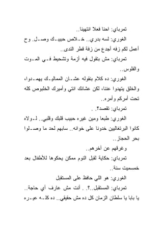 ‫ﺘﻤﺭﺒﺎﻱ: ﺍﺤﻨﺎ ﻓﻌﻼ ﺍﻨﺘﻬﻴﻨﺎ..‬
‫ﺍﻟﻐﻭﺭﻱ: ﻟﺴﻪ ﺒﺩﺭﻱ.. ﺨـﻼﺹ ﺤﺒﻴﺒـﻙ ﻭﺼـل. ﻭﺡ‬
                 ‫ﺃﻋﻤل ﻟﻜﻡ ﺯﻓﻪ ﺃﺠﺩﻉ ﻤﻥ ﺯﻓﺔ ﻗﻁﺭ ﺍﻟﻨﺩﻯ..‬
‫ﺘﻤﺭﺒﺎﻱ: ﻤﺵ ﺒﺘﻘﻭل ﻓﻴﻪ ﺃﺯﻤﺔ ﻭﺘﺸﺤﻴﻁ ﻓـﻲ ﺍﻟﻤـﻭﺕ‬
                                              ‫ﻭﺍﻟﻔﻠﻭﺱ..‬
‫ﺍﻟﻐﻭﺭﻱ: ﺩﻩ ﻜﻼﻡ ﺒﻨﻘﻭﻟﻪ ﻋﺸـﺎﻥ ﺍﻟﻤﻤﺎﻟﻴـﻙ ﻴﻬﻤـﺩﻭﺍ،‬
‫ﻭﺍﻟﺨﻠﻕ ﻴﺘﻬﺩﻭﺍ ﻋﻨﻨﺎ، ﻟﻜﻥ ﻋﺸﺎﻨﻙ ﺍﻨﺘﻲ ﻭﺃﻤﻴﺭﻙ ﺍﻟﺨﻠﺒﻭﺹ ﻜﻠﻪ‬
                                    ‫ﺘﺤﺕ ﺃﻤﺭﻜﻡ ﻭﺃﻤﺭﻩ..‬
                                ‫ﺘﻤﺭﺒﺎﻱ: ﺘﻘﺼﺩ؟. .‬
‫ﺍﻟﻐﻭﺭﻱ: ﻁﺒﻌﺎ ﻭﻤﻴﻥ ﻏﻴﺭﻩ ﺤﺒﻴﺏ ﻗﻠﺒﻙ ﻭﻗﻠﺒﻲ.. ﻟـﻭﻻﻩ‬
‫ﻜﺎﻨﻭﺍ ﺍﻟﺒﺭﺘﻐﺎﻟﻴﻴﻥ ﺨﺩﻭﻨﺎ ﻋﻠﻰ ﺨﻭﺍﻨﻪ.. ﺴﺎﺒﻬﻡ ﻟﺤﺩ ﻤﺎ ﻭﺼـﻠﻭﺍ‬
                                          ‫ﺒﺤﺭ ﺍﻟﺤﺠﺎﺯ..‬
                             ‫ﻭﻏﺭﻗﻬﻡ ﻋﻥ ﺁﺨﺭﻫﻡ..‬
‫ﺘﻤﺭﺒﺎﻱ: ﺤﻜﺎﻴﺔ ﻟﻘﺒل ﺍﻟﻨﻭﻡ ﻤﻤﻜﻥ ﻴﺤﻜﻭﻫﺎ ﻟﻸﻁﻔﺎل ﺒﻌﺩ‬
                                         ‫ﺨﻤﺴﻤﻴﺕ ﺴﻨﺔ..‬
               ‫ﺍﻟﻐﻭﺭﻱ: ﻫﻭ ﺍﻟﻠﻲ ﺤﺎﻓﻅ ﻋﻠﻰ ﺍﻟﻤﺴﺘﻘﺒل‬
‫ﺘﻤﺭﺒﺎﻱ: ﺍﻟﻤﺴﺘﻘﺒل..؟. . ﺃﻨﺕ ﻤﺵ ﻋﺎﺭﻑ ﺃﻱ ﺤﺎﺠﺔ..‬
‫ﻴﺎ ﺒﺎﺒﺎ ﻴﺎ ﺴﻠﻁﺎﻥ ﺍﻟﺯﻤﺎﻥ ﻜل ﺩﻩ ﻤﺵ ﺤﻘﻴﻘﻲ.. ﺩﻩ ﻜﻠـﻪ ﻋﻴـﺭﻩ‬
 