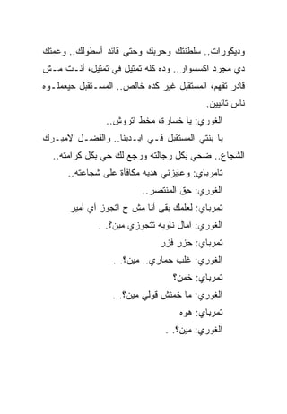 ‫ﻭﺩﻴﻜﻭﺭﺍﺕ.. ﺴﻠﻁﻨﺘﻙ ﻭﺤﺭﺒﻙ ﻭﺤﺘﻲ ﻗﺎﺌﺩ ﺃﺴﻁﻭﻟﻙ.. ﻭﻋﻤﺘﻙ‬
‫ﺩﻱ ﻤﺠﺭﺩ ﺍﻜﺴﺴﻭﺍﺭ.. ﻭﺩﻩ ﻜﻠﻪ ﺘﻤﺜﻴل ﻓﻲ ﺘﻤﺜﻴل، ﺃﻨـﺕ ﻤـﺵ‬
‫ﻗﺎﺩﺭ ﺘﻔﻬﻡ، ﺍﻟﻤﺴﺘﻘﺒل ﻏﻴﺭ ﻜﺩﻩ ﺨﺎﻟﺹ.. ﺍﻟﻤﺴـﺘﻘﺒل ﺤﻴﻌﻤﻠـﻭﻩ‬
                                          ‫ﻨﺎﺱ ﺘﺎﻨﻴﻴﻥ.‬
                ‫ﺍﻟﻐﻭﺭﻱ: ﻴﺎ ﺨﺴﺎﺭﺓ، ﻤﺨﻁ ﺍﺘﺭﻭﺵ..‬
‫ﻴﺎ ﺒﻨﺘﻲ ﺍﻟﻤﺴﺘﻘﺒل ﻓـﻲ ﺍﻴـﺩﻴﻨﺎ.. ﻭﺍﻟﻔﻀـل ﻻﻤﻴـﺭﻙ‬
  ‫ﺍﻟﺸﺠﺎﻉ.. ﻀﺤﻲ ﺒﻜل ﺭﺠﺎﻟﺘﻪ ﻭﺭﺠﻊ ﻟﻙ ﺤﻲ ﺒﻜل ﻜﺭﺍﻤﺘﻪ..‬
      ‫ﺘﺎﻤﺭﺒﺎﻱ: ﻭﻋﺎﻴﺯﻨﻲ ﻫﺩﻴﻪ ﻤﻜﺎﻓﺄﺓ ﻋﻠﻰ ﺸﺠﺎﻋﺘﻪ..‬
                          ‫ﺍﻟﻐﻭﺭﻱ: ﺤﻕ ﺍﻟﻤﻨﺘﺼﺭ..‬
       ‫ﺘﻤﺭﺒﺎﻱ: ﻟﻌﻠﻤﻙ ﺒﻘﻰ ﺃﻨﺎ ﻤﺵ ﺡ ﺍﺘﺠﻭﺯ ﺃﻱ ﺃﻤﻴﺭ‬
              ‫ﺍﻟﻐﻭﺭﻱ: ﺍﻤﺎل ﻨﺎﻭﻴﻪ ﺘﺘﺠﻭﺯﻱ ﻤﻴﻥ؟. .‬
                              ‫ﺘﻤﺭﺒﺎﻱ: ﺤﺯﺭ ﻓﺯﺭ‬
                  ‫ﺍﻟﻐﻭﺭﻱ: ﻏﻠﺏ ﺤﻤﺎﺭﻱ.. ﻤﻴﻥ؟. .‬
                                  ‫ﺘﻤﺭﺒﺎﻱ: ﺨﻤﻥ؟‬
                  ‫ﺍﻟﻐﻭﺭﻱ: ﻤﺎ ﺨﻤﻨﺵ ﻗﻭﻟﻲ ﻤﻴﻥ؟. .‬
                                    ‫ﺘﻤﺭﺒﺎﻱ: ﻫﻭﻩ‬
                                ‫ﺍﻟﻐﻭﺭﻱ: ﻤﻴﻥ؟. .‬
 