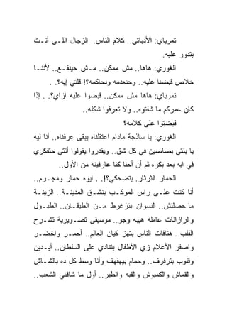 ‫ﺘﻤﺭﺒﺎﻱ: ﺍﻷﺩﺒﺎﺘﻲ.. ﻜﻼﻡ ﺍﻟﻨﺎﺱ.. ﺍﻟﺯﺠﺎل ﺍﻟﻠـﻲ ﺃﻨـﺕ‬
                                               ‫ﺒﺘﺩﻭﺭ ﻋﻠﻴﻪ.‬
‫ﺍﻟﻐﻭﺭﻱ: ﻫﺎﻫﺎ.. ﻤﺵ ﻤﻤﻜﻥ.. ﻤـﺵ ﺤﻴﻨﻔـﻊ.. ﻷﻨﻨـﺎ‬
     ‫ﺨﻼﺹ ﻗﺒﻀﻨﺎ ﻋﻠﻴﻪ.. ﻭﺤﻨﻌﺩﻤﻪ ﻭﻨﺤﺎﻜﻤﻪ؟! ﻗﻠﺘﻲ ﺇﻴﻪ؟. .‬
‫ﺘﻤﺭﺒﺎﻱ: ﻫﺎﻫﺎ ﻤﺵ ﻤﻤﻜﻥ.. ﻗﺒﻀﻭﺍ ﻋﻠﻴﻪ ﺍﺯﺍﻱ؟. . ﺇﺫﺍ‬
                  ‫ﻜﺎﻥ ﻋﻤﺭﻜﻡ ﻤﺎ ﺸﻔﺘﻭﻩ.. ﻭﻻ ﺘﻌﺭﻓﻭﺍ ﺸﻜﻠﻪ..‬
                                 ‫ﻗﺒﻀﺘﻭﺍ ﻋﻠﻰ ﻜﻼﻤﻪ؟‬
‫ﺍﻟﻐﻭﺭﻱ: ﻴﺎ ﺴﺎﺫﺠﺔ ﻤﺎﺩﺍﻡ ﺍﻋﺘﻘﻠﻨﺎﻩ ﻴﺒﻘﻰ ﻋﺭﻓﻨﺎﻩ.. ﺃﻨﺎ ﻟﻴﻪ‬
‫ﻴﺎ ﺒﻨﺘﻲ ﺒﺼﺎﺼﻴﻥ ﻓﻲ ﻜل ﺸﻕ.. ﻭﻴﻘﺩﺭﻭﺍ ﻴﻘﻭﻟﻭﺍ ﺃﻨﺘﻲ ﺤﺘﻔﻜﺭﻱ‬
         ‫ﻓﻲ ﺍﻴﻪ ﺒﻌﺩ ﺒﻜﺭﻩ ﺜﻡ ﺃﻥ ﺃﺤﻨﺎ ﻜﻨﺎ ﻋﺎﺭﻓﻴﻨﻪ ﻤﻥ ﺍﻷﻭل..‬
‫ﺍﻟﺤﻤﺎﺭ ﺍﻟﺜﺭﺜﺎﺭ. ﺒﺘﻀﺤﻜﻲ؟!. . ﺍﻴﻭﻩ ﺤﻤﺎﺭ ﻭﻤﺠـﺭﻡ..‬
‫ﺃﻨﺎ ﻜﻨﺕ ﻋﻠـﻰ ﺭﺍﺱ ﺍﻟﻤﻭﻜـﺏ ﺒﻨﺸـﻕ ﺍﻟﻤﺩﻴﻨـﺔ.. ﺍﻟﺯﻴﻨـﺔ‬
‫ﻤﺎ ﺤﺼﻠﺘﺵ.. ﺍﻟﻨﺴﻭﺍﻥ ﺒﺘﺯﻏﺭﻁ ﻤـﻥ ﺍﻟﻁﻴﻘـﺎﻥ.. ﺍﻟﻁﺒـﻭل‬
‫ﻭﺍﻟﺭﺍﺯﺍﻨﺎﺕ ﻋﺎﻤﻠﻪ ﻫﻴﺒﻪ ﻭﺠﻭ.. ﻤﻭﺴﻴﻘﻰ ﺘﺼـﻭﻴﺭﻴﺔ ﺘﺸـﺭﺡ‬
‫ﺍﻟﻘﻠﺏ.. ﻫﺘﺎﻓﺎﺕ ﺍﻟﻨﺎﺱ ﺒﺘﻬﺯ ﻜﻴﺎﻥ ﺍﻟﻌﺎﻟﻡ.. ﺃﺤﻤـﺭ ﻭﺍﺨﻀـﺭ‬
‫ﻭﺍﺼﻔﺭ ﺍﻷﻋﻼﻡ ﺯﻱ ﺍﻷﻁﻔﺎل ﺒﺘﻨﺎﺩﻱ ﻋﻠﻰ ﺍﻟﺴﻠﻁﺎﻥ.. ﺃﻴـﺩﻴﻥ‬
‫ﻭﻗﻠﻭﺏ ﺒﺘﺭﻓﺭﻑ.. ﻭﺤﻤﺎﻡ ﺒﻴﻬﻔﻬﻑ ﻭﺃﻨﺎ ﻭﺴﻁ ﻜل ﺩﻩ ﺒﺎﻟﺸـﺎﺵ‬
‫ﻭﺍﻟﻘﻤﺎﺵ ﻭﺍﻟﻜﻤﺒﻭﺵ ﻭﺍﻟﻘﺒﻪ ﻭﺍﻟﻁﻴﺭ.. ﺃﻭل ﻤﺎ ﺸﺎﻓﻨﻲ ﺍﻟﺸﻌﺏ..‬
 