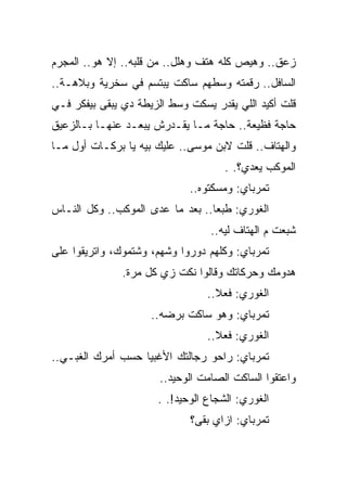 ‫ﺯﻋﻕ.. ﻭﻫﻴﺹ ﻜﻠﻪ ﻫﺘﻑ ﻭﻫﻠل.. ﻤﻥ ﻗﻠﺒﻪ.. ﺇﻻ ﻫﻭ.. ﺍﻟﻤﺠﺭﻡ‬
‫ﺍﻟﺴﺎﻓل.. ﺭﻗﻤﺘﻪ ﻭﺴﻁﻬﻡ ﺴﺎﻜﺕ ﻴﺒﺘﺴﻡ ﻓﻲ ﺴﺨﺭﻴﺔ ﻭﺒﻼﻫـﺔ..‬
‫ﻗﻠﺕ ﺃﻜﻴﺩ ﺍﻟﻠﻲ ﻴﻘﺩﺭ ﻴﺴﻜﺕ ﻭﺴﻁ ﺍﻟﺯﻴﻁﺔ ﺩﻱ ﻴﺒﻘﻰ ﺒﻴﻔﻜﺭ ﻓـﻲ‬
‫ﺤﺎﺠﺔ ﻓﻅﻴﻌﺔ.. ﺤﺎﺠﺔ ﻤـﺎ ﻴﻘـﺩﺭﺵ ﻴﺒﻌـﺩ ﻋﻨﻬـﺎ ﺒـﺎﻟﺯﻋﻴﻕ‬
‫ﻭﺍﻟﻬﺘﺎﻑ.. ﻗﻠﺕ ﻻﺒﻥ ﻤﻭﺴﻰ.. ﻋﻠﻴﻙ ﺒﻴﻪ ﻴﺎ ﺒﺭﻜـﺎﺕ ﺃﻭل ﻤـﺎ‬
                                     ‫ﺍﻟﻤﻭﻜﺏ ﻴﻌﺩﻱ؟. .‬
                             ‫ﺘﻤﺭﺒﺎﻱ: ﻭﻤﺴﻜﺘﻭﻩ..‬
‫ﺍﻟﻐﻭﺭﻱ: ﻁﺒﻌﺎ.. ﺒﻌﺩ ﻤﺎ ﻋﺩﻯ ﺍﻟﻤﻭﻜﺏ.. ﻭﻜل ﺍﻟﻨـﺎﺱ‬
                                  ‫ﺸﺒﻌﺕ ﻡ ﺍﻟﻬﺘﺎﻑ ﻟﻴﻪ..‬
‫ﺘﻤﺭﺒﺎﻱ: ﻭﻜﻠﻬﻡ ﺩﻭﺭﻭﺍ ﻭﺸﻬﻡ، ﻭﺸﺘﻤﻭﻙ، ﻭﺍﺘﺭﻴﻘﻭﺍ ﻋﻠﻰ‬
               ‫ﻫﺩﻭﻤﻙ ﻭﺤﺭﻜﺎﺘﻙ ﻭﻗﺎﻟﻭﺍ ﻨﻜﺕ ﺯﻱ ﻜل ﻤﺭﺓ.‬
                                 ‫ﺍﻟﻐﻭﺭﻱ: ﻓﻌﻼ..‬
                     ‫ﺘﻤﺭﺒﺎﻱ: ﻭﻫﻭ ﺴﺎﻜﺕ ﺒﺭﻀﻪ..‬
                                 ‫ﺍﻟﻐﻭﺭﻱ: ﻓﻌﻼ..‬
‫ﺘﻤﺭﺒﺎﻱ: ﺭﺍﺤﻭ ﺭﺠﺎﻟﺘﻙ ﺍﻷﻏﺒﻴﺎ ﺤﺴﺏ ﺃﻤﺭﻙ ﺍﻟﻐﺒـﻲ..‬
                       ‫ﻭﺍﻋﺘﻘﻭﺍ ﺍﻟﺴﺎﻜﺕ ﺍﻟﺼﺎﻤﺕ ﺍﻟﻭﺤﻴﺩ..‬
                      ‫ﺍﻟﻐﻭﺭﻱ: ﺍﻟﺸﺠﺎﻉ ﺍﻟﻭﺤﻴﺩ!. .‬
                             ‫ﺘﻤﺭﺒﺎﻱ: ﺍﺯﺍﻱ ﺒﻘﻰ؟‬
 