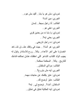 ‫ﺘﻤﺭﺒﺎﻱ: ﻤﺵ ﻫﻭ ﻴﺎ ﺒﺎﺒﺎ.. ﺃﻜﻴﺩ ﻤﺵ ﻫﻭﻩ..‬
                                ‫ﺍﻟﻐﻭﺭﻱ: ﻤﻴﻥ ﺃﻨﺕ؟‬
                    ‫ﺍﻟﻁﺎﻟﺏ: ﺃﻨﺎ ﺭﺍﺠل ﺒﺴﻴﻁ.. ﺇﻨﺴﺎﻥ‬
                                ‫ﺍﻟﻐﻭﺭﻱ: ﺘﺒﻘﻲ ﻫﻭ..‬
                   ‫ﺘﻤﺭﺒﺎﻱ: ﻴﺎ ﺒﺎﺒﺎ ﺩﻩ ﻤﻥ ﺒﻌﺩﻴﻥ ﻗﻭﻱ‬
                              ‫ﺍﻟﻐﻭﺭﻱ: ﻴﻌﻨﻲ ﺍﻴﻪ؟. .‬
                        ‫ﺘﻤﺭﺒﺎﻱ: ﺩﻩ ﺭﺍﺠل ﺘﺎﺭﻴﺨﻲ..‬
‫ﺍﻟﻐﻭﺭﻱ: ﻫﻭ ﺃﻨﺕ؟. . ﺠﻴﺕ ﻓﻲ ﻭﻗﺘﻙ ﻋﺸـﺎﻥ ﺘﺸـﺎﻫﺩ‬
‫ﺍﻨﺘﺼﺎﺭﻨﺎ ﻋﻠﻰ ﺁﺨﺭ ﺍﻷﻋﺩﺍﺀ.. ﻴﺎﻟﻼ.. ﺭﻭﺡ ﻟﻼﺴﺘﺎﺩﺍﺭ ﻭﻗﻭل ﻟﻪ‬
‫ﻴﺠﻴﺏ ﺍﻟﻭﻟﺩ ﺍﻟﻜﺩﺍﺏ ﺍﻟﺸﺎﻋﺭ ﺍﻟﻠﻲ ﺍﻋﺘﻘﻠﻨﺎﻩ ﻋﺸﺎﻥ ﻨﺤﺎﻜﻤﻪ ﻗﺩﺍﻤﻙ‬
                        ‫ﻟﻠﺘﺎﺭﻴﺦ.. ﻴﺎﻟﻼ.. ﺍﻟﻤﺤﻜﻤﺔ ﻤﺤﻜﻤﺔ..‬
                          ‫ﺍﻟﻁﺎﻟﺏ: ﻤﻭﻻﻱ ﺍﻟﺴﻠﻁﺎﻥ..‬
                        ‫ﺍﻟﻐﻭﺭﻱ: ﻟﻴﻪ ﻤﺵ ﺒﺘﺭﻭﺡ؟. .‬
             ‫ﺘﻤﺭﺒﺎﻱ: ﻋﺎﻴﺯ ﻴﻜﻠﻤﻙ ﻋﻥ ﺤﺎﺠﺎﺕ ﻤﻬﻤﻪ.‬
                         ‫ﺍﻟﻁﺎﻟﺏ: ﻋﺎﻴﺯ ﺃﻭﻀﺢ ﻟﻙ..‬
                 ‫ﺍﻟﺴﻠﻁﺎﻥ: ﺃﻨﺕ؟.. ﺘﻭﻀﺢ ﻟﻲ.. ﺍﻴﻪ؟‬
               ‫ﺘﻤﺭﺒﺎﻱ: ﻟﻴﻪ ﺍﻟﺤﻜﺎﻴﺔ ﺘﻤﺜﻴل ﻓﻲ ﺘﻤﺜﻴل..‬
 