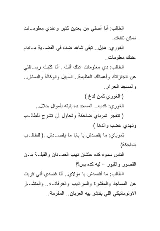 ‫ﺍﻟﻁﺎﻟﺏ: ﺃﻨﺎ ﺃﺼﻠﻲ ﻤﻥ ﺒﻌﺩﻴﻥ ﻜﺘﻴﺭ ﻭﻋﻨﺩﻱ ﻤﻌﻠﻭﻤـﺎﺕ‬
                                            ‫ﻤﻤﻜﻥ ﺘﻨﻔﻌﻙ.‬
‫ﺍﻟﻐﻭﺭﻱ: ﻫﺎﻴل.. ﺘﺒﻘﻰ ﺸﺎﻫﺩ ﻀﺩﻩ ﻓﻲ ﺍﻟﻘﻀـﻴﺔ ﻤـﺎﺩﺍﻡ‬
                                        ‫ﻋﻨﺩﻙ ﻤﻌﻠﻭﻤﺎﺕ..‬
‫ﺍﻟﻁﺎﻟﺏ: ﺩﻱ ﻤﻌﻠﻭﻤﺎﺕ ﻋﻨﻙ ﺃﻨﺕ.. ﺃﻨﺎ ﻜﺘﺒﺕ ﺭﺴـﺎﻟﺘﻲ‬
‫ﻋﻥ ﺍﻨﺠﺎﺯﺍﺘﻙ ﻭﺃﻋﻤﺎﻟﻙ ﺍﻟﻌﻅﻴﻤﺔ.. ﺍﻟﺴﺒﻴل ﻭﺍﻟﻭﻜﺎﻟﺔ ﻭﺍﻟﺒﺴﺘﺎﻥ..‬
                                        ‫ﻭﺍﻟﻤﺴﺠﺩ ﺍﻟﺤﺭﺍﻡ..‬
                              ‫) ﺍﻟﻐﻭﺭﻱ ﻜﻤﻥ ﻟﺩﻍ (‬
     ‫ﺍﻟﻐﻭﺭﻱ: ﻜﺩﺏ.. ﺍﻟﻤﺴﺠﺩ ﺩﻩ ﺒﻨﻴﺘﻪ ﺒﺄﻤﻭﺍل ﺤﻼل..‬
‫) ﺘﻨﻔﺠﺭ ﺘﻤﺭﺒﺎﻱ ﻀﺎﺤﻜﺔ ﻭﺘﺤﺎﻭل ﺃﻥ ﺘﺸﺭﺡ ﻟﻠﻁﺎﻟـﺏ‬
                                   ‫ﻭﺘﻬﺩﻱ ﻏﻀﺏ ﻭﺍﻟﺩﻫﺎ (‬
‫ﺘﻤﺭﺒﺎﻱ: ﻤﺎ ﻴﻘﺼﺩﺵ ﻴﺎ ﺒﺎﺒﺎ ﻤﺎ ﻴﻘﺼـﺩﺵ..) ﻟﻠﻁﺎﻟـﺏ‬
                                                ‫ﻀﺎﺤﻜﺔ(‬
‫ﺍﻟﻨﺎﺱ ﺴﻤﻭﻩ ﻜﺩﻩ ﻋﻠﺸﺎﻥ ﻨﻬﺏ ﺍﻟﻌﻤـﺩﺍﻥ ﻭﺍﻟﻘﺒﻠـﺔ ﻤـﻥ‬
                         ‫ﺍﻟﻘﺼﻭﺭ ﻭﺍﻟﻘﺒﻭﺭ – ﻟﻴﻪ ﻜﺩﻩ ﺒﺱ؟!‬
‫ﺍﻟﻁﺎﻟﺏ: ﻤﺎ ﺃﻗﺼﺩﺵ ﻴﺎ ﻤﻭﻻﻱ.. ﺃﻨﺎ ﻗﺼﺩﻱ ﺃﻨﻲ ﻗﺭﻴﺕ‬
‫ﻋﻥ ﺍﻟﻤﺴﺎﺠﺩ ﻭﺍﻟﻤﻘﺸﺭﺓ ﻭﺍﻟﺴﺭﺍﺩﻴﺏ ﻭﺍﻟﻌﺭﻗﺎﻨـﻪ.. ﻭﺍﻟﻤﻨﺸـﺎﺭ‬
           ‫ﺍﻻﻭﺘﻭﻤﺎﺘﻴﻜﻲ ﺍﻟﻠﻲ ﺒﺘﻨﺸﺭ ﺒﻴﻪ ﺍﻟﻌﺭﺒﺎﻥ.. ﺍﻟﻤﻔﺭﻤﺔ..‬
 