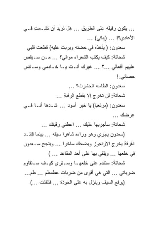 ‫… ﻴﻜﻭﻥ ﺭﻓﻴﻘﻪ ﻋﻠﻰ ﺍﻟﻁﺭﻴﻕ … ﻫل ﺘﺭﻴﺩ ﺃﻥ ﺘﺸـﻤﺕ ﻓـﻲ‬
                            ‫ﺍﻷﻋﺎﺩﻱ؟! … )ﻴﺒﻜﻲ( …‬
 ‫ﺴﻌﺩﻭﻥ: ) ﻴﺄﺨﺫﻩ ﻓﻲ ﺤﻀﻨﻪ ﻭﻴﺭﺒﺕ ﻋﻠﻴﻪ( ﻗﻁﻌﺕ ﻗﻠﺒﻲ‬
‫ﺸﺤﺎﺘﺔ: ﻜﻴﻑ ﻴﻜﺘﺏ ﺍﻟﺸﻌﺭﺍﺀ ﻤﻭﺍﻟﻲ؟ … ﻤـﻥ ﺴـﻴﻘﺹ‬
‫ﻋﻠﻴﻬﻡ ﺃﻓﻌﺎﻟﻲ …؟ … ﻏﻴﺭﻙ ﺃﻨـﺕ ﻴـﺎ ﺨـﺎﺩﻤﻲ ﻭﺴـﺎﺌﺱ‬
                                          ‫ﺤﺼﺎﻨﻲ.!‬
                    ‫ﺴﻌﺩﻭﻥ: ﺍﻟﻁﺎﺴﻪ ﺍﻨﺤﺸﺭﺕ؟ …‬
              ‫ﺸﺤﺎﺘﺔ: ﻟﻥ ﺘﺨﺭﺝ ﺇﻻ ﺒﻘﻁﻊ ﺍﻟﺭﻗﺒﺔ …‬
‫ﺴﻌﺩﻭﻥ: )ﻤﺭﺘﻌﺒﺎ( ﻴﺎ ﺨﺒﺭ ﺃﺴﻭﺩ … ﺸـﺩﻫﺎ ﺃﻨـﺎ ﻓـﻲ‬
                                        ‫ﻋﺭﻀﻙ …‬
        ‫ﺸﺤﺎﺘﺔ: ﺴﺄﺠﺭﺒﻬﺎ ﻋﻠﻴﻙ … ﺍﻋﻁﻨﻲ ﺭﻗﺒﺘﻙ …‬
‫)ﺴﻌﺩﻭﻥ ﻴﺠﺭﻱ ﻭﻫﻭ ﻭﺭﺍﺀﻩ ﺸﺎﻫﺭﺍ ﺴﻴﻔﻪ … ﺒﻴﻨﻤﺎ ﻗﺎﺌـﺩ‬
‫ﺍﻟﻔﺭﻗﺔ ﻴﺨﺭﺝ ﺍﻷﺭﺍﺠﻭﺯ ﻭﻴﻀﺤﻙ ﺴﺎﺨﺭﺍ … ﻭﻴﻨﺠﺢ ﺴـﻌﺩﻭﻥ‬
           ‫ﻓﻲ ﺨﻠﻌﻬﺎ … ﻭﻴﻠﻘﻲ ﺒﻬﺎ ﻋﻠﻰ ﺃﺤﺩ ﺍﻟﻤﻘﺎﻋﺩ … (‬
‫ﺸﺤﺎﺘﺔ: ﺴﺘﻨﺩﻡ ﻋﻠﻰ ﺨﻠﻌﻬـﺎ ﻭﺴـﺘﺭﻯ ﻜﻴـﻑ ﺴـﺘﻘﺎﻭﻡ‬
‫ﻀﺭﺒﺎﺘﻲ … ﺍﻟﺘﻲ ﻫﻲ ﺃﻗﻭﻯ ﻤﻥ ﻀﺭﺒﺎﺕ ﻋﻁﻤﻁﻡ … ﻁﻡ…‬
   ‫)ﻴﺭﻓﻊ ﺍﻟﺴﻴﻑ ﻭﻴﻨﺯل ﺒﻪ ﻋﻠﻰ ﺍﻟﺨﻭﺫﺓ … ﻓﺘﺘﻔﺘﺕ …(‬
 
