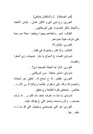 ‫)ﺘﻤﺭ ﺘﻀﺤﻙ(. .) ﻭﺍﻟﺴﻠﻁﺎﻥ ﻴﺘﺒﺎﻫﻰ(‬
‫ﺍﻟﻐﻭﺭﻱ: ﻭﺡ ﺍﺒﻨﻲ ﺍﻟﻬﺭﻡ ﺍﻷﻜﺒﺭ ﻜﻤﺎﻥ.. ﻋﺸﺎﻥ ﺍﻷﺤﻔﺎﺩ‬
                 ‫ﻭﺍﻷﺠﻴﺎل ﺘﺫﻜﺭ ﺍﻨﺘﺼﺎﺭﻨﺎ ﻋﻠﻰ ﺍﻟﺒﺭﺘﻐﺎﻟﻴﻴﻥ..‬
‫ﺍﻟﻁﺎﻟﺏ: ﺃﺤﻡ.. ﻭﺃﺤﻔﺎﺩﻫﻡ ﻴﻴﺠﻭﺍ ﻭﻴﺩﻓﻌﻭﺍ ﻋﻤﻠﺔ ﺼـﻌﺒﺔ‬
                               ‫ﻋﻠﻰ ﺸﺭﻑ ﺨﻴﺒﺔ ﺠﺩﻭﺩﻫﻡ..‬
                                 ‫ﺍﻟﻐﻭﺭﻱ: ﺒﺘﺘﻨﺄﻭﺯ؟!‬
               ‫ﺍﻟﻁﺎﻟﺏ: ﻭﺃﻨﺎ ﺍﻗﺩﺭ ﻭﺨﻨﺠﺭﻙ ﻓﻲ ﻗﻔﺎﻴﺎ..‬
‫ﺘﻤﺭﺒﺎﻱ: ﻗﺼﺩﻩ ﻉ ﺍﻟﺴﻴﺎﺝ ﻴﺎ ﺒﺎﺒﺎ.. ﻀﻴﻭﻑ ﺯﻱ ﺍﻟﺴﻔﺭﺍ‬
                                               ‫ﻭﺍﻟﻘﺼﺎﺩ.‬
            ‫ﺍﻟﻐﻭﺭﻱ: ﺃﻤﺎل ﺃﻴﻪ ﺍﻟﻌﻤﻠﺔ ﺍﻟﺼﻌﺒﺔ ﺩﻱ؟. .‬
             ‫ﺘﻤﺭﺒﺎﻱ: ﺩﻨﺎﻨﻴﺭ ﺒﻨﺩﻗﻴﺔ.. ﺒﺱ ﺃﻤﺭﻴﻜﺎﻨﻲ..‬
‫ﺍﻟﻐﻭﺭﻱ: ﻋﻅﻴﻡ.. ﺃﻨﺎ ﺡ ﺍﺴﻤﺢ ﻟﻪ.. ﺍﺤﻜﻲ ﻋﻥ ﺃﻤﺠﺎﺩﻨﺎ‬
‫ﻭﺍﻨﺘﺼﺎﺭﺍﺘﻨﺎ ﻭﺃﻜﺩ ﻋﻠﻰ ﺍﺴﺘﻘﺭﺍﺭ ﻨﻅﺎﻤﻨﺎ ﻭﺩﻭﻟﺘﻨﺎ ﺇﻟـﻰ ﺍﻷﺒـﺩ..‬
                 ‫ﺨﻼﺹ.. ﺒﻨﺘﺨﻁﻰ ﻓﺘﺭﺓ ﺍﻟﻨﻘﺎﻫﺔ ﻭﺡ ﻨﻨﻁﻕ.‬
‫ﺘﻤﺭﺒﺎﻱ: ﻴﺎ ﺒﺎﺒﺎ ﺩﻩ ﻋﺎﺭﻑ ﺤﺎﺠـﺎﺕ ﻜﺘﻴـﺭ.. ﻋـﺎﺭﻑ‬
        ‫ﻤﺼﺎﻴﺏ.. ﻭﻻﺯﻡ ﺘﺴﻤﻌﻪ ﻭﺘﻌﻤل ﺍﻟﻠﻲ ﺡ ﻴﻘﻭﻟﻙ ﻋﻠﻴﻪ..‬
‫ﺍﻟﻐﻭﺭﻱ: ﻫﻭ ﺍﻟﻠﻲ ﺤﻴﺴﻤﻌﻨﻲ ﻭﺤﻴﻌﻤل ﺍﻟﻠﻲ ﻗﻠـﺕ ﻟـﻪ‬
                                            ‫ﻋﻠﻴﻪ.. ﻫﻴﺎ..‬
 