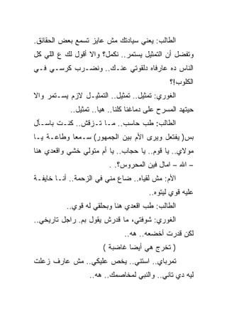 ‫ﺍﻟﻁﺎﻟﺏ: ﻴﻌﻨﻲ ﺴﻴﺎﺩﺘﻙ ﻤﺵ ﻋﺎﻴﺯ ﺘﺴﻤﻊ ﺒﻌﺽ ﺍﻟﺤﻘﺎﺌﻕ.‬
‫ﻭﺘﻔﻀل ﺃﻥ ﺍﻟﺘﻤﺜﻴل ﻴﺴﺘﻤﺭ.. ﻨﻜﻤل؟ ﻭﺍﻻ ﺃﻗﻭل ﻟﻙ ﻉ ﺍﻟﻠﻲ ﻜل‬
‫ﺍﻟﻨﺎﺱ ﺩﻩ ﻋﺎﺭﻓﺎﻩ ﺩﻟﻘﻭﺘﻲ ﻋﻨـﻙ.. ﻭﻨﻀـﺭﺏ ﻜﺭﺴـﻲ ﻓـﻲ‬
                                               ‫ﺍﻟﻜﻠﻭﺏ!؟‬
‫ﺍﻟﻐﻭﺭﻱ: ﺘﻤﺜﻴل.. ﺘﻤﺜﻴل.. ﺍﻟﺘﻤﺜﻴـل ﻻﺯﻡ ﻴﺴـﺘﻤﺭ ﻭﺍﻻ‬
            ‫ﺤﻴﺘﻬﺩ ﺍﻟﻤﺴﺭﺡ ﻋﻠﻰ ﺩﻤﺎﻏﻨﺎ ﻜﻠﻨﺎ.. ﻫﻴﺎ.. ﺘﻤﺜﻴل..‬
‫ﺍﻟﻁﺎﻟﺏ: ﻁﺏ ﺤﺎﺴﺏ.. ﻤـﺎ ﺘـﺯﻗﺵ.. ﻜﻨـﺕ ﺒﺎﺴـﺄل‬
‫ﺒﺱ) ﻴﻔﺘﻌل ﻭﻴﺭﻯ ﺍﻷﻡ ﺒﻴﻥ ﺍﻟﺠﻤﻬﻭﺭ( ﺴـﻤﻌﺎ ﻭﻁﺎﻋـﺔ ﻴـﺎ‬
‫ﻤﻭﻻﻱ.. ﻴﺎ ﻗﻭﻡ.. ﻴﺎ ﺤﺠﺎﺏ.. ﻴﺎ ﺃﻡ ﻤﺘﻭﻟﻲ ﺨﺸﻲ ﻭﺍﻗﻌﺩﻱ ﻫﻨﺎ‬
                         ‫– ﺍﷲ – ﺍﻤﺎل ﻓﻴﻥ ﺍﻟﻤﺤﺭﻭﺱ؟. .‬
‫ﺍﻷﻡ: ﻤﺵ ﻟﻘﻴﺎﻩ.. ﻀﺎﻉ ﻤﻨﻲ ﻓﻲ ﺍﻟﺯﺤﻤﺔ.. ﺃﻨـﺎ ﺨﺎﻴﻔـﺔ‬
                                        ‫ﻋﻠﻴﻪ ﻗﻭﻱ ﻟﻴﺘﻭﻩ..‬
          ‫ﺍﻟﻁﺎﻟﺏ: ﻁﺏ ﺍﻗﻌﺩﻱ ﻫﻨﺎ ﻭﺒﺤﻠﻘﻲ ﻟﻪ ﻗﻭﻱ..‬
‫ﺍﻟﻐﻭﺭﻱ: ﺸﻭﻓﺘﻲ، ﻤﺎ ﻗﺩﺭﺵ ﻴﻘﻭل ﺒﻡ. ﺭﺍﺠل ﺘﺎﺭﻴﺨﻲ..‬
                               ‫ﻟﻜﻥ ﻗﺩﺭﺕ ﺃﺨﻀﻌﻪ.. ﻫﻪ..‬
                       ‫) ﺘﺨﺭﺝ ﻫﻲ ﺃﻴﻀﺎ ﻏﺎﻀﺒﺔ (‬
‫ﺘﻤﺭﺒﺎﻱ.. ﺍﺴﺘﻨﻲ.. ﻴﺨﺹ ﻋﻠﻴﻜﻲ.. ﻤﺵ ﻋﺎﺭﻑ ﺯﻋﻠﺕ‬
                  ‫ﻟﻴﻪ ﺩﻱ ﺘﺎﻨﻲ.. ﻭﺍﻟﻨﺒﻲ ﻟﻤﺨﺎﺼﻤﻙ.. ﻫﻪ..‬
 