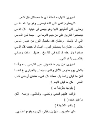 ‫ﺍﻟﻐﻭﺭﻱ: ﺍﻟﻨﻬﺎﺭﺩﻩ ﺍﻟﺤﺎﻟﺔ ﺩﻱ ﻤﺎ ﺤﺼﻠﺘﺵ ﻗﺒل ﻜﺩﻩ..‬
‫ﻜﻠﻴﻭﺒﻁﺭﻩ: ﻨﻔﺱ ﺍﻟﻠﻲ ﻗﺎﻟﻪ ﻗﻴﺼﺭ.. ﻭﻫﻭ ﺒﻴﻨـﺎﻡ ﻋﻠـﻰ‬
‫ﺭﺠﻠﻲ.. ﻟﻜﻥ ﺃﻨﻁﻭﻨﻴﻭ ﻗﺎﻟﻬﺎ ﻭﻫﻭ ﺒﻴﺒﺹ ﻓﻲ ﻋﻴﻨﻴﻪ.. ﻜل ﺍﻟﻠـﻲ‬
‫ﺒﻴﺼﻨﻌﻭﺍ ﺍﻟﺘﺎﺭﻴﺦ ﻋﻠﻰ ﻤﺯﺍﺠﻬﻡ ﻗﺎﻟﻭﻫﺎ ﻟﻲ.. ﻤﻬﻤﺎ ﻜﺎﻥ ﺍﻟﻠـﺒﺱ‬
‫ﺍﻟﻠﻲ ﺃﻨﺎ ﻻﺒﺴﺎﻩ.. ﻭﻋﺸﺎﻥ ﻜﺩﻩ ﺒﺄﻓﻀل ﺃﻜﻭﻥ ﻤﻥ ﻏﻴـﺭ ﻟـﺒﺱ‬
‫ﺨﺎﻟﺹ.. ﻋﺸﺎﻥ ﻤﺎ ﻴﺤﺼﻠﺵ ﻟﺒﺱ.. ﺃﺼل ﺃﻨﺎ ﺤﺒﻴﺕ ﻜل ﺍﻟﻠـﻲ‬
‫ﺼﻨﻌﻭﺍ ﻭﻟﻭ ﺤﺘﻪ ﻗﺩ ﻜﺩﻩ ﻓﻲ ﺍﻟﺘﺎﺭﻴﺦ.. ﻫﻤﻡ!. . ﺩﺍﻨﺕ ﻭﺤﺩﺍﻨﻲ‬
                                   ‫ﺨﺎﻟﺹ.. ﻴﺎ ﺨﺭﺍﺸﻲ..‬
‫ﺍﻟﻐﻭﺭﻱ: ﻤﻥ ﻴﻭﻡ ﻤﺎ ﻗﻌﺩﻭﻨﻲ ﻋﻠﻰ ﺍﻟﻜﺭﺴﻲ.. ﺩﻩ ﻭﺃﻨـﺎ‬
‫ﺒﺎﺘﻤﻨﻰ ﻴﻭﻡ ﻫﻨﺎﻭﻩ.. ﺍﻷﻜل ﻭﺍﻟﺸﺭﺏ ﻴﺎﻤﺎ.. ﻭﺍﻟﺠﻭﺍﺭﻱ ﻉ ﺍﻟﻘﻔـﺎ‬
‫ﻟﻜﻥ ﻤﺎ ﻓﻴﺵ ﺭﺍﺤﺔ ﺒﺎل ﻋﻤﻠﺕ ﻜل ﺸﻲﺀ ﻋﻠﺸﺎﻥ ﺃﺭﻀﻲ ﻜـل‬
                            ‫ﺍﻟﻨﺎﺱ.. ﻟﻜﻥ ﻤﺎ ﻓﻴﺵ ﻓﺎﻴﺩﻩ..!!‬
                             ‫) ﻴﻘﻭﻟﻬﺎ ﺒﻁﺭﻴﻘﺔ ﻤﺎ (‬
‫ﻓﺭﻗﺕ ﻋﻠﻴﻬﻡ ﻗﻤﺤﻲ ﻭﻟﺤﻤﻲ.. ﻭﻗﻤﺎﺸﻲ.. ﺒﺭﻀﻪ.. ﻟﻜﻥ‬
                                        ‫ﻤﺎ ﻓﻴﺵ ﻓﺎﻴﺩﻩ)! (‬
                                ‫) ﺒﻨﻔﺱ ﺍﻟﻁﺭﻴﻘﺔ (‬
‫ﻤﺵ ﻋﺎﺠﺒﻬﻡ.. ﻋﺎﻴﺯﻴﻥ ﺭﻗﺒﺘﻲ، ﻜل ﻴﻭﻡ ﻴﻘﻭﻤﻭﺍ ﻀﺩﻱ..‬
 