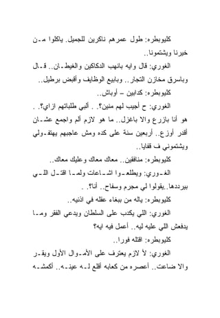 ‫ﻜﻠﻴﻭﺒﻁﺭﻩ: ﻁﻭل ﻋﻤﺭﻫﻡ ﻨﺎﻜﺭﻴﻥ ﻟﻠﺠﻤﻴل. ﻴﺎﻜﻠﻭﺍ ﻤـﻥ‬
                                        ‫ﺨﻴﺭﻨﺎ ﻭﻴﺸﺘﻤﻭﻨﺎ..‬
‫ﺍﻟﻐﻭﺭﻱ: ﻗﺎل ﻭﺍﻴﻪ ﺒﺎﻨﻬﺏ ﺍﻟﺩﻜﺎﻜﻴﻥ ﻭﺍﻟﻐﻴﻁـﺎﻥ.. ﻗـﺎل‬
 ‫ﻭﺒﺎﺴﺭﻕ ﻤﺨﺎﺯﻥ ﺍﻟﺘﺠﺎﺭ.. ﻭﺒﺎﺒﻴﻊ ﺍﻟﻭﻅﺎﻴﻑ ﻭﺃﻗﺒﺽ ﺒﺭﻁﻴل..‬
                       ‫ﻜﻠﻴﻭﺒﻁﺭﻩ: ﻜﺩﺍﺒﻴﻥ – ﺃﻭﺒﺎﺵ..‬
‫ﺍﻟﻐﻭﺭﻱ: ﺡ ﺃﺠﻴﺏ ﻟﻬﻡ ﻤﻨﻴﻥ؟. . ﺃﻟﺒﻲ ﻁﻠﺒﺎﺘﻬﻡ ﺍﺯﺍﻱ؟. .‬
‫ﻫﻭ ﺃﻨﺎ ﺒﺎﺯﺭﻉ ﻭﺍﻻ ﺒﺎﻏﺯل.. ﻤﺎ ﻫﻭ ﻻﺯﻡ ﺃﻟﻡ ﻭﺍﺠﻤﻊ ﻋﺸـﺎﻥ‬
‫ﺃﻗﺩﺭ ﺃﻭﺯﻉ.. ﺃﺭﺒﻌﻴﻥ ﺴﻨﺔ ﻋﻠﻰ ﻜﺩﻩ ﻭﻤﺵ ﻋﺎﺠﺒﻬﻡ ﻴﻬﺘﻔـﻭﻟﻲ‬
                                     ‫ﻭﻴﺸﺘﻤﻭﻨﻲ ﻑ ﻗﻔﺎﻴﺎ..‬
     ‫ﻜﻠﻴﻭﺒﻁﺭﻩ: ﻤﻨﺎﻓﻘﻴﻥ.. ﻤﻌﺎﻙ ﻤﻌﺎﻙ ﻭﻋﻠﻴﻙ ﻤﻌﺎﻙ..‬
‫ﺍﻟﻐ ـﻭﺭﻱ: ﻭﻴﻁﻠﻌ ـﻭﺍ ﺍﺸ ـﺎﻋﺎﺕ ﻭﻟﻤ ـﺎ ﺍﻗﺘ ـل ﺍﻟﻠ ـﻲ‬
        ‫ـ ـ‬              ‫ـ‬      ‫ـ‬           ‫ـ‬
                 ‫ﺒﻴﺭﺩﺩﻫﺎ..ﻴﻘﻭﻟﻭﺍ ﻟﻲ ﻤﺠﺭﻡ ﻭﺴﻔﺎﺡ.. ﺃﻨﺎ؟. .‬
            ‫ﻜﻠﻴﻭﺒﻁﺭﻩ: ﻴﺎﻟﻪ ﻤﻥ ﺒﺒﻐﺎﺀ ﻋﻘﻠﻪ ﻓﻲ ﺍﺫﻨﻴﻪ..‬
‫ﺍﻟﻐﻭﺭﻱ: ﺍﻟﻠﻲ ﻴﻜﺩﺏ ﻋﻠﻰ ﺍﻟﺴﻠﻁﺎﻥ ﻭﻴﺩﻋﻲ ﺍﻟﻔﻘﺭ ﻭﻤـﺎ‬
                     ‫ﻴﺩﻓﻌﺵ ﺍﻟﻠﻲ ﻋﻠﻴﻪ ﻟﻴﻪ.. ﺃﻋﻤل ﻓﻴﻪ ﺍﻴﻪ؟‬
                             ‫ﻜﻠﻴﻭﺒﻁﺭﻩ: ﺍﻗﺘﻠﻪ ﻓﻭﺭﺍ..‬
‫ﺍﻟﻐﻭﺭﻱ: ﻷ ﻻﺯﻡ ﻴﻌﺘﺭﻑ ﻋﻠﻰ ﺍﻷﻤـﻭﺍل ﺍﻷﻭل ﻭﻴﻘـﺭ‬
‫ﻭﺍﻻ ﻀﺎﻋﺕ.. ﺃﻋﺼﺭﻩ ﻤﻥ ﻜﻌﺎﺒﻪ ﺃﻗﻠﻊ ﻟـﻪ ﻋﻴﻨـﻪ.. ﺃﻜﻤﺸـﻪ‬
 