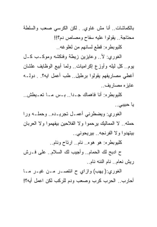 ‫ﺒﺎﻟﻜﻤﺎﺸﺎﺕ.. ﺃﻨﺎ ﻤﺵ ﻏﺎﻭﻱ. . ﻟﻜﻥ ﺍﻟﻜﺭﺴﻲ ﺼﻌﺏ ﻭﺍﻟﺴﻠﻁﺔ‬
               ‫ﻤﺤﺘﺎﺠﺔ.. ﻴﻘﻭﻟﻭﺍ ﻋﻠﻴﻪ ﺴﻔﺎﺡ ﻭﻤﺼﺎﺹ ﺩﻡ؟!!‬
                ‫ﻜﻠﻴﻭﺒﻁﺭﻩ: ﻗﻁﻊ ﻟﺴﺎﻨﻬﻡ ﻤﻥ ﻟﻐﻠﻭﻏﻪ..‬
‫ﺍﻟﻐﻭﺭﻱ: ﻷ.. ﻭﻋﺎﻴﺯﻴﻥ ﺯﻴﻁﺔ ﻭﻓﻨﻜﺸﻪ ﻭﻤﻭﻜـﺏ ﻜـل‬
‫ﻴﻭﻡ.. ﻜل ﻟﻴﻠﻪ ﻭﺃﻭﺯﻉ ﺇﻜﺭﺍﻤﻴﺎﺕ.. ﻭﻟﻤﺎ ﺃﺒﻴﻊ ﺍﻟﻭﻅﺎﻴﻑ ﻋﻠﺸﺎﻥ‬
‫ﺃﻏﻁﻲ ﻤﺼﺎﺭﻴﻔﻬﻡ ﻴﻘﻭﻟﻭﺍ ﺒﺭﻁﻴل.. ﻁﺏ ﺃﻋﻤل ﺍﻴﻪ؟. . ﺩﻭﻟـﻪ‬
                                      ‫ﻋﺎﻴﺯﻩ ﻤﺼﺎﺭﻴﻑ..‬
‫ﻜﻠﻴﻭﺒﻁﺭﻩ: ﺃﻨﺎ ﻓﺎﻫﻤﺎﻙ ﺠـﺩﺍ.. ﺒـﺱ ﻤـﺎ ﺘﻌـﻴﻁﺵ..‬
                                              ‫ﻴﺎ ﺤﺒﻴﺒﻲ..‬
‫ﺍﻟﻐﻭﺭﻱ: ﻭﻴﻀﻁﺭﻨﻲ ﺃﻋﻤـل ﺘﺠﺭﻴـﺩﻩ.. ﻭﺤﻤﻠـﻪ ﻭﺭﺍ‬
‫ﺤﻤﻠﻪ.. ﻻ ﺍﻟﻤﻤﺎﻟﻴﻙ ﻴﺭﺤﻤﻭﺍ ﻭﻻ ﺍﻟﻔﻼﺤﻴﻥ ﺒﻴﻔﻬﻤﻭﺍ ﻭﻻ ﺍﻟﻌﺭﺒﺎﻥ‬
                        ‫ﺒﻴﺘﻬﺩﻭﺍ ﻭﻻ ﺍﻟﻔﺭﻨﺠﻪ.. ﺒﻴﺭﻴﺤﻭﻨﻲ..‬
            ‫ﻜﻠﻴﻭﺒﻁﺭﻩ: ﻫﻭ ﻫﻭﻩ.. ﻨﺎﻡ.. ﺍﺭﺘﺎﺡ ﻭﻨﺎﻡ..‬
‫ﺡ ﺍﺩﺒﺢ ﻟﻙ ﺍﻟﺤﻤﺎﻡ.. ﻭﺃﺠﻴﺏ ﻟﻙ ﺍﻟﺴﻼﻡ.. ﻋﻠﻰ ﻓـﺭﺵ‬
                               ‫ﺭﻴﺵ ﻨﻌﺎﻡ.. ﻨﺎﻡ ﺍﻟﻨﻨﻪ ﻨﺎﻡ..‬
‫ﺍﻟﻐﻭﺭﻱ:) ﻴﻬﺏ( ﻭﺍﺯﺍﻱ ﺡ ﺍﻨﺘﺼـﺭ ﻤـﻥ ﻏﻴـﺭ ﻤـﺎ‬
‫ﺃﺤﺎﺭﺏ.. ﺍﻟﺤﺭﺏ ﻜﺭﺏ ﻭﺼﻌﺏ ﻭﺩﻡ ﻟﻠﺭﻜﺏ ﻟﻜﻥ ﺍﻋﻤل ﺃﻴﻪ؟!‬
 